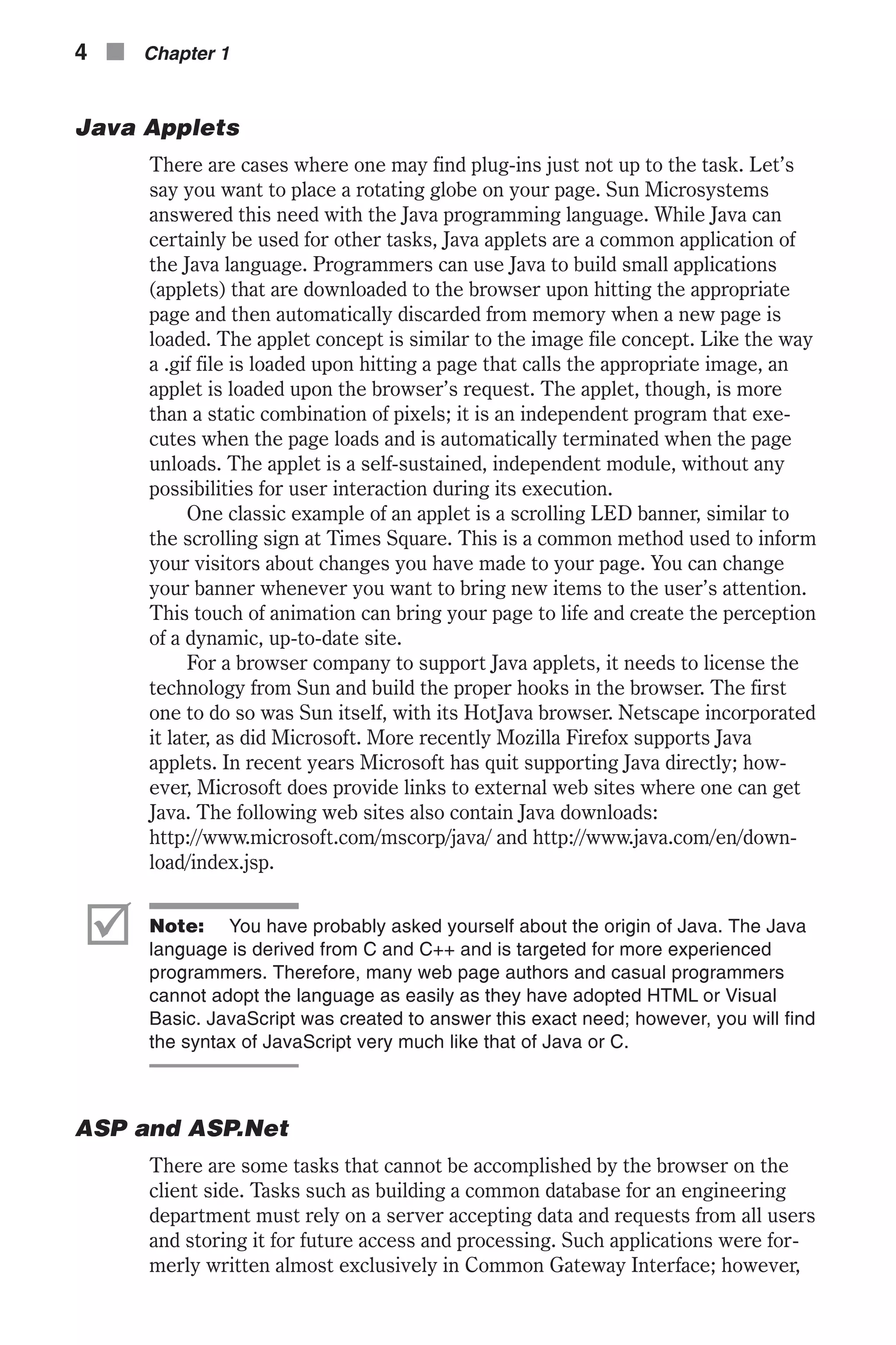 Java Applets There are cases where one may find plug-ins just not up to the task. Let’s say you want to place a rotating globe on your page. Sun Microsystems answered this need with the Java programming language. While Java can certainly be used for other tasks, Java applets are a common application of the Java language. Programmers can use Java to build small applications (applets) that are downloaded to the browser upon hitting the appropriate page and then automatically discarded from memory when a new page is loaded. The applet concept is similar to the image file concept. Like the way a .gif file is loaded upon hitting a page that calls the appropriate image, an applet is loaded upon the browser’s request. The applet, though, is more than a static combination of pixels; it is an independent program that exe- cutes when the page loads and is automatically terminated when the page unloads. The applet is a self-sustained, independent module, without any possibilities for user interaction during its execution. One classic example of an applet is a scrolling LED banner, similar to the scrolling sign at Times Square. This is a common method used to inform your visitors about changes you have made to your page. You can change your banner whenever you want to bring new items to the user’s attention. This touch of animation can bring your page to life and create the perception of a dynamic, up-to-date site. For a browser company to support Java applets, it needs to license the technology from Sun and build the proper hooks in the browser. The first one to do so was Sun itself, with its HotJava browser. Netscape incorporated it later, as did Microsoft. More recently Mozilla Firefox supports Java applets. In recent years Microsoft has quit supporting Java directly; how- ever, Microsoft does provide links to external web sites where one can get Java. The following web sites also contain Java downloads: http://www.microsoft.com/mscorp/java/ and http://www.java.com/en/down- load/index.jsp. þ Note: You have probably asked yourself about the origin of Java. The Java language is derived from C and C++ and is targeted for more experienced programmers. Therefore, many web page authors and casual programmers cannot adopt the language as easily as they have adopted HTML or Visual Basic. JavaScript was created to answer this exact need; however, you will find the syntax of JavaScript very much like that of Java or C. ASP and ASP.Net There are some tasks that cannot be accomplished by the browser on the client side. Tasks such as building a common database for an engineering department must rely on a server accepting data and requests from all users and storing it for future access and processing. Such applications were for- merly written almost exclusively in Common Gateway Interface; however, 4 n Chapter 1 