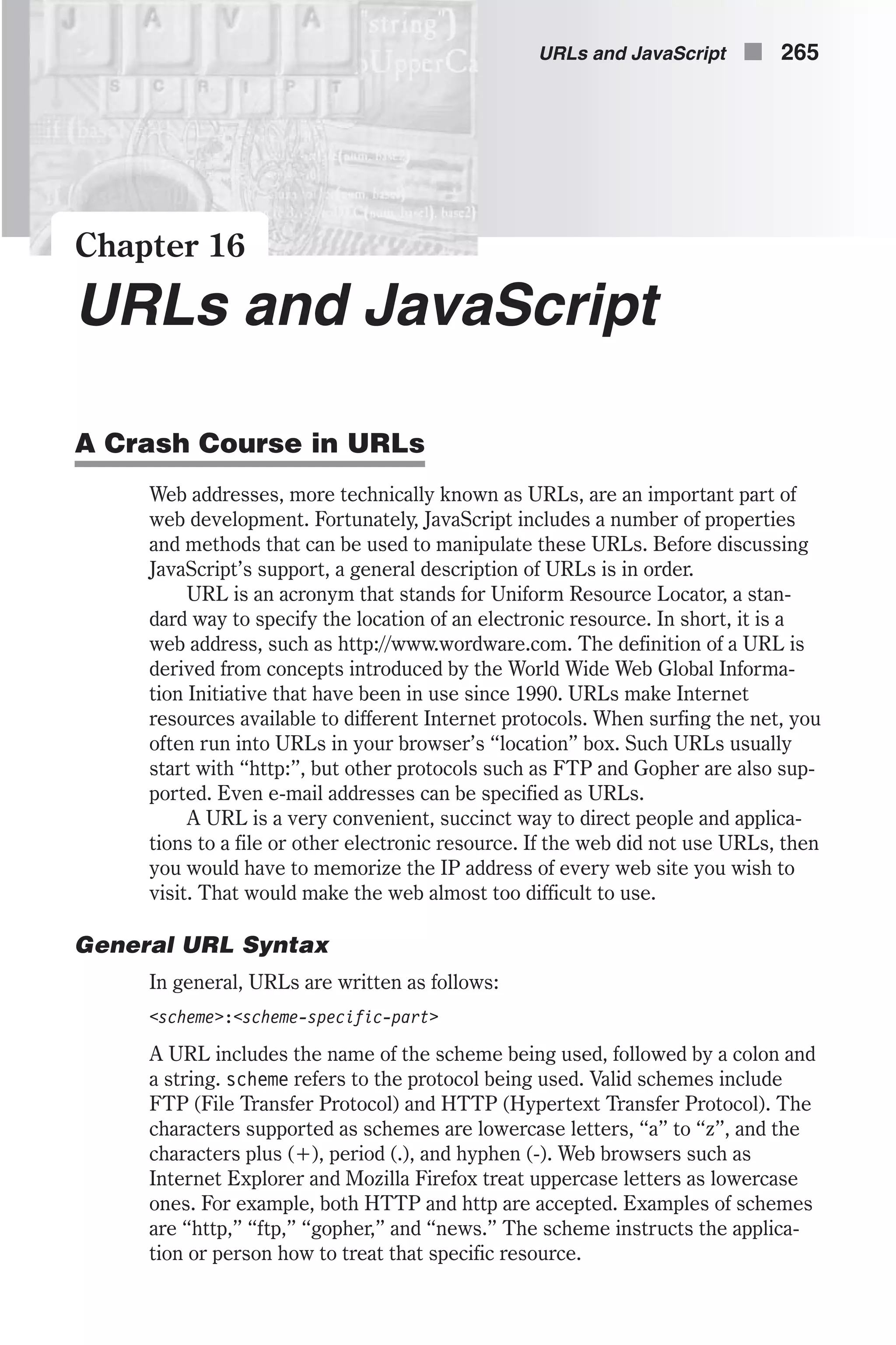 Chapter 16 URLs and JavaScript A Crash Course in URLs Web addresses, more technically known as URLs, are an important part of web development. Fortunately, JavaScript includes a number of properties and methods that can be used to manipulate these URLs. Before discussing JavaScript’s support, a general description of URLs is in order. URL is an acronym that stands for Uniform Resource Locator, a stan- dard way to specify the location of an electronic resource. In short, it is a web address, such as http://www.wordware.com. The definition of a URL is derived from concepts introduced by the World Wide Web Global Informa- tion Initiative that have been in use since 1990. URLs make Internet resources available to different Internet protocols. When surfing the net, you often run into URLs in your browser’s “location” box. Such URLs usually start with “http:”, but other protocols such as FTP and Gopher are also sup- ported. Even e-mail addresses can be specified as URLs. A URL is a very convenient, succinct way to direct people and applica- tions to a file or other electronic resource. If the web did not use URLs, then you would have to memorize the IP address of every web site you wish to visit. That would make the web almost too difficult to use. General URL Syntax In general, URLs are written as follows: <scheme>:<scheme-specific-part> A URL includes the name of the scheme being used, followed by a colon and a string. scheme refers to the protocol being used. Valid schemes include FTP (File Transfer Protocol) and HTTP (Hypertext Transfer Protocol). The characters supported as schemes are lowercase letters, “a” to “z”, and the characters plus (+), period (.), and hyphen (-). Web browsers such as Internet Explorer and Mozilla Firefox treat uppercase letters as lowercase ones. For example, both HTTP and http are accepted. Examples of schemes are “http,” “ftp,” “gopher,” and “news.” The scheme instructs the applica- tion or person how to treat that specific resource. URLs and JavaScript n 265 