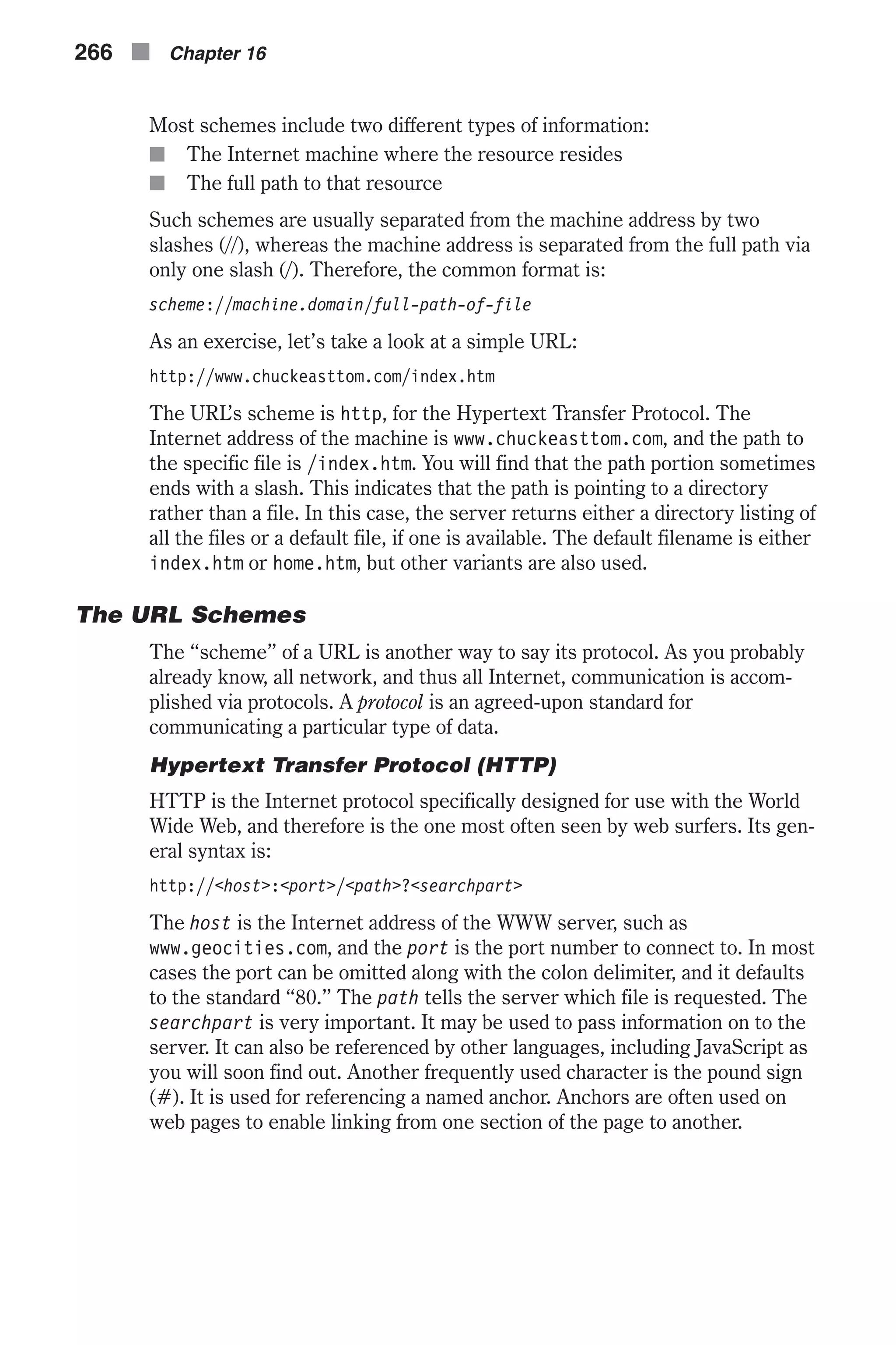 Most schemes include two different types of information: n The Internet machine where the resource resides n The full path to that resource Such schemes are usually separated from the machine address by two slashes (//), whereas the machine address is separated from the full path via only one slash (/). Therefore, the common format is: scheme://machine.domain/full-path-of-file As an exercise, let’s take a look at a simple URL: http://www.chuckeasttom.com/index.htm The URL’s scheme is http, for the Hypertext Transfer Protocol. The Internet address of the machine is www.chuckeasttom.com, and the path to the specific file is /index.htm. You will find that the path portion sometimes ends with a slash. This indicates that the path is pointing to a directory rather than a file. In this case, the server returns either a directory listing of all the files or a default file, if one is available. The default filename is either index.htm or home.htm, but other variants are also used. The URL Schemes The “scheme” of a URL is another way to say its protocol. As you probably already know, all network, and thus all Internet, communication is accom- plished via protocols. A protocol is an agreed-upon standard for communicating a particular type of data. Hypertext Transfer Protocol (HTTP) HTTP is the Internet protocol specifically designed for use with the World Wide Web, and therefore is the one most often seen by web surfers. Its gen- eral syntax is: http://<host>:<port>/<path>?<searchpart> The host is the Internet address of the WWW server, such as www.geocities.com, and the port is the port number to connect to. In most cases the port can be omitted along with the colon delimiter, and it defaults to the standard “80.” The path tells the server which file is requested. The searchpart is very important. It may be used to pass information on to the server. It can also be referenced by other languages, including JavaScript as you will soon find out. Another frequently used character is the pound sign (#). It is used for referencing a named anchor. Anchors are often used on web pages to enable linking from one section of the page to another. 266 n Chapter 16 