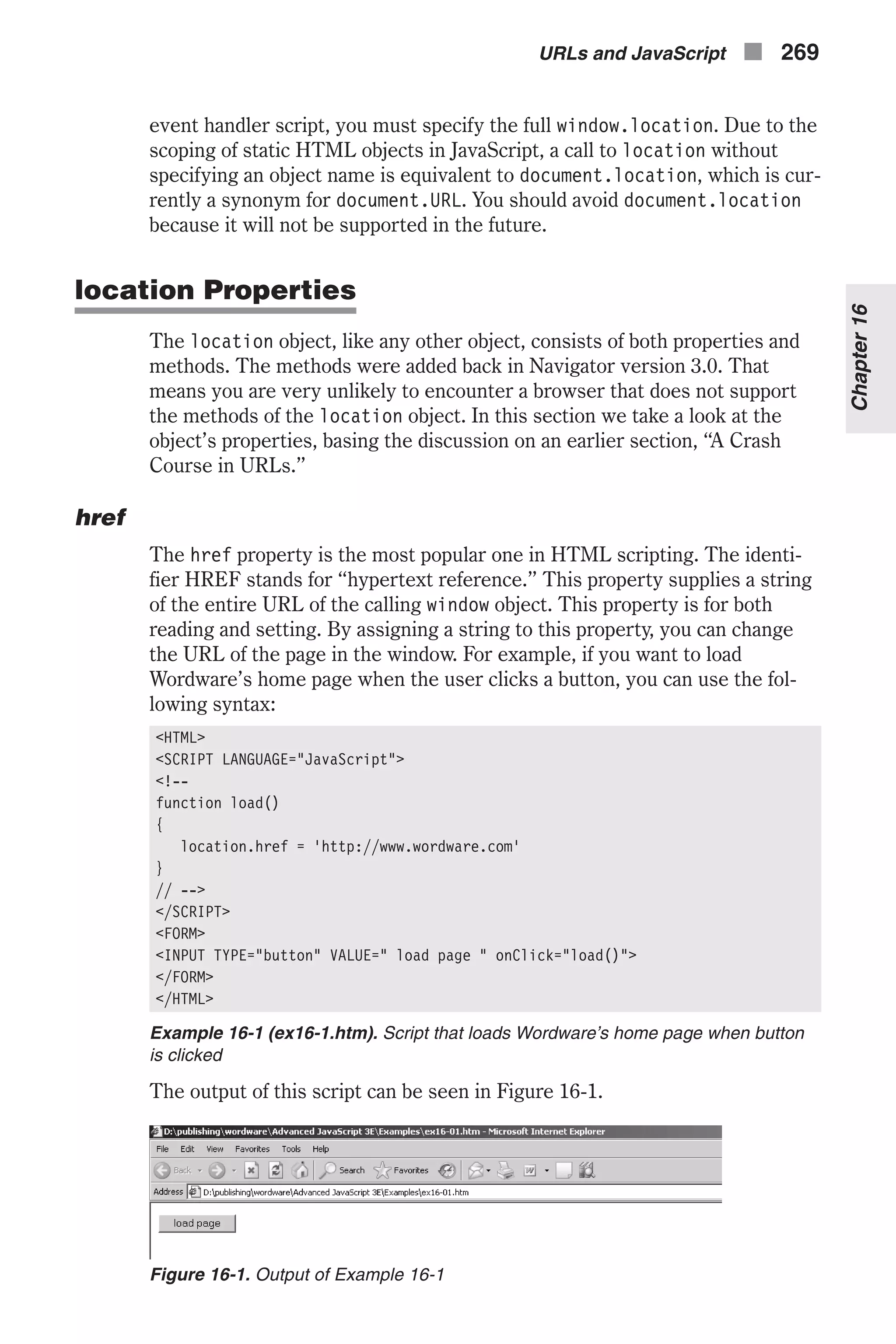 event handler script, you must specify the full window.location. Due to the scoping of static HTML objects in JavaScript, a call to location without specifying an object name is equivalent to document.location, which is cur- rently a synonym for document.URL. You should avoid document.location because it will not be supported in the future. location Properties The location object, like any other object, consists of both properties and methods. The methods were added back in Navigator version 3.0. That means you are very unlikely to encounter a browser that does not support the methods of the location object. In this section we take a look at the object’s properties, basing the discussion on an earlier section, “A Crash Course in URLs.” href The href property is the most popular one in HTML scripting. The identi- fier HREF stands for “hypertext reference.” This property supplies a string of the entire URL of the calling window object. This property is for both reading and setting. By assigning a string to this property, you can change the URL of the page in the window. For example, if you want to load Wordware’s home page when the user clicks a button, you can use the fol- lowing syntax: <HTML> <SCRIPT LANGUAGE="JavaScript"> <!-- function load() { location.href = 'http://www.wordware.com' } // --> </SCRIPT> <FORM> <INPUT TYPE="button" VALUE=" load page " onClick="load()"> </FORM> </HTML> Example 16-1 (ex16-1.htm). Script that loads Wordware’s home page when button is clicked The output of this script can be seen in Figure 16-1. URLs and JavaScript n 269 Chapter16 Figure 16-1. Output of Example 16-1 