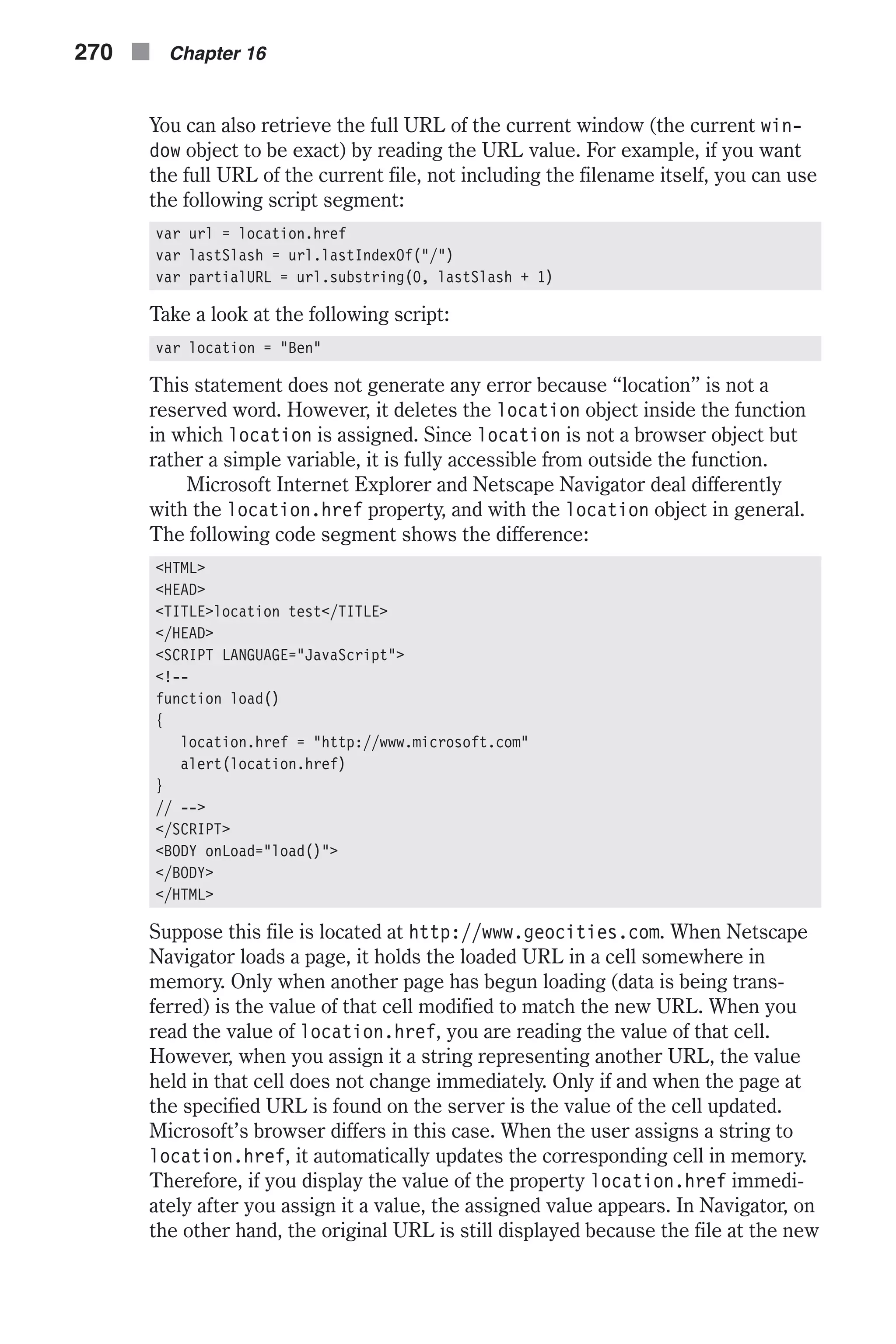 You can also retrieve the full URL of the current window (the current win- dow object to be exact) by reading the URL value. For example, if you want the full URL of the current file, not including the filename itself, you can use the following script segment: var url = location.href var lastSlash = url.lastIndexOf("/") var partialURL = url.substring(0, lastSlash + 1) Take a look at the following script: var location = "Ben" This statement does not generate any error because “location” is not a reserved word. However, it deletes the location object inside the function in which location is assigned. Since location is not a browser object but rather a simple variable, it is fully accessible from outside the function. Microsoft Internet Explorer and Netscape Navigator deal differently with the location.href property, and with the location object in general. The following code segment shows the difference: <HTML> <HEAD> <TITLE>location test</TITLE> </HEAD> <SCRIPT LANGUAGE="JavaScript"> <!-- function load() { location.href = "http://www.microsoft.com" alert(location.href) } // --> </SCRIPT> <BODY onLoad="load()"> </BODY> </HTML> Suppose this file is located at http://www.geocities.com. When Netscape Navigator loads a page, it holds the loaded URL in a cell somewhere in memory. Only when another page has begun loading (data is being trans- ferred) is the value of that cell modified to match the new URL. When you read the value of location.href, you are reading the value of that cell. However, when you assign it a string representing another URL, the value held in that cell does not change immediately. Only if and when the page at the specified URL is found on the server is the value of the cell updated. Microsoft’s browser differs in this case. When the user assigns a string to location.href, it automatically updates the corresponding cell in memory. Therefore, if you display the value of the property location.href immedi- ately after you assign it a value, the assigned value appears. In Navigator, on the other hand, the original URL is still displayed because the file at the new 270 n Chapter 16 