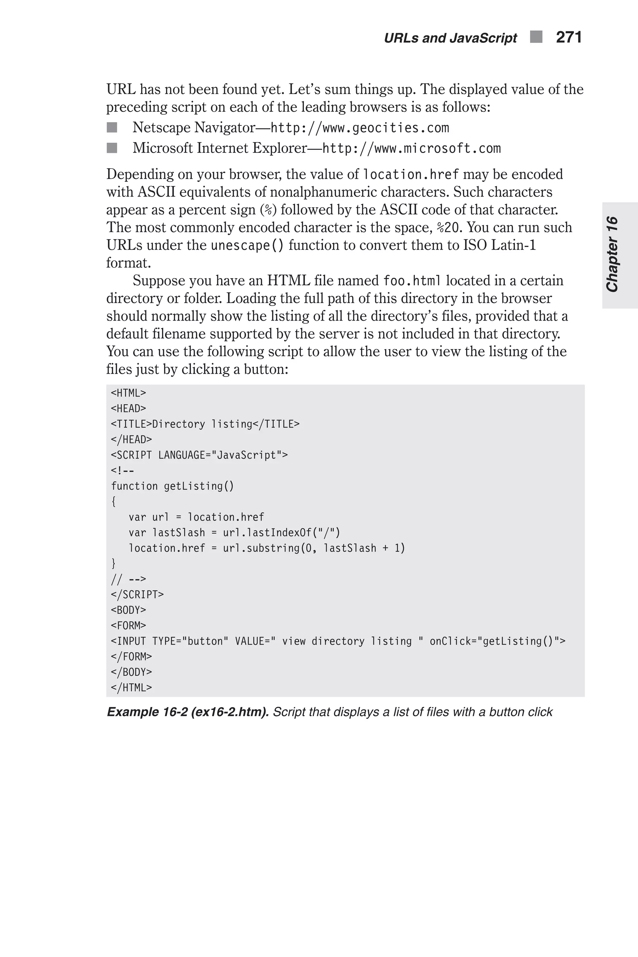 URL has not been found yet. Let’s sum things up. The displayed value of the preceding script on each of the leading browsers is as follows: n Netscape Navigator—http://www.geocities.com n Microsoft Internet Explorer—http://www.microsoft.com Depending on your browser, the value of location.href may be encoded with ASCII equivalents of nonalphanumeric characters. Such characters appear as a percent sign (%) followed by the ASCII code of that character. The most commonly encoded character is the space, %20. You can run such URLs under the unescape() function to convert them to ISO Latin-1 format. Suppose you have an HTML file named foo.html located in a certain directory or folder. Loading the full path of this directory in the browser should normally show the listing of all the directory’s files, provided that a default filename supported by the server is not included in that directory. You can use the following script to allow the user to view the listing of the files just by clicking a button: <HTML> <HEAD> <TITLE>Directory listing</TITLE> </HEAD> <SCRIPT LANGUAGE="JavaScript"> <!-- function getListing() { var url = location.href var lastSlash = url.lastIndexOf("/") location.href = url.substring(0, lastSlash + 1) } // --> </SCRIPT> <BODY> <FORM> <INPUT TYPE="button" VALUE=" view directory listing " onClick="getListing()"> </FORM> </BODY> </HTML> Example 16-2 (ex16-2.htm). Script that displays a list of files with a button click URLs and JavaScript n 271 Chapter16 