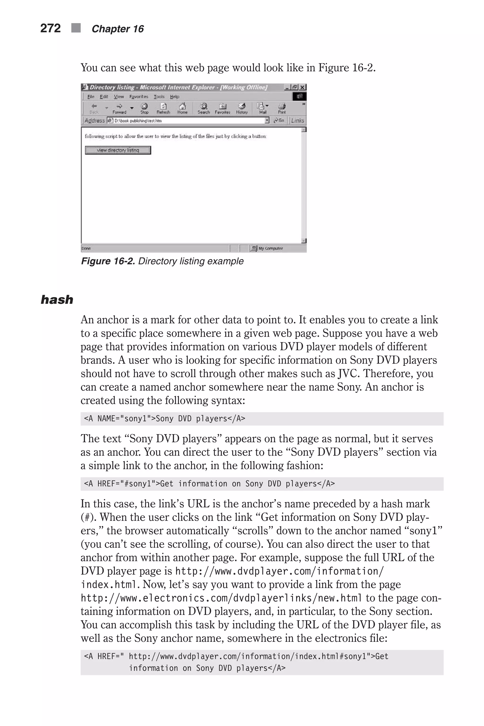 You can see what this web page would look like in Figure 16-2. hash An anchor is a mark for other data to point to. It enables you to create a link to a specific place somewhere in a given web page. Suppose you have a web page that provides information on various DVD player models of different brands. A user who is looking for specific information on Sony DVD players should not have to scroll through other makes such as JVC. Therefore, you can create a named anchor somewhere near the name Sony. An anchor is created using the following syntax: <A NAME="sony1">Sony DVD players</A> The text “Sony DVD players” appears on the page as normal, but it serves as an anchor. You can direct the user to the “Sony DVD players” section via a simple link to the anchor, in the following fashion: <A HREF="#sony1">Get information on Sony DVD players</A> In this case, the link’s URL is the anchor’s name preceded by a hash mark (#). When the user clicks on the link “Get information on Sony DVD play- ers,” the browser automatically “scrolls” down to the anchor named “sony1” (you can’t see the scrolling, of course). You can also direct the user to that anchor from within another page. For example, suppose the full URL of the DVD player page is http://www.dvdplayer.com/information/ index.html. Now, let’s say you want to provide a link from the page http://www.electronics.com/dvdplayerlinks/new.html to the page con- taining information on DVD players, and, in particular, to the Sony section. You can accomplish this task by including the URL of the DVD player file, as well as the Sony anchor name, somewhere in the electronics file: <A HREF=" http://www.dvdplayer.com/information/index.html#sony1">Get information on Sony DVD players</A> 272 n Chapter 16 Figure 16-2. Directory listing example 