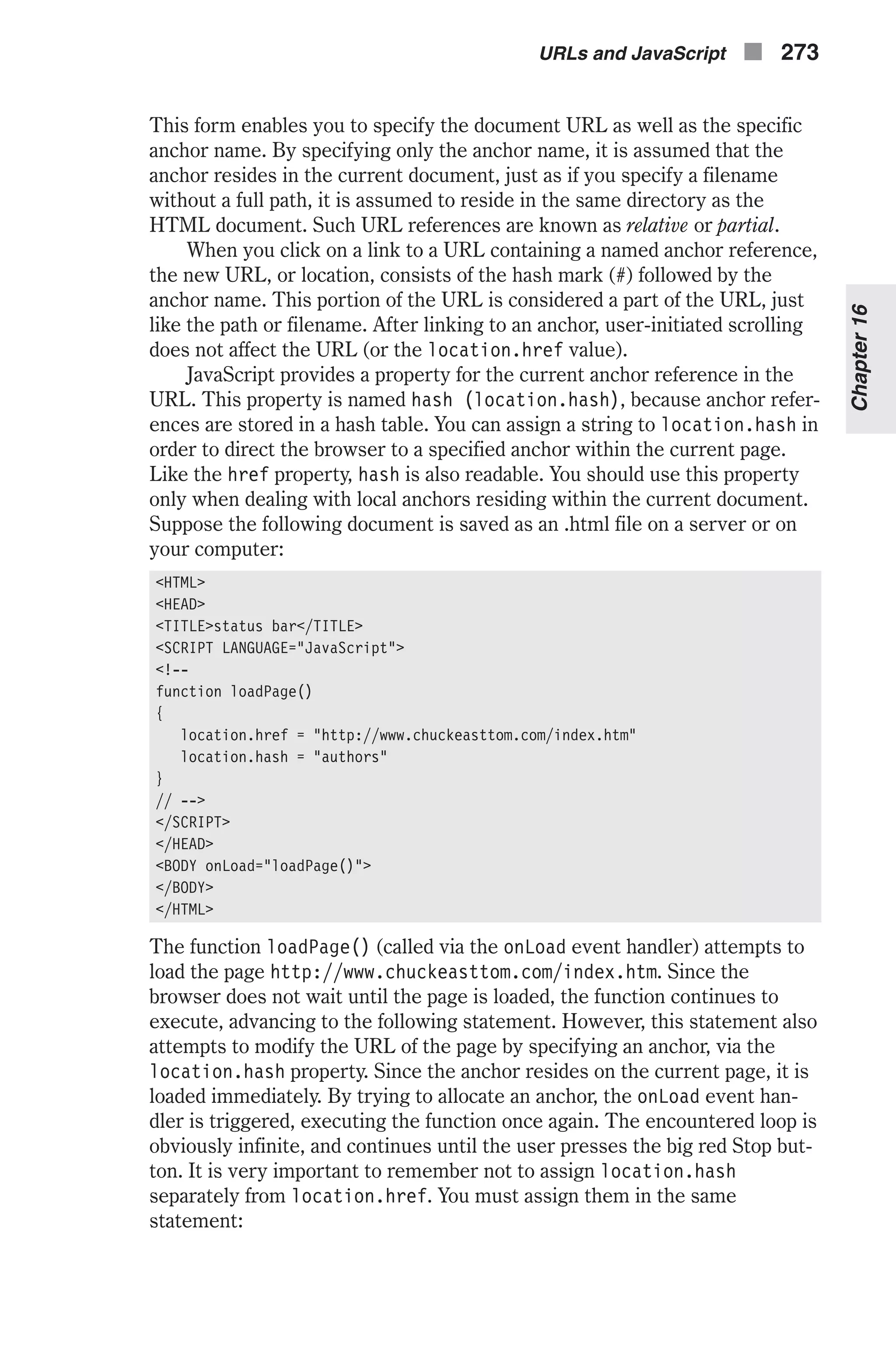 This form enables you to specify the document URL as well as the specific anchor name. By specifying only the anchor name, it is assumed that the anchor resides in the current document, just as if you specify a filename without a full path, it is assumed to reside in the same directory as the HTML document. Such URL references are known as relative or partial. When you click on a link to a URL containing a named anchor reference, the new URL, or location, consists of the hash mark (#) followed by the anchor name. This portion of the URL is considered a part of the URL, just like the path or filename. After linking to an anchor, user-initiated scrolling does not affect the URL (or the location.href value). JavaScript provides a property for the current anchor reference in the URL. This property is named hash (location.hash), because anchor refer- ences are stored in a hash table. You can assign a string to location.hash in order to direct the browser to a specified anchor within the current page. Like the href property, hash is also readable. You should use this property only when dealing with local anchors residing within the current document. Suppose the following document is saved as an .html file on a server or on your computer: <HTML> <HEAD> <TITLE>status bar</TITLE> <SCRIPT LANGUAGE="JavaScript"> <!-- function loadPage() { location.href = "http://www.chuckeasttom.com/index.htm" location.hash = "authors" } // --> </SCRIPT> </HEAD> <BODY onLoad="loadPage()"> </BODY> </HTML> The function loadPage() (called via the onLoad event handler) attempts to load the page http://www.chuckeasttom.com/index.htm. Since the browser does not wait until the page is loaded, the function continues to execute, advancing to the following statement. However, this statement also attempts to modify the URL of the page by specifying an anchor, via the location.hash property. Since the anchor resides on the current page, it is loaded immediately. By trying to allocate an anchor, the onLoad event han- dler is triggered, executing the function once again. The encountered loop is obviously infinite, and continues until the user presses the big red Stop but- ton. It is very important to remember not to assign location.hash separately from location.href. You must assign them in the same statement: URLs and JavaScript n 273 Chapter16 
