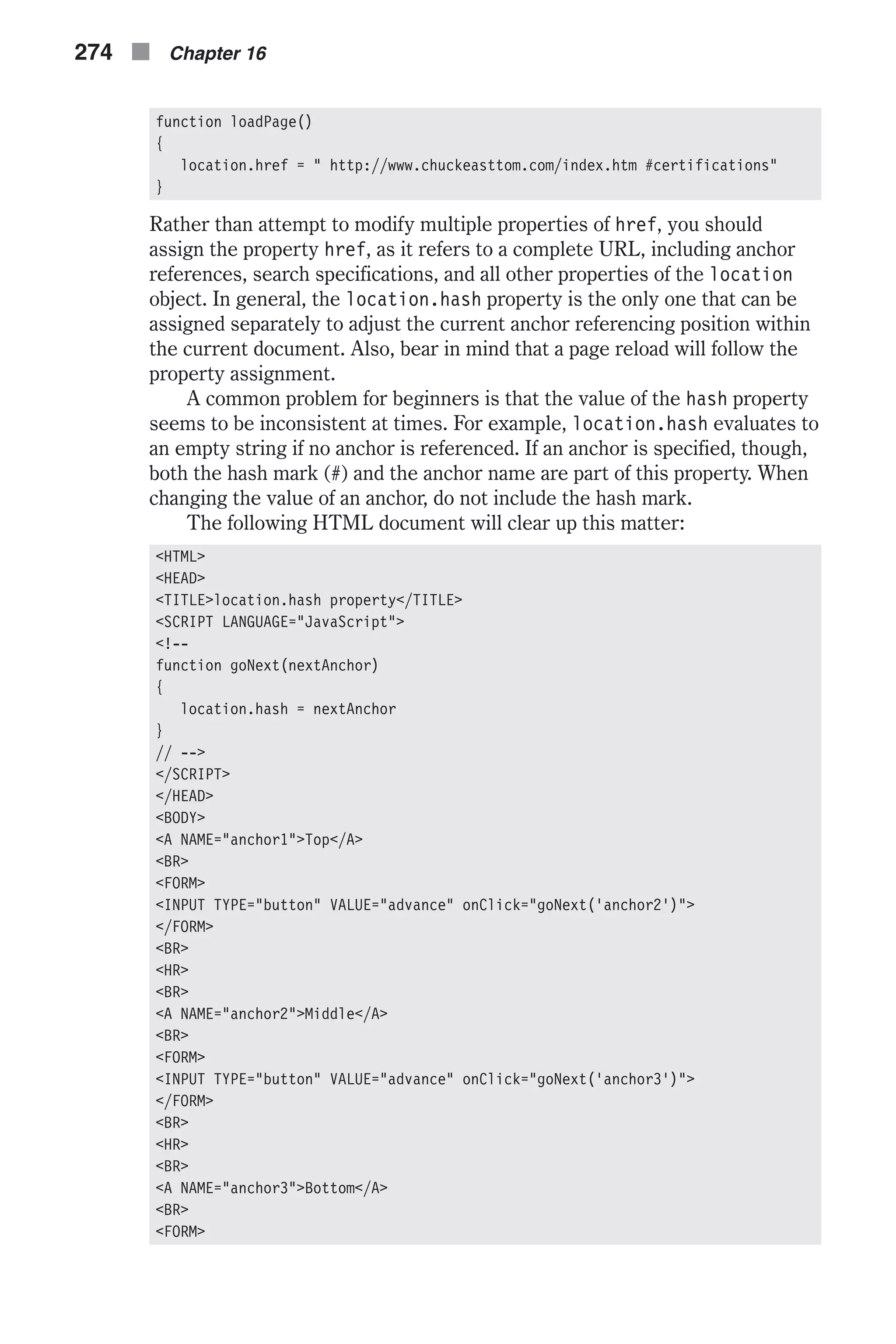 function loadPage() { location.href = " http://www.chuckeasttom.com/index.htm #certifications" } Rather than attempt to modify multiple properties of href, you should assign the property href, as it refers to a complete URL, including anchor references, search specifications, and all other properties of the location object. In general, the location.hash property is the only one that can be assigned separately to adjust the current anchor referencing position within the current document. Also, bear in mind that a page reload will follow the property assignment. A common problem for beginners is that the value of the hash property seems to be inconsistent at times. For example, location.hash evaluates to an empty string if no anchor is referenced. If an anchor is specified, though, both the hash mark (#) and the anchor name are part of this property. When changing the value of an anchor, do not include the hash mark. The following HTML document will clear up this matter: <HTML> <HEAD> <TITLE>location.hash property</TITLE> <SCRIPT LANGUAGE="JavaScript"> <!-- function goNext(nextAnchor) { location.hash = nextAnchor } // --> </SCRIPT> </HEAD> <BODY> <A NAME="anchor1">Top</A> <BR> <FORM> <INPUT TYPE="button" VALUE="advance" onClick="goNext('anchor2')"> </FORM> <BR> <HR> <BR> <A NAME="anchor2">Middle</A> <BR> <FORM> <INPUT TYPE="button" VALUE="advance" onClick="goNext('anchor3')"> </FORM> <BR> <HR> <BR> <A NAME="anchor3">Bottom</A> <BR> <FORM> 274 n Chapter 16 