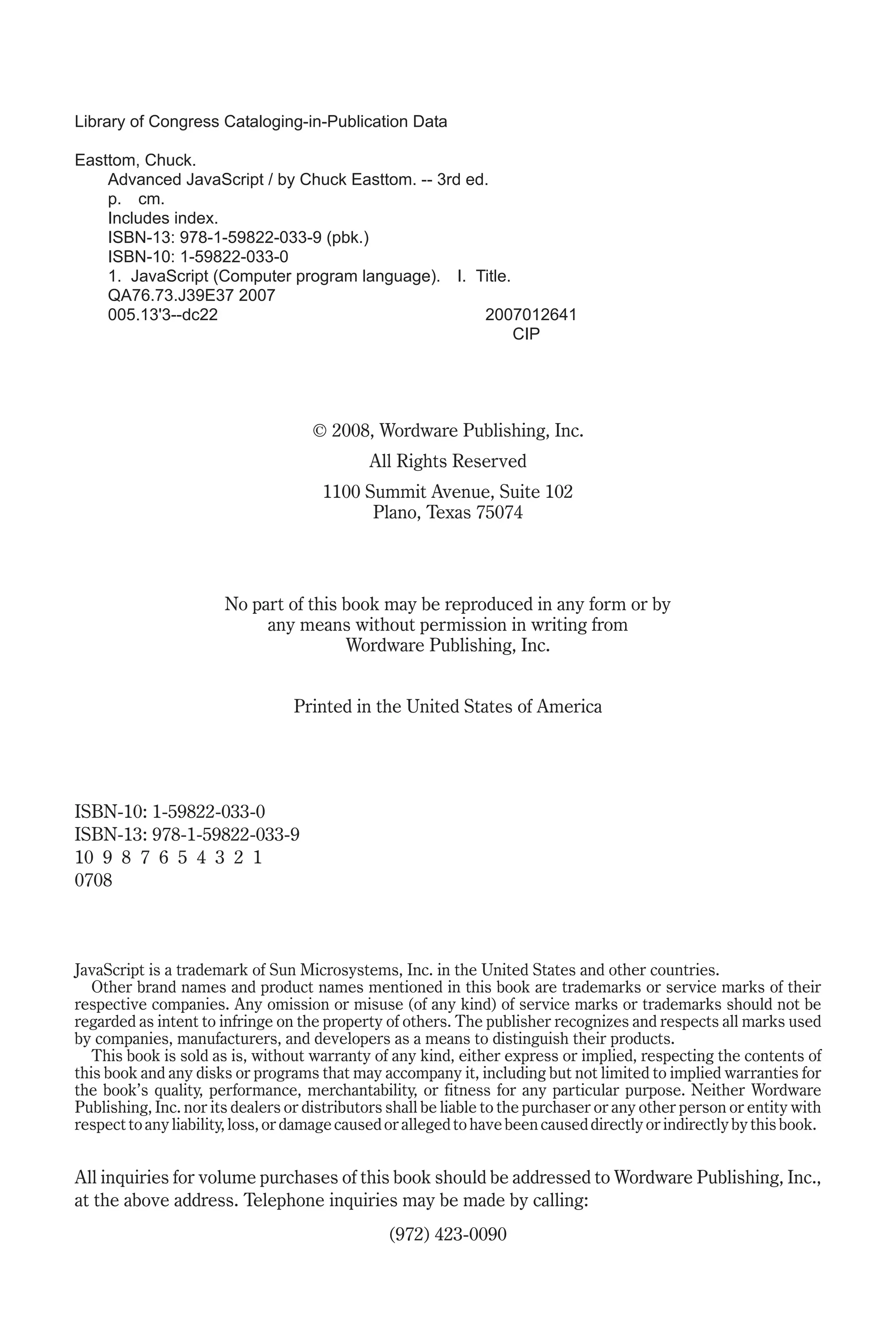 Library of Congress Cataloging-in-Publication Data Easttom, Chuck. Advanced JavaScript / by Chuck Easttom. -- 3rd ed. p. cm. Includes index. ISBN-13: 978-1-59822-033-9 (pbk.) ISBN-10: 1-59822-033-0 1. JavaScript (Computer program language). I. Title. QA76.73.J39E37 2007 005.13'3--dc22 2007012641 CIP © 2008, Wordware Publishing, Inc. All Rights Reserved 1100 Summit Avenue, Suite 102 Plano, Texas 75074 No part of this book may be reproduced in any form or by any means without permission in writing from Wordware Publishing, Inc. Printed in the United States of America ISBN-10: 1-59822-033-0 ISBN-13: 978-1-59822-033-9 10 9 8 7 6 5 4 3 2 1 0708 JavaScript is a trademark of Sun Microsystems, Inc. in the United States and other countries. Other brand names and product names mentioned in this book are trademarks or service marks of their respective companies. Any omission or misuse (of any kind) of service marks or trademarks should not be regarded as intent to infringe on the property of others. The publisher recognizes and respects all marks used by companies, manufacturers, and developers as a means to distinguish their products. This book is sold as is, without warranty of any kind, either express or implied, respecting the contents of this book and any disks or programs that may accompany it, including but not limited to implied warranties for the book’s quality, performance, merchantability, or fitness for any particular purpose. Neither Wordware Publishing, Inc. nor its dealers or distributors shall be liable to the purchaser or any other person or entity with respect to any liability, loss, or damage caused or alleged to have been caused directly or indirectly by this book. All inquiries for volume purchases of this book should be addressed to Wordware Publishing, Inc., at the above address. Telephone inquiries may be made by calling: (972) 423-0090 