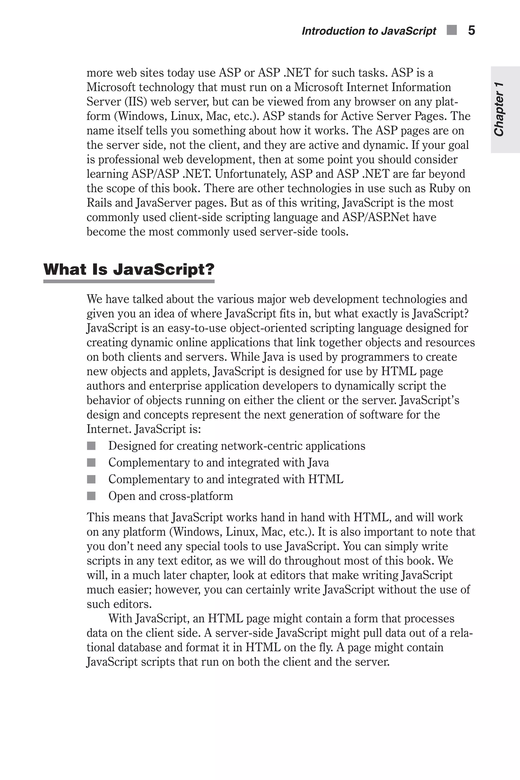more web sites today use ASP or ASP .NET for such tasks. ASP is a Microsoft technology that must run on a Microsoft Internet Information Server (IIS) web server, but can be viewed from any browser on any plat- form (Windows, Linux, Mac, etc.). ASP stands for Active Server Pages. The name itself tells you something about how it works. The ASP pages are on the server side, not the client, and they are active and dynamic. If your goal is professional web development, then at some point you should consider learning ASP/ASP .NET. Unfortunately, ASP and ASP .NET are far beyond the scope of this book. There are other technologies in use such as Ruby on Rails and JavaServer pages. But as of this writing, JavaScript is the most commonly used client-side scripting language and ASP/ASP.Net have become the most commonly used server-side tools. What Is JavaScript? We have talked about the various major web development technologies and given you an idea of where JavaScript fits in, but what exactly is JavaScript? JavaScript is an easy-to-use object-oriented scripting language designed for creating dynamic online applications that link together objects and resources on both clients and servers. While Java is used by programmers to create new objects and applets, JavaScript is designed for use by HTML page authors and enterprise application developers to dynamically script the behavior of objects running on either the client or the server. JavaScript’s design and concepts represent the next generation of software for the Internet. JavaScript is: n Designed for creating network-centric applications n Complementary to and integrated with Java n Complementary to and integrated with HTML n Open and cross-platform This means that JavaScript works hand in hand with HTML, and will work on any platform (Windows, Linux, Mac, etc.). It is also important to note that you don’t need any special tools to use JavaScript. You can simply write scripts in any text editor, as we will do throughout most of this book. We will, in a much later chapter, look at editors that make writing JavaScript much easier; however, you can certainly write JavaScript without the use of such editors. With JavaScript, an HTML page might contain a form that processes data on the client side. A server-side JavaScript might pull data out of a rela- tional database and format it in HTML on the fly. A page might contain JavaScript scripts that run on both the client and the server. Introduction to JavaScript n 5 Chapter1 