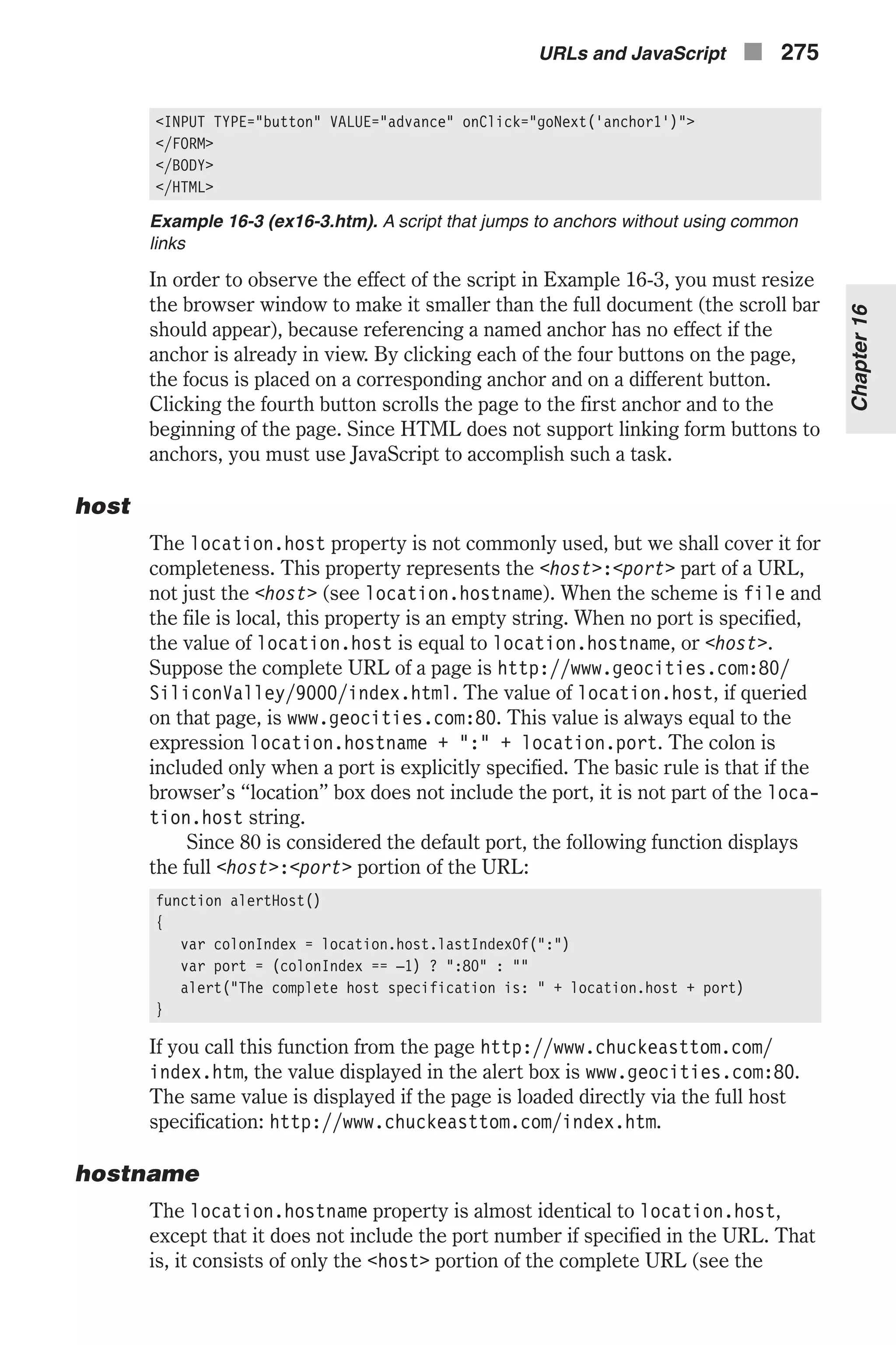 <INPUT TYPE="button" VALUE="advance" onClick="goNext('anchor1')"> </FORM> </BODY> </HTML> Example 16-3 (ex16-3.htm). A script that jumps to anchors without using common links In order to observe the effect of the script in Example 16-3, you must resize the browser window to make it smaller than the full document (the scroll bar should appear), because referencing a named anchor has no effect if the anchor is already in view. By clicking each of the four buttons on the page, the focus is placed on a corresponding anchor and on a different button. Clicking the fourth button scrolls the page to the first anchor and to the beginning of the page. Since HTML does not support linking form buttons to anchors, you must use JavaScript to accomplish such a task. host The location.host property is not commonly used, but we shall cover it for completeness. This property represents the <host>:<port> part of a URL, not just the <host> (see location.hostname). When the scheme is file and the file is local, this property is an empty string. When no port is specified, the value of location.host is equal to location.hostname, or <host>. Suppose the complete URL of a page is http://www.geocities.com:80/ SiliconValley/9000/index.html. The value of location.host, if queried on that page, is www.geocities.com:80. This value is always equal to the expression location.hostname + ":" + location.port. The colon is included only when a port is explicitly specified. The basic rule is that if the browser’s “location” box does not include the port, it is not part of the loca- tion.host string. Since 80 is considered the default port, the following function displays the full <host>:<port> portion of the URL: function alertHost() { var colonIndex = location.host.lastIndexOf(":") var port = (colonIndex == –1) ? ":80" : "" alert("The complete host specification is: " + location.host + port) } If you call this function from the page http://www.chuckeasttom.com/ index.htm, the value displayed in the alert box is www.geocities.com:80. The same value is displayed if the page is loaded directly via the full host specification: http://www.chuckeasttom.com/index.htm. hostname The location.hostname property is almost identical to location.host, except that it does not include the port number if specified in the URL. That is, it consists of only the <host> portion of the complete URL (see the URLs and JavaScript n 275 Chapter16 