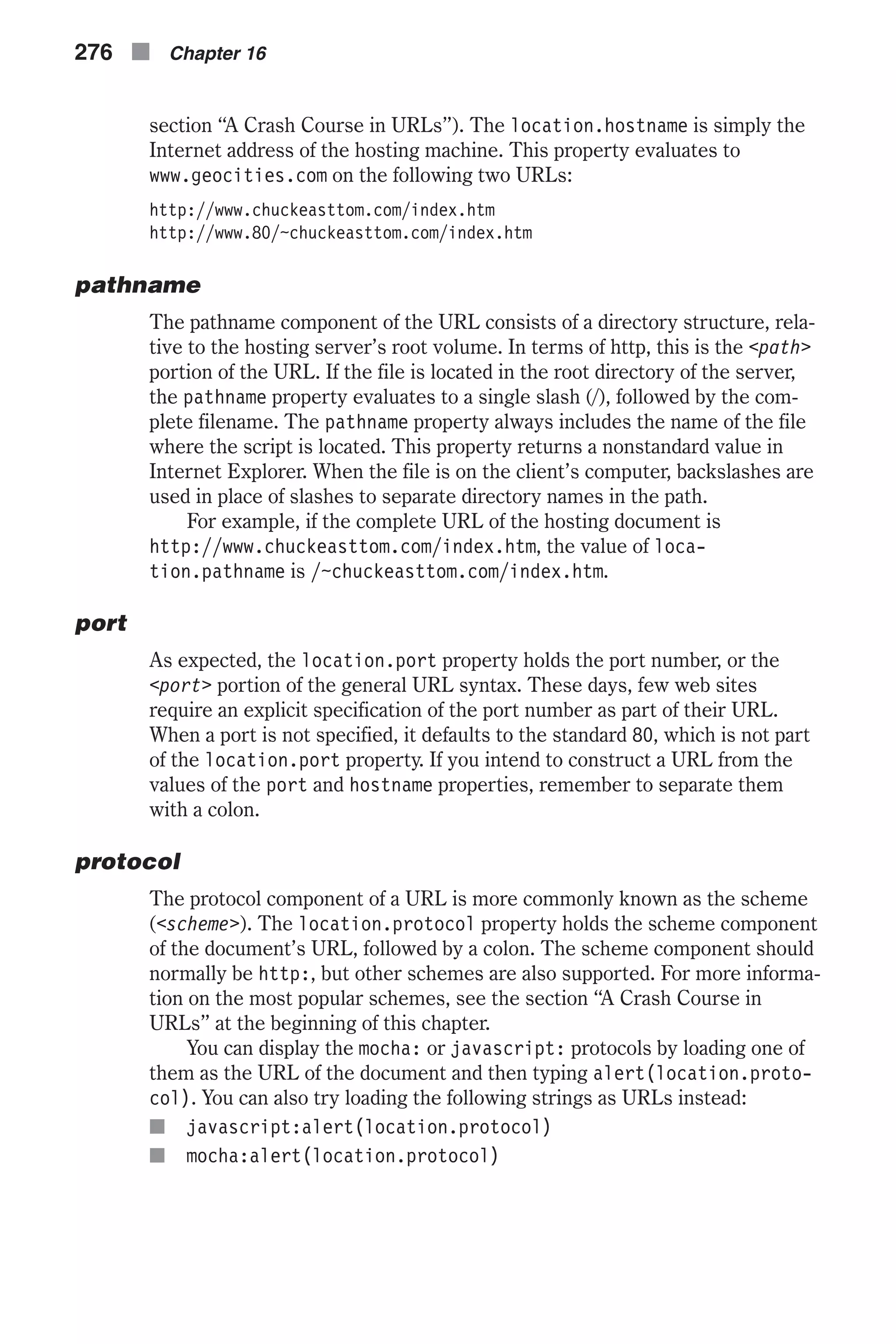 section “A Crash Course in URLs”). The location.hostname is simply the Internet address of the hosting machine. This property evaluates to www.geocities.com on the following two URLs: http://www.chuckeasttom.com/index.htm http://www.80/~chuckeasttom.com/index.htm pathname The pathname component of the URL consists of a directory structure, rela- tive to the hosting server’s root volume. In terms of http, this is the <path> portion of the URL. If the file is located in the root directory of the server, the pathname property evaluates to a single slash (/), followed by the com- plete filename. The pathname property always includes the name of the file where the script is located. This property returns a nonstandard value in Internet Explorer. When the file is on the client’s computer, backslashes are used in place of slashes to separate directory names in the path. For example, if the complete URL of the hosting document is http://www.chuckeasttom.com/index.htm, the value of loca- tion.pathname is /~chuckeasttom.com/index.htm. port As expected, the location.port property holds the port number, or the <port> portion of the general URL syntax. These days, few web sites require an explicit specification of the port number as part of their URL. When a port is not specified, it defaults to the standard 80, which is not part of the location.port property. If you intend to construct a URL from the values of the port and hostname properties, remember to separate them with a colon. protocol The protocol component of a URL is more commonly known as the scheme (<scheme>). The location.protocol property holds the scheme component of the document’s URL, followed by a colon. The scheme component should normally be http:, but other schemes are also supported. For more informa- tion on the most popular schemes, see the section “A Crash Course in URLs” at the beginning of this chapter. You can display the mocha: or javascript: protocols by loading one of them as the URL of the document and then typing alert(location.proto- col). You can also try loading the following strings as URLs instead: n javascript:alert(location.protocol) n mocha:alert(location.protocol) 276 n Chapter 16 