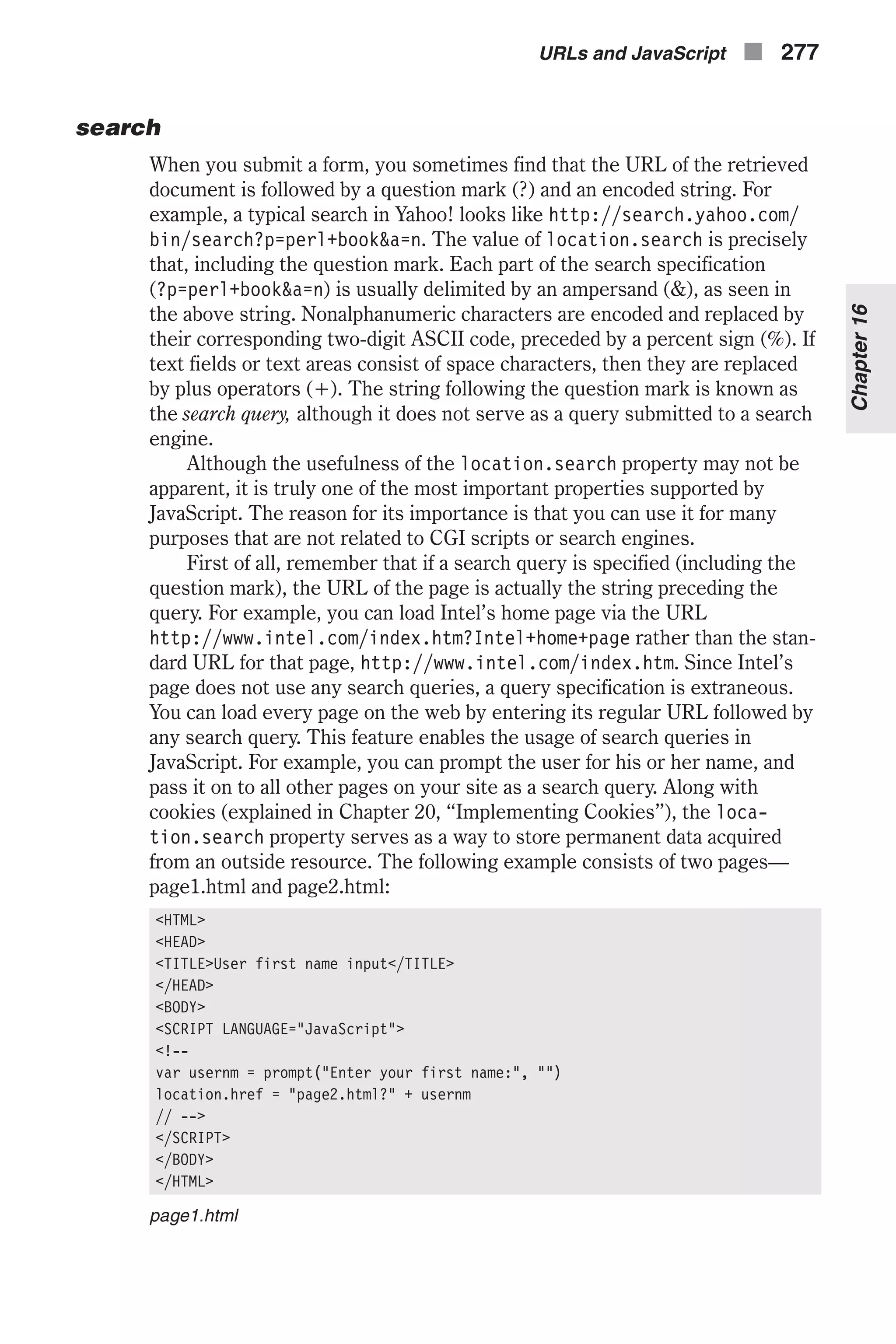 search When you submit a form, you sometimes find that the URL of the retrieved document is followed by a question mark (?) and an encoded string. For example, a typical search in Yahoo! looks like http://search.yahoo.com/ bin/search?p=perl+book&a=n. The value of location.search is precisely that, including the question mark. Each part of the search specification (?p=perl+book&a=n) is usually delimited by an ampersand (&), as seen in the above string. Nonalphanumeric characters are encoded and replaced by their corresponding two-digit ASCII code, preceded by a percent sign (%). If text fields or text areas consist of space characters, then they are replaced by plus operators (+). The string following the question mark is known as the search query, although it does not serve as a query submitted to a search engine. Although the usefulness of the location.search property may not be apparent, it is truly one of the most important properties supported by JavaScript. The reason for its importance is that you can use it for many purposes that are not related to CGI scripts or search engines. First of all, remember that if a search query is specified (including the question mark), the URL of the page is actually the string preceding the query. For example, you can load Intel’s home page via the URL http://www.intel.com/index.htm?Intel+home+page rather than the stan- dard URL for that page, http://www.intel.com/index.htm. Since Intel’s page does not use any search queries, a query specification is extraneous. You can load every page on the web by entering its regular URL followed by any search query. This feature enables the usage of search queries in JavaScript. For example, you can prompt the user for his or her name, and pass it on to all other pages on your site as a search query. Along with cookies (explained in Chapter 20, “Implementing Cookies”), the loca- tion.search property serves as a way to store permanent data acquired from an outside resource. The following example consists of two pages— page1.html and page2.html: <HTML> <HEAD> <TITLE>User first name input</TITLE> </HEAD> <BODY> <SCRIPT LANGUAGE="JavaScript"> <!-- var usernm = prompt("Enter your first name:", "") location.href = "page2.html?" + usernm // --> </SCRIPT> </BODY> </HTML> page1.html URLs and JavaScript n 277 Chapter16 