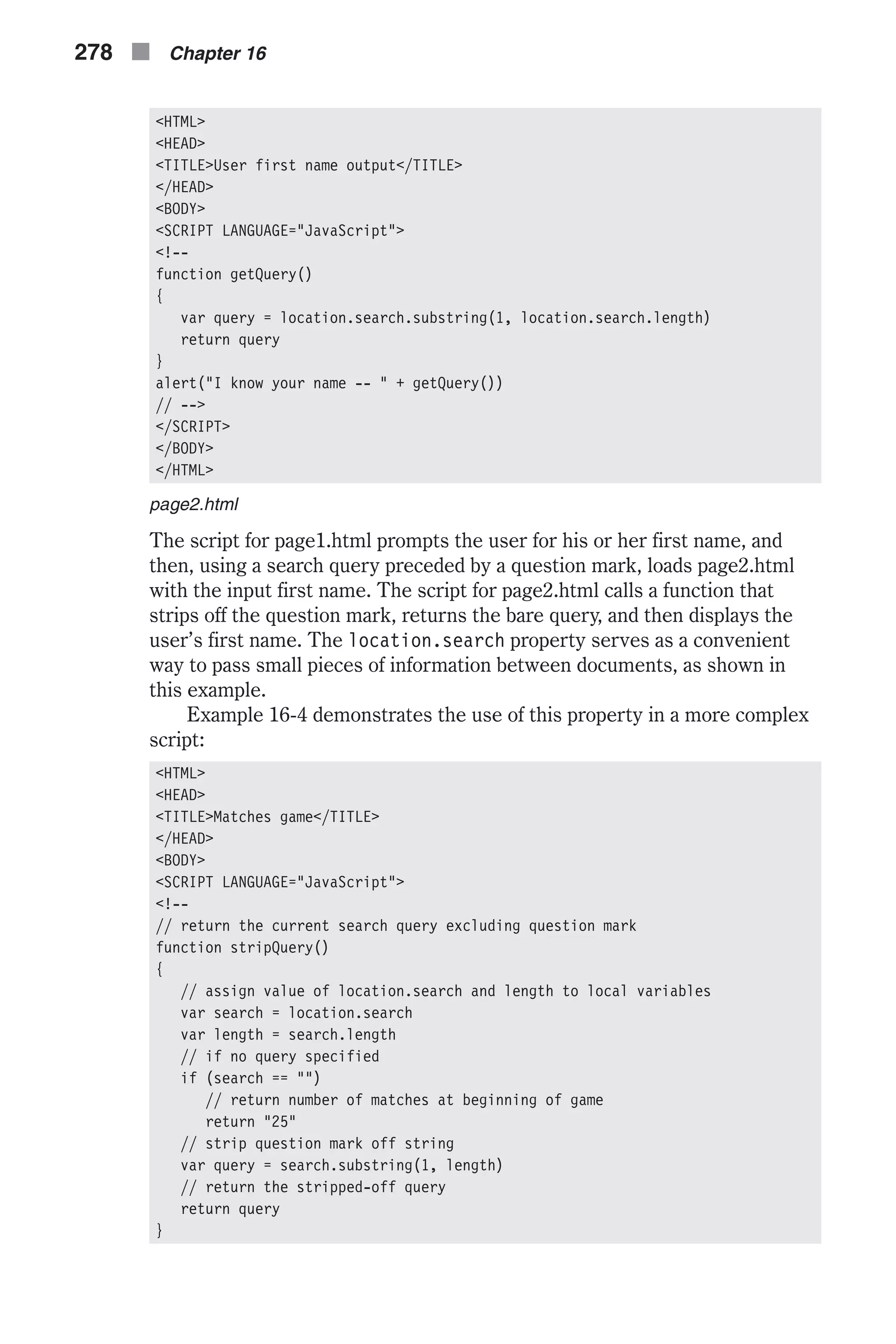 <HTML> <HEAD> <TITLE>User first name output</TITLE> </HEAD> <BODY> <SCRIPT LANGUAGE="JavaScript"> <!-- function getQuery() { var query = location.search.substring(1, location.search.length) return query } alert("I know your name -- " + getQuery()) // --> </SCRIPT> </BODY> </HTML> page2.html The script for page1.html prompts the user for his or her first name, and then, using a search query preceded by a question mark, loads page2.html with the input first name. The script for page2.html calls a function that strips off the question mark, returns the bare query, and then displays the user’s first name. The location.search property serves as a convenient way to pass small pieces of information between documents, as shown in this example. Example 16-4 demonstrates the use of this property in a more complex script: <HTML> <HEAD> <TITLE>Matches game</TITLE> </HEAD> <BODY> <SCRIPT LANGUAGE="JavaScript"> <!-- // return the current search query excluding question mark function stripQuery() { // assign value of location.search and length to local variables var search = location.search var length = search.length // if no query specified if (search == "") // return number of matches at beginning of game return "25" // strip question mark off string var query = search.substring(1, length) // return the stripped-off query return query } 278 n Chapter 16 