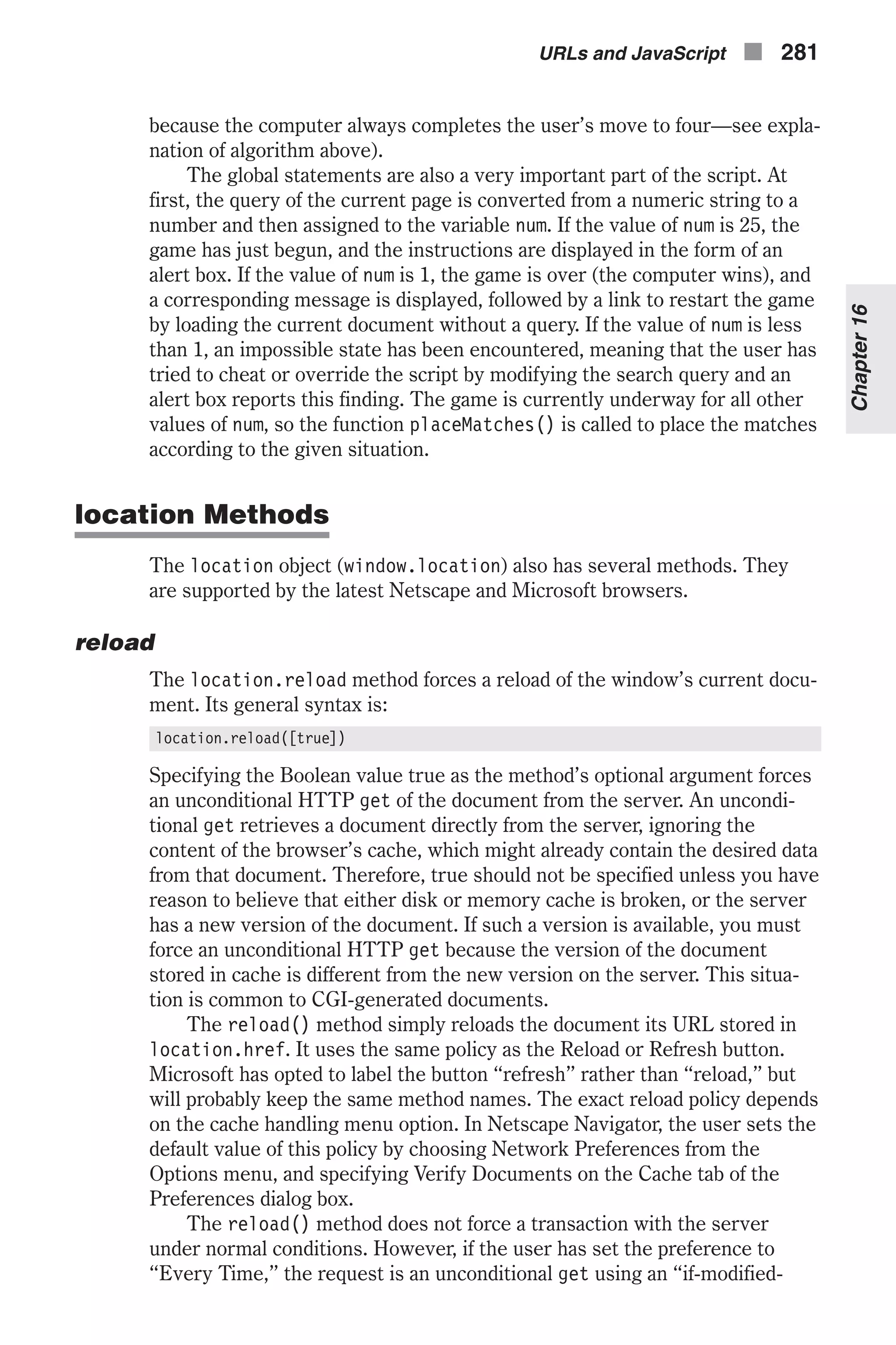 because the computer always completes the user’s move to four—see expla- nation of algorithm above). The global statements are also a very important part of the script. At first, the query of the current page is converted from a numeric string to a number and then assigned to the variable num. If the value of num is 25, the game has just begun, and the instructions are displayed in the form of an alert box. If the value of num is 1, the game is over (the computer wins), and a corresponding message is displayed, followed by a link to restart the game by loading the current document without a query. If the value of num is less than 1, an impossible state has been encountered, meaning that the user has tried to cheat or override the script by modifying the search query and an alert box reports this finding. The game is currently underway for all other values of num, so the function placeMatches() is called to place the matches according to the given situation. location Methods The location object (window.location) also has several methods. They are supported by the latest Netscape and Microsoft browsers. reload The location.reload method forces a reload of the window’s current docu- ment. Its general syntax is: location.reload([true]) Specifying the Boolean value true as the method’s optional argument forces an unconditional HTTP get of the document from the server. An uncondi- tional get retrieves a document directly from the server, ignoring the content of the browser’s cache, which might already contain the desired data from that document. Therefore, true should not be specified unless you have reason to believe that either disk or memory cache is broken, or the server has a new version of the document. If such a version is available, you must force an unconditional HTTP get because the version of the document stored in cache is different from the new version on the server. This situa- tion is common to CGI-generated documents. The reload() method simply reloads the document its URL stored in location.href. It uses the same policy as the Reload or Refresh button. Microsoft has opted to label the button “refresh” rather than “reload,” but will probably keep the same method names. The exact reload policy depends on the cache handling menu option. In Netscape Navigator, the user sets the default value of this policy by choosing Network Preferences from the Options menu, and specifying Verify Documents on the Cache tab of the Preferences dialog box. The reload() method does not force a transaction with the server under normal conditions. However, if the user has set the preference to “Every Time,” the request is an unconditional get using an “if-modified- URLs and JavaScript n 281 Chapter16 