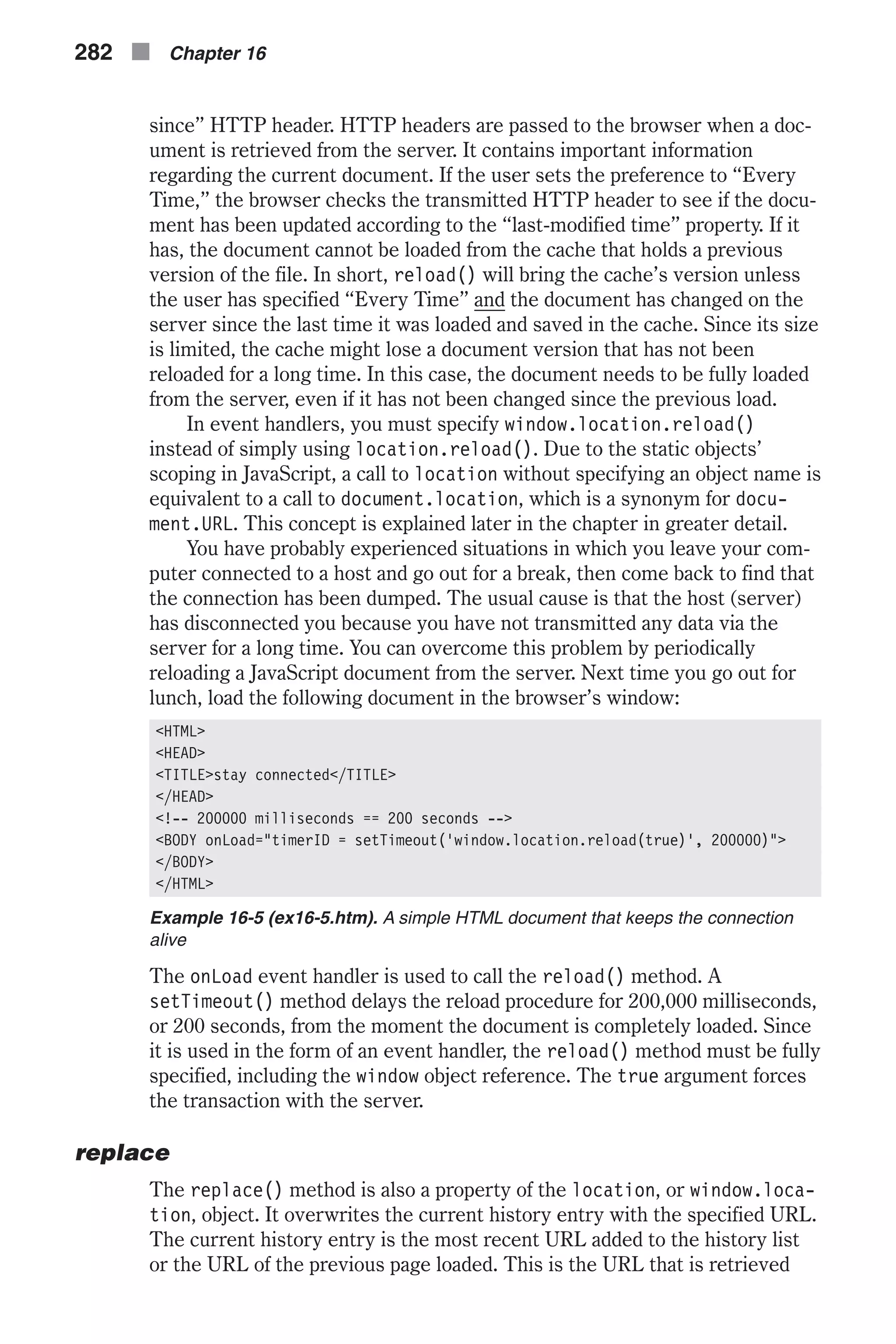 since” HTTP header. HTTP headers are passed to the browser when a doc- ument is retrieved from the server. It contains important information regarding the current document. If the user sets the preference to “Every Time,” the browser checks the transmitted HTTP header to see if the docu- ment has been updated according to the “last-modified time” property. If it has, the document cannot be loaded from the cache that holds a previous version of the file. In short, reload() will bring the cache’s version unless the user has specified “Every Time” and the document has changed on the server since the last time it was loaded and saved in the cache. Since its size is limited, the cache might lose a document version that has not been reloaded for a long time. In this case, the document needs to be fully loaded from the server, even if it has not been changed since the previous load. In event handlers, you must specify window.location.reload() instead of simply using location.reload(). Due to the static objects’ scoping in JavaScript, a call to location without specifying an object name is equivalent to a call to document.location, which is a synonym for docu- ment.URL. This concept is explained later in the chapter in greater detail. You have probably experienced situations in which you leave your com- puter connected to a host and go out for a break, then come back to find that the connection has been dumped. The usual cause is that the host (server) has disconnected you because you have not transmitted any data via the server for a long time. You can overcome this problem by periodically reloading a JavaScript document from the server. Next time you go out for lunch, load the following document in the browser’s window: <HTML> <HEAD> <TITLE>stay connected</TITLE> </HEAD> <!-- 200000 milliseconds == 200 seconds --> <BODY onLoad="timerID = setTimeout('window.location.reload(true)', 200000)"> </BODY> </HTML> Example 16-5 (ex16-5.htm). A simple HTML document that keeps the connection alive The onLoad event handler is used to call the reload() method. A setTimeout() method delays the reload procedure for 200,000 milliseconds, or 200 seconds, from the moment the document is completely loaded. Since it is used in the form of an event handler, the reload() method must be fully specified, including the window object reference. The true argument forces the transaction with the server. replace The replace() method is also a property of the location, or window.loca- tion, object. It overwrites the current history entry with the specified URL. The current history entry is the most recent URL added to the history list or the URL of the previous page loaded. This is the URL that is retrieved 282 n Chapter 16 