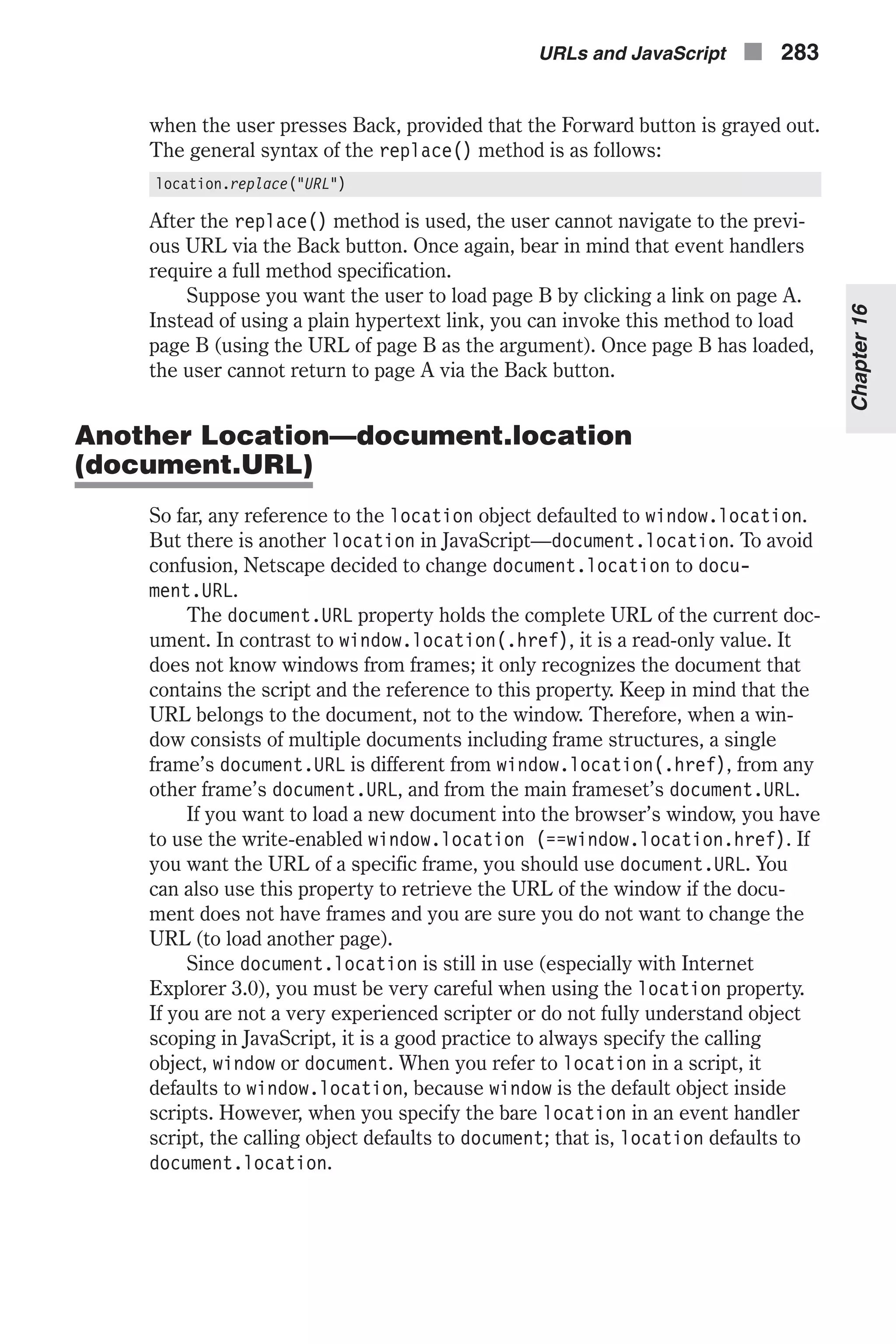 when the user presses Back, provided that the Forward button is grayed out. The general syntax of the replace() method is as follows: location.replace("URL") After the replace() method is used, the user cannot navigate to the previ- ous URL via the Back button. Once again, bear in mind that event handlers require a full method specification. Suppose you want the user to load page B by clicking a link on page A. Instead of using a plain hypertext link, you can invoke this method to load page B (using the URL of page B as the argument). Once page B has loaded, the user cannot return to page A via the Back button. Another Location—document.location (document.URL) So far, any reference to the location object defaulted to window.location. But there is another location in JavaScript—document.location. To avoid confusion, Netscape decided to change document.location to docu- ment.URL. The document.URL property holds the complete URL of the current doc- ument. In contrast to window.location(.href), it is a read-only value. It does not know windows from frames; it only recognizes the document that contains the script and the reference to this property. Keep in mind that the URL belongs to the document, not to the window. Therefore, when a win- dow consists of multiple documents including frame structures, a single frame’s document.URL is different from window.location(.href), from any other frame’s document.URL, and from the main frameset’s document.URL. If you want to load a new document into the browser’s window, you have to use the write-enabled window.location (==window.location.href). If you want the URL of a specific frame, you should use document.URL. You can also use this property to retrieve the URL of the window if the docu- ment does not have frames and you are sure you do not want to change the URL (to load another page). Since document.location is still in use (especially with Internet Explorer 3.0), you must be very careful when using the location property. If you are not a very experienced scripter or do not fully understand object scoping in JavaScript, it is a good practice to always specify the calling object, window or document. When you refer to location in a script, it defaults to window.location, because window is the default object inside scripts. However, when you specify the bare location in an event handler script, the calling object defaults to document; that is, location defaults to document.location. URLs and JavaScript n 283 Chapter16 