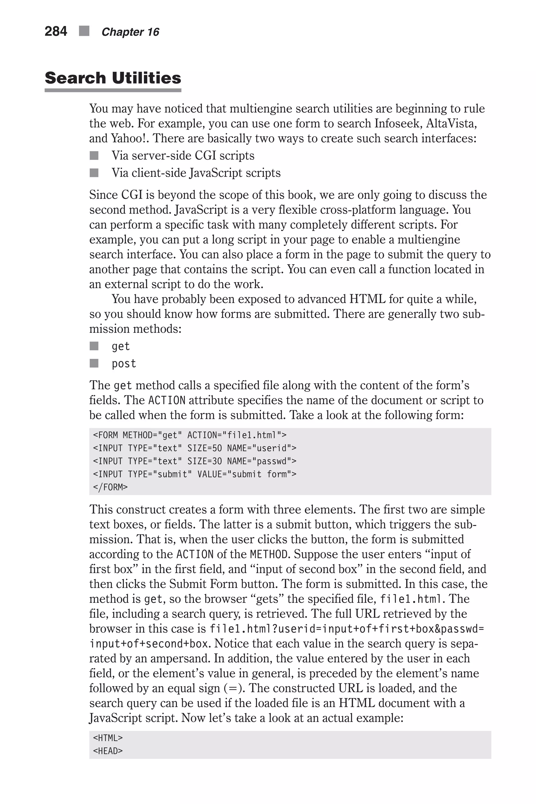 Search Utilities You may have noticed that multiengine search utilities are beginning to rule the web. For example, you can use one form to search Infoseek, AltaVista, and Yahoo!. There are basically two ways to create such search interfaces: n Via server-side CGI scripts n Via client-side JavaScript scripts Since CGI is beyond the scope of this book, we are only going to discuss the second method. JavaScript is a very flexible cross-platform language. You can perform a specific task with many completely different scripts. For example, you can put a long script in your page to enable a multiengine search interface. You can also place a form in the page to submit the query to another page that contains the script. You can even call a function located in an external script to do the work. You have probably been exposed to advanced HTML for quite a while, so you should know how forms are submitted. There are generally two sub- mission methods: n get n post The get method calls a specified file along with the content of the form’s fields. The ACTION attribute specifies the name of the document or script to be called when the form is submitted. Take a look at the following form: <FORM METHOD="get" ACTION="file1.html"> <INPUT TYPE="text" SIZE=50 NAME="userid"> <INPUT TYPE="text" SIZE=30 NAME="passwd"> <INPUT TYPE="submit" VALUE="submit form"> </FORM> This construct creates a form with three elements. The first two are simple text boxes, or fields. The latter is a submit button, which triggers the sub- mission. That is, when the user clicks the button, the form is submitted according to the ACTION of the METHOD. Suppose the user enters “input of first box” in the first field, and “input of second box” in the second field, and then clicks the Submit Form button. The form is submitted. In this case, the method is get, so the browser “gets” the specified file, file1.html. The file, including a search query, is retrieved. The full URL retrieved by the browser in this case is file1.html?userid=input+of+first+box&passwd= input+of+second+box. Notice that each value in the search query is sepa- rated by an ampersand. In addition, the value entered by the user in each field, or the element’s value in general, is preceded by the element’s name followed by an equal sign (=). The constructed URL is loaded, and the search query can be used if the loaded file is an HTML document with a JavaScript script. Now let’s take a look at an actual example: <HTML> <HEAD> 284 n Chapter 16 