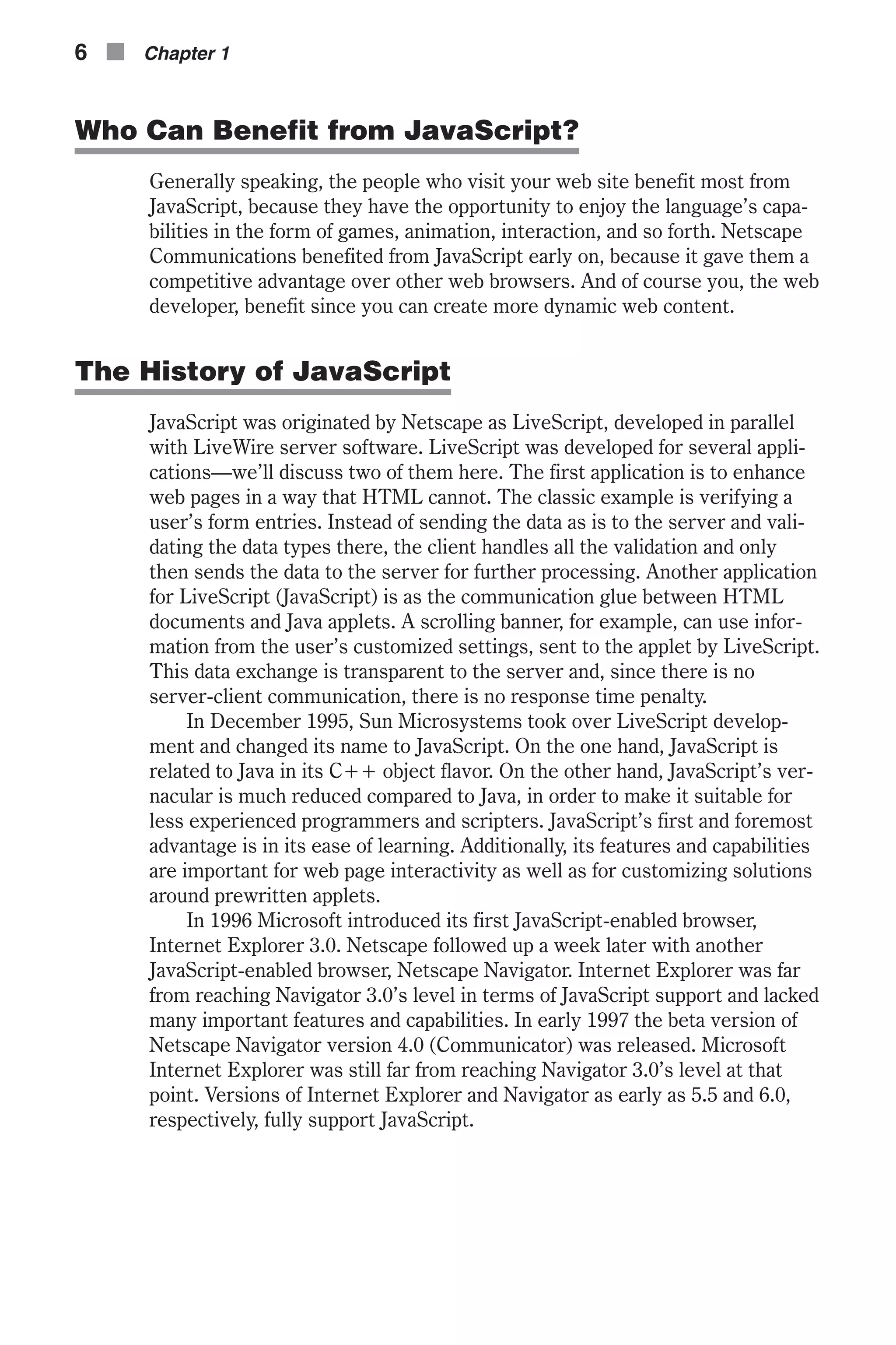 Who Can Benefit from JavaScript? Generally speaking, the people who visit your web site benefit most from JavaScript, because they have the opportunity to enjoy the language’s capa- bilities in the form of games, animation, interaction, and so forth. Netscape Communications benefited from JavaScript early on, because it gave them a competitive advantage over other web browsers. And of course you, the web developer, benefit since you can create more dynamic web content. The History of JavaScript JavaScript was originated by Netscape as LiveScript, developed in parallel with LiveWire server software. LiveScript was developed for several appli- cations—we’ll discuss two of them here. The first application is to enhance web pages in a way that HTML cannot. The classic example is verifying a user’s form entries. Instead of sending the data as is to the server and vali- dating the data types there, the client handles all the validation and only then sends the data to the server for further processing. Another application for LiveScript (JavaScript) is as the communication glue between HTML documents and Java applets. A scrolling banner, for example, can use infor- mation from the user’s customized settings, sent to the applet by LiveScript. This data exchange is transparent to the server and, since there is no server-client communication, there is no response time penalty. In December 1995, Sun Microsystems took over LiveScript develop- ment and changed its name to JavaScript. On the one hand, JavaScript is related to Java in its C++ object flavor. On the other hand, JavaScript’s ver- nacular is much reduced compared to Java, in order to make it suitable for less experienced programmers and scripters. JavaScript’s first and foremost advantage is in its ease of learning. Additionally, its features and capabilities are important for web page interactivity as well as for customizing solutions around prewritten applets. In 1996 Microsoft introduced its first JavaScript-enabled browser, Internet Explorer 3.0. Netscape followed up a week later with another JavaScript-enabled browser, Netscape Navigator. Internet Explorer was far from reaching Navigator 3.0’s level in terms of JavaScript support and lacked many important features and capabilities. In early 1997 the beta version of Netscape Navigator version 4.0 (Communicator) was released. Microsoft Internet Explorer was still far from reaching Navigator 3.0’s level at that point. Versions of Internet Explorer and Navigator as early as 5.5 and 6.0, respectively, fully support JavaScript. 6 n Chapter 1 