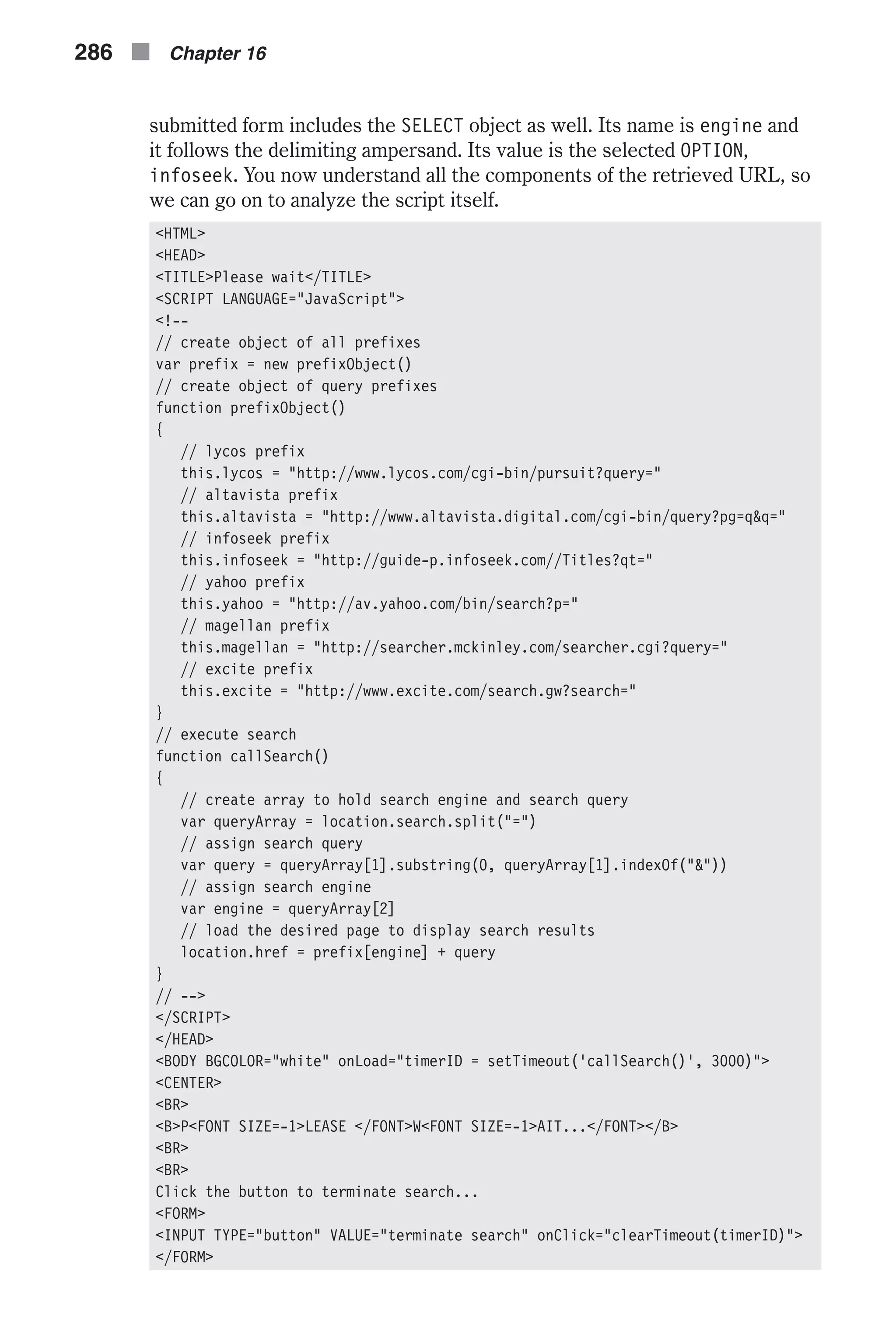 submitted form includes the SELECT object as well. Its name is engine and it follows the delimiting ampersand. Its value is the selected OPTION, infoseek. You now understand all the components of the retrieved URL, so we can go on to analyze the script itself. <HTML> <HEAD> <TITLE>Please wait</TITLE> <SCRIPT LANGUAGE="JavaScript"> <!-- // create object of all prefixes var prefix = new prefixObject() // create object of query prefixes function prefixObject() { // lycos prefix this.lycos = "http://www.lycos.com/cgi-bin/pursuit?query=" // altavista prefix this.altavista = "http://www.altavista.digital.com/cgi-bin/query?pg=q&q=" // infoseek prefix this.infoseek = "http://guide-p.infoseek.com//Titles?qt=" // yahoo prefix this.yahoo = "http://av.yahoo.com/bin/search?p=" // magellan prefix this.magellan = "http://searcher.mckinley.com/searcher.cgi?query=" // excite prefix this.excite = "http://www.excite.com/search.gw?search=" } // execute search function callSearch() { // create array to hold search engine and search query var queryArray = location.search.split("=") // assign search query var query = queryArray[1].substring(0, queryArray[1].indexOf("&")) // assign search engine var engine = queryArray[2] // load the desired page to display search results location.href = prefix[engine] + query } // --> </SCRIPT> </HEAD> <BODY BGCOLOR="white" onLoad="timerID = setTimeout('callSearch()', 3000)"> <CENTER> <BR> <B>P<FONT SIZE=-1>LEASE </FONT>W<FONT SIZE=-1>AIT...</FONT></B> <BR> <BR> Click the button to terminate search... <FORM> <INPUT TYPE="button" VALUE="terminate search" onClick="clearTimeout(timerID)"> </FORM> 286 n Chapter 16 