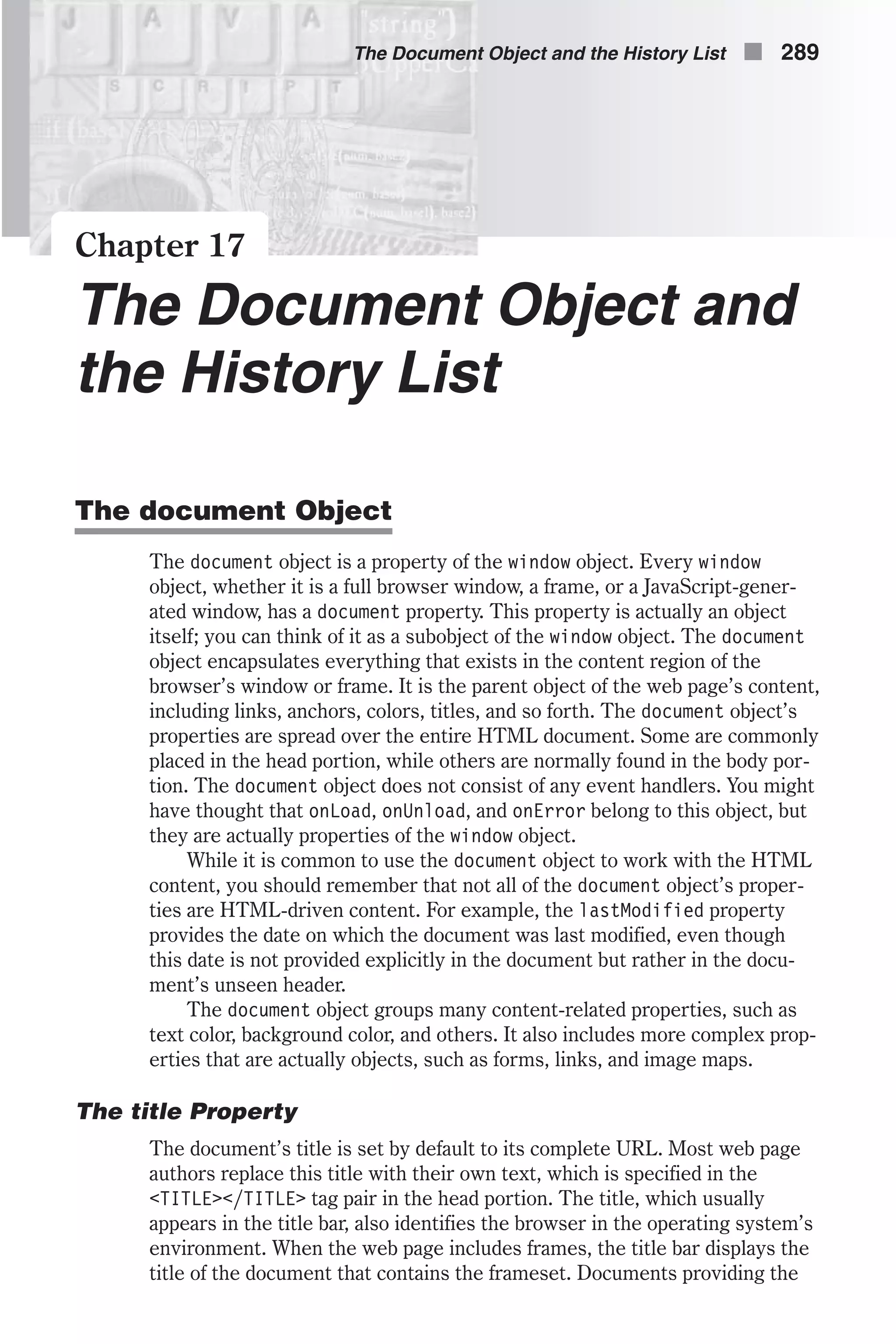 Chapter 17 The Document Object and the History List The document Object The document object is a property of the window object. Every window object, whether it is a full browser window, a frame, or a JavaScript-gener- ated window, has a document property. This property is actually an object itself; you can think of it as a subobject of the window object. The document object encapsulates everything that exists in the content region of the browser’s window or frame. It is the parent object of the web page’s content, including links, anchors, colors, titles, and so forth. The document object’s properties are spread over the entire HTML document. Some are commonly placed in the head portion, while others are normally found in the body por- tion. The document object does not consist of any event handlers. You might have thought that onLoad, onUnload, and onError belong to this object, but they are actually properties of the window object. While it is common to use the document object to work with the HTML content, you should remember that not all of the document object’s proper- ties are HTML-driven content. For example, the lastModified property provides the date on which the document was last modified, even though this date is not provided explicitly in the document but rather in the docu- ment’s unseen header. The document object groups many content-related properties, such as text color, background color, and others. It also includes more complex prop- erties that are actually objects, such as forms, links, and image maps. The title Property The document’s title is set by default to its complete URL. Most web page authors replace this title with their own text, which is specified in the <TITLE></TITLE> tag pair in the head portion. The title, which usually appears in the title bar, also identifies the browser in the operating system’s environment. When the web page includes frames, the title bar displays the title of the document that contains the frameset. Documents providing the The Document Object and the History List n 289 