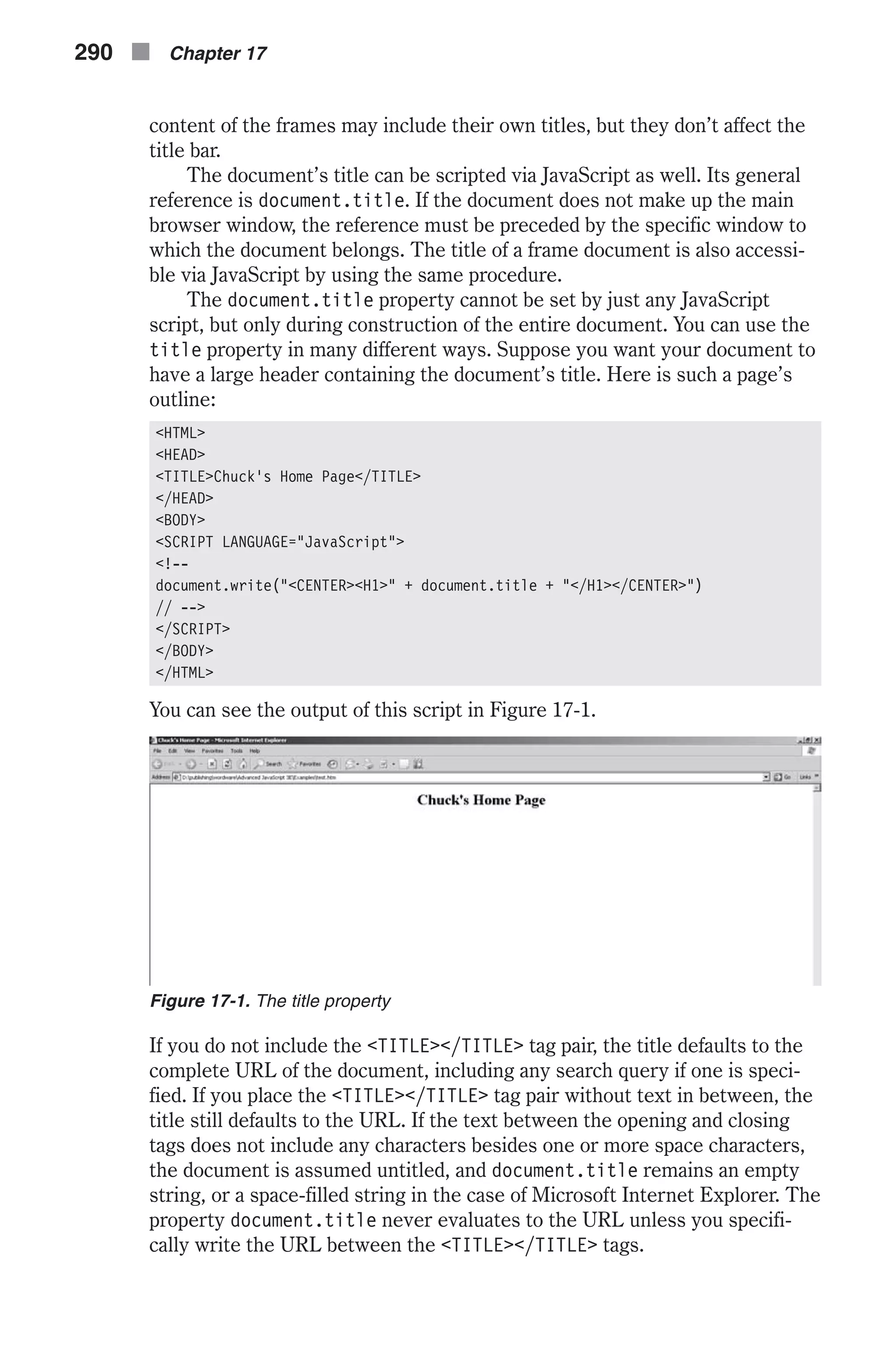 content of the frames may include their own titles, but they don’t affect the title bar. The document’s title can be scripted via JavaScript as well. Its general reference is document.title. If the document does not make up the main browser window, the reference must be preceded by the specific window to which the document belongs. The title of a frame document is also accessi- ble via JavaScript by using the same procedure. The document.title property cannot be set by just any JavaScript script, but only during construction of the entire document. You can use the title property in many different ways. Suppose you want your document to have a large header containing the document’s title. Here is such a page’s outline: <HTML> <HEAD> <TITLE>Chuck's Home Page</TITLE> </HEAD> <BODY> <SCRIPT LANGUAGE="JavaScript"> <!-- document.write("<CENTER><H1>" + document.title + "</H1></CENTER>") // --> </SCRIPT> </BODY> </HTML> You can see the output of this script in Figure 17-1. If you do not include the <TITLE></TITLE> tag pair, the title defaults to the complete URL of the document, including any search query if one is speci- fied. If you place the <TITLE></TITLE> tag pair without text in between, the title still defaults to the URL. If the text between the opening and closing tags does not include any characters besides one or more space characters, the document is assumed untitled, and document.title remains an empty string, or a space-filled string in the case of Microsoft Internet Explorer. The property document.title never evaluates to the URL unless you specifi- cally write the URL between the <TITLE></TITLE> tags. 290 n Chapter 17 Figure 17-1. The title property 