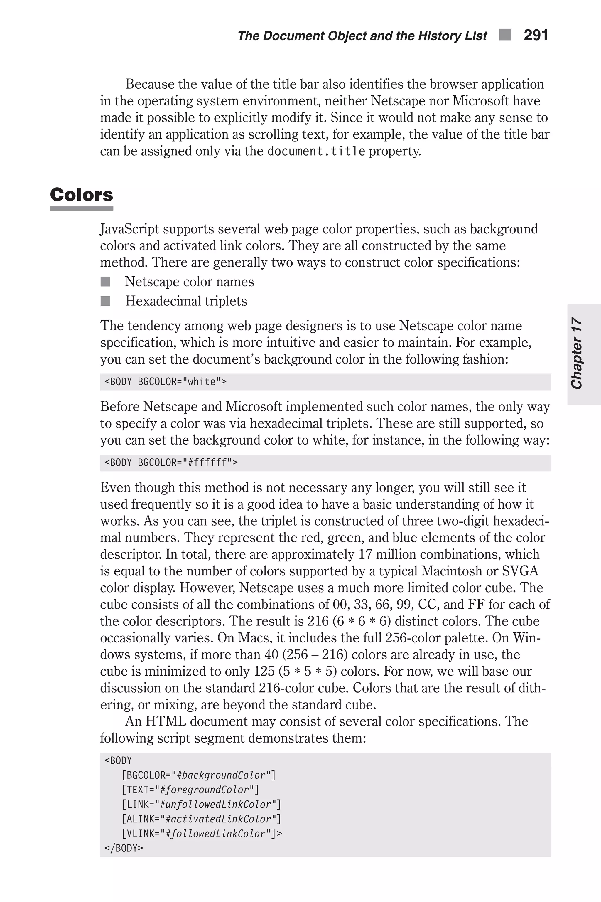 Because the value of the title bar also identifies the browser application in the operating system environment, neither Netscape nor Microsoft have made it possible to explicitly modify it. Since it would not make any sense to identify an application as scrolling text, for example, the value of the title bar can be assigned only via the document.title property. Colors JavaScript supports several web page color properties, such as background colors and activated link colors. They are all constructed by the same method. There are generally two ways to construct color specifications: n Netscape color names n Hexadecimal triplets The tendency among web page designers is to use Netscape color name specification, which is more intuitive and easier to maintain. For example, you can set the document’s background color in the following fashion: <BODY BGCOLOR="white"> Before Netscape and Microsoft implemented such color names, the only way to specify a color was via hexadecimal triplets. These are still supported, so you can set the background color to white, for instance, in the following way: <BODY BGCOLOR="#ffffff"> Even though this method is not necessary any longer, you will still see it used frequently so it is a good idea to have a basic understanding of how it works. As you can see, the triplet is constructed of three two-digit hexadeci- mal numbers. They represent the red, green, and blue elements of the color descriptor. In total, there are approximately 17 million combinations, which is equal to the number of colors supported by a typical Macintosh or SVGA color display. However, Netscape uses a much more limited color cube. The cube consists of all the combinations of 00, 33, 66, 99, CC, and FF for each of the color descriptors. The result is 216 (6 * 6 * 6) distinct colors. The cube occasionally varies. On Macs, it includes the full 256-color palette. On Win- dows systems, if more than 40 (256 – 216) colors are already in use, the cube is minimized to only 125 (5 * 5 * 5) colors. For now, we will base our discussion on the standard 216-color cube. Colors that are the result of dith- ering, or mixing, are beyond the standard cube. An HTML document may consist of several color specifications. The following script segment demonstrates them: <BODY [BGCOLOR="#backgroundColor"] [TEXT="#foregroundColor"] [LINK="#unfollowedLinkColor"] [ALINK="#activatedLinkColor"] [VLINK="#followedLinkColor"]> </BODY> The Document Object and the History List n 291 Chapter17 