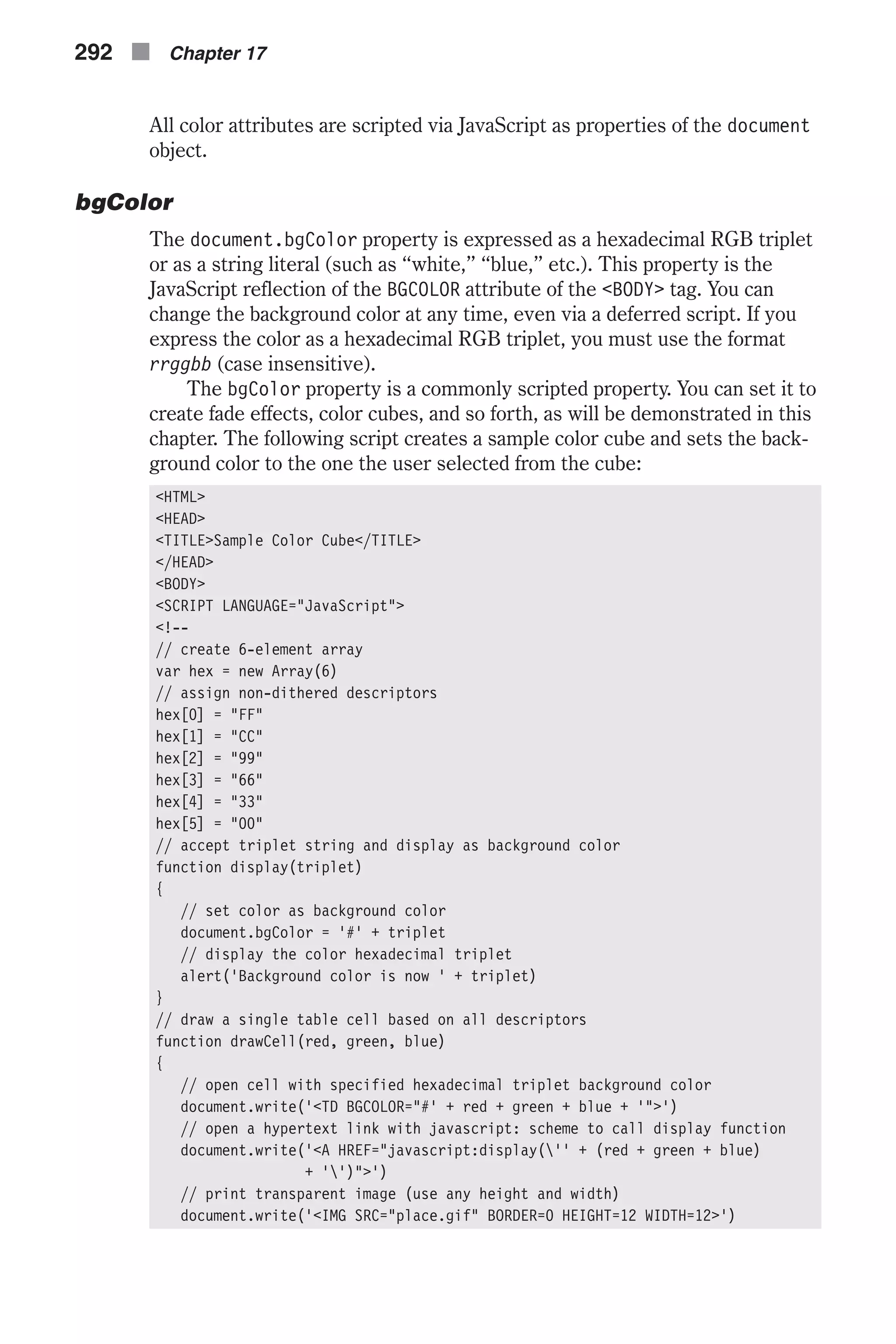 All color attributes are scripted via JavaScript as properties of the document object. bgColor The document.bgColor property is expressed as a hexadecimal RGB triplet or as a string literal (such as “white,” “blue,” etc.). This property is the JavaScript reflection of the BGCOLOR attribute of the <BODY> tag. You can change the background color at any time, even via a deferred script. If you express the color as a hexadecimal RGB triplet, you must use the format rrggbb (case insensitive). The bgColor property is a commonly scripted property. You can set it to create fade effects, color cubes, and so forth, as will be demonstrated in this chapter. The following script creates a sample color cube and sets the back- ground color to the one the user selected from the cube: <HTML> <HEAD> <TITLE>Sample Color Cube</TITLE> </HEAD> <BODY> <SCRIPT LANGUAGE="JavaScript"> <!-- // create 6-element array var hex = new Array(6) // assign non-dithered descriptors hex[0] = "FF" hex[1] = "CC" hex[2] = "99" hex[3] = "66" hex[4] = "33" hex[5] = "00" // accept triplet string and display as background color function display(triplet) { // set color as background color document.bgColor = '#' + triplet // display the color hexadecimal triplet alert('Background color is now ' + triplet) } // draw a single table cell based on all descriptors function drawCell(red, green, blue) { // open cell with specified hexadecimal triplet background color document.write('<TD BGCOLOR="#' + red + green + blue + '">') // open a hypertext link with javascript: scheme to call display function document.write('<A HREF="javascript:display('' + (red + green + blue) + '')">') // print transparent image (use any height and width) document.write('<IMG SRC="place.gif" BORDER=0 HEIGHT=12 WIDTH=12>') 292 n Chapter 17 
