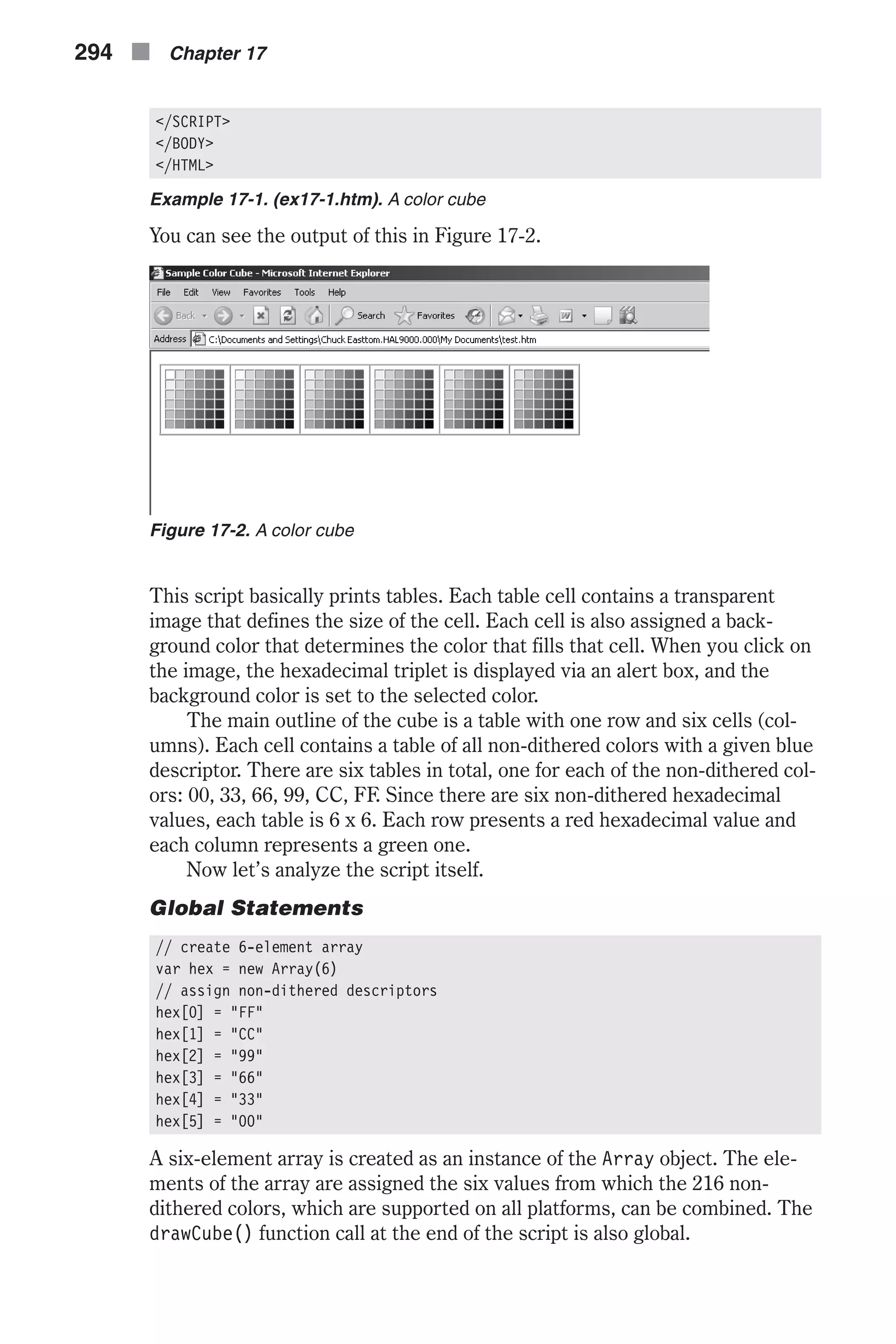 </SCRIPT> </BODY> </HTML> Example 17-1. (ex17-1.htm). A color cube You can see the output of this in Figure 17-2. This script basically prints tables. Each table cell contains a transparent image that defines the size of the cell. Each cell is also assigned a back- ground color that determines the color that fills that cell. When you click on the image, the hexadecimal triplet is displayed via an alert box, and the background color is set to the selected color. The main outline of the cube is a table with one row and six cells (col- umns). Each cell contains a table of all non-dithered colors with a given blue descriptor. There are six tables in total, one for each of the non-dithered col- ors: 00, 33, 66, 99, CC, FF. Since there are six non-dithered hexadecimal values, each table is 6 x 6. Each row presents a red hexadecimal value and each column represents a green one. Now let’s analyze the script itself. Global Statements // create 6-element array var hex = new Array(6) // assign non-dithered descriptors hex[0] = "FF" hex[1] = "CC" hex[2] = "99" hex[3] = "66" hex[4] = "33" hex[5] = "00" A six-element array is created as an instance of the Array object. The ele- ments of the array are assigned the six values from which the 216 non- dithered colors, which are supported on all platforms, can be combined. The drawCube() function call at the end of the script is also global. 294 n Chapter 17 Figure 17-2. A color cube 