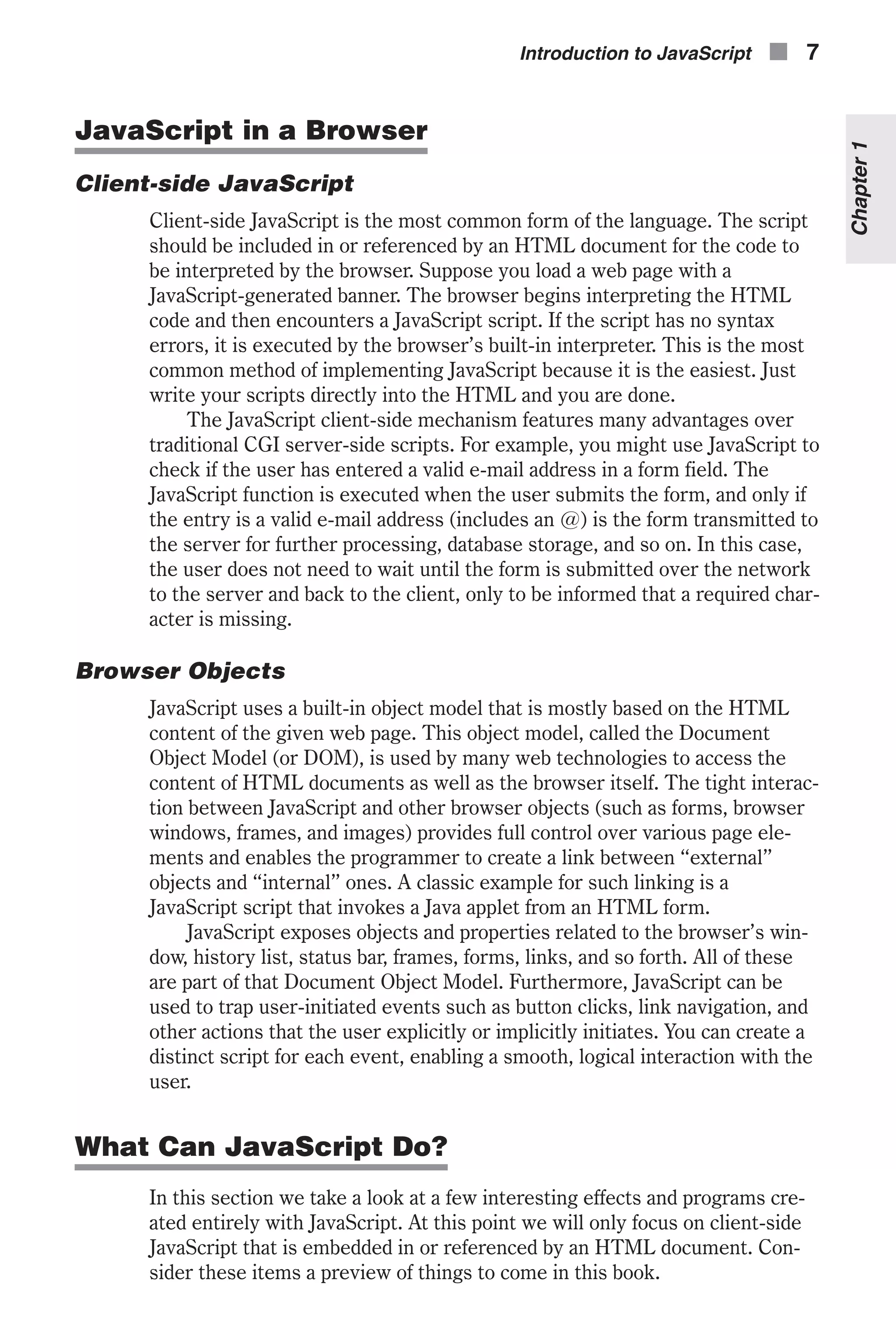 JavaScript in a Browser Client-side JavaScript Client-side JavaScript is the most common form of the language. The script should be included in or referenced by an HTML document for the code to be interpreted by the browser. Suppose you load a web page with a JavaScript-generated banner. The browser begins interpreting the HTML code and then encounters a JavaScript script. If the script has no syntax errors, it is executed by the browser’s built-in interpreter. This is the most common method of implementing JavaScript because it is the easiest. Just write your scripts directly into the HTML and you are done. The JavaScript client-side mechanism features many advantages over traditional CGI server-side scripts. For example, you might use JavaScript to check if the user has entered a valid e-mail address in a form field. The JavaScript function is executed when the user submits the form, and only if the entry is a valid e-mail address (includes an @) is the form transmitted to the server for further processing, database storage, and so on. In this case, the user does not need to wait until the form is submitted over the network to the server and back to the client, only to be informed that a required char- acter is missing. Browser Objects JavaScript uses a built-in object model that is mostly based on the HTML content of the given web page. This object model, called the Document Object Model (or DOM), is used by many web technologies to access the content of HTML documents as well as the browser itself. The tight interac- tion between JavaScript and other browser objects (such as forms, browser windows, frames, and images) provides full control over various page ele- ments and enables the programmer to create a link between “external” objects and “internal” ones. A classic example for such linking is a JavaScript script that invokes a Java applet from an HTML form. JavaScript exposes objects and properties related to the browser’s win- dow, history list, status bar, frames, forms, links, and so forth. All of these are part of that Document Object Model. Furthermore, JavaScript can be used to trap user-initiated events such as button clicks, link navigation, and other actions that the user explicitly or implicitly initiates. You can create a distinct script for each event, enabling a smooth, logical interaction with the user. What Can JavaScript Do? In this section we take a look at a few interesting effects and programs cre- ated entirely with JavaScript. At this point we will only focus on client-side JavaScript that is embedded in or referenced by an HTML document. Con- sider these items a preview of things to come in this book. Introduction to JavaScript n 7 Chapter1 