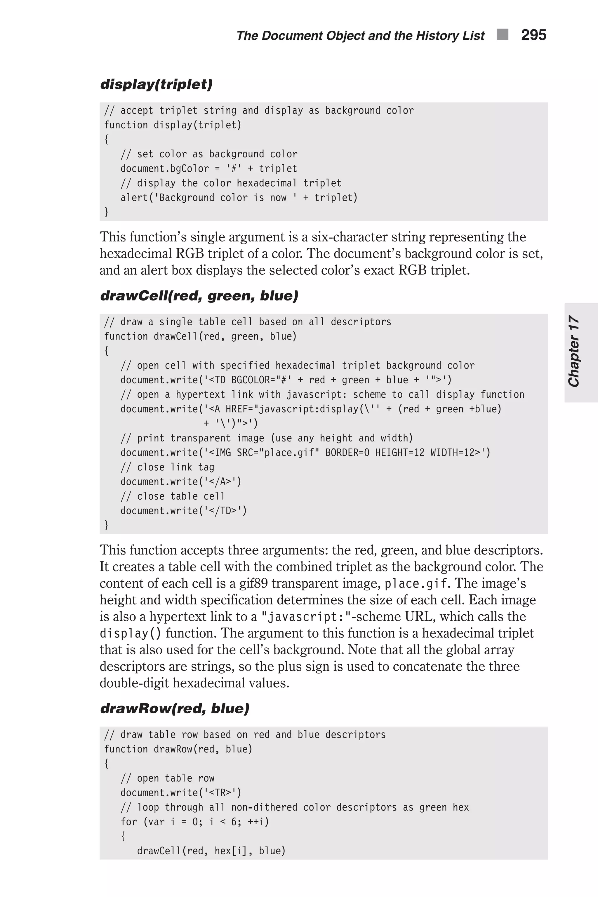 display(triplet) // accept triplet string and display as background color function display(triplet) { // set color as background color document.bgColor = '#' + triplet // display the color hexadecimal triplet alert('Background color is now ' + triplet) } This function’s single argument is a six-character string representing the hexadecimal RGB triplet of a color. The document’s background color is set, and an alert box displays the selected color’s exact RGB triplet. drawCell(red, green, blue) // draw a single table cell based on all descriptors function drawCell(red, green, blue) { // open cell with specified hexadecimal triplet background color document.write('<TD BGCOLOR="#' + red + green + blue + '">') // open a hypertext link with javascript: scheme to call display function document.write('<A HREF="javascript:display('' + (red + green +blue) + '')">') // print transparent image (use any height and width) document.write('<IMG SRC="place.gif" BORDER=0 HEIGHT=12 WIDTH=12>') // close link tag document.write('</A>') // close table cell document.write('</TD>') } This function accepts three arguments: the red, green, and blue descriptors. It creates a table cell with the combined triplet as the background color. The content of each cell is a gif89 transparent image, place.gif. The image’s height and width specification determines the size of each cell. Each image is also a hypertext link to a "javascript:"-scheme URL, which calls the display() function. The argument to this function is a hexadecimal triplet that is also used for the cell’s background. Note that all the global array descriptors are strings, so the plus sign is used to concatenate the three double-digit hexadecimal values. drawRow(red, blue) // draw table row based on red and blue descriptors function drawRow(red, blue) { // open table row document.write('<TR>') // loop through all non-dithered color descriptors as green hex for (var i = 0; i < 6; ++i) { drawCell(red, hex[i], blue) The Document Object and the History List n 295 Chapter17 