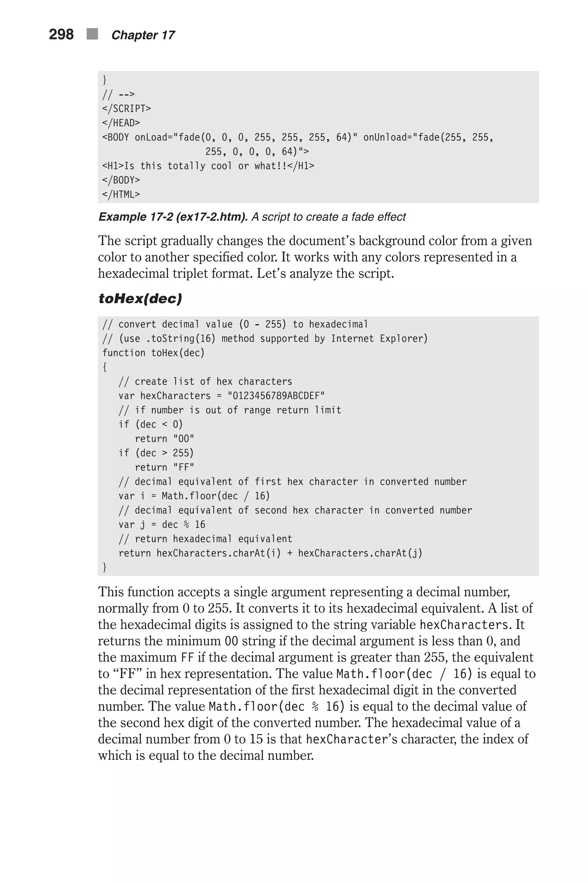 } // --> </SCRIPT> </HEAD> <BODY onLoad="fade(0, 0, 0, 255, 255, 255, 64)" onUnload="fade(255, 255, 255, 0, 0, 0, 64)"> <H1>Is this totally cool or what!!</H1> </BODY> </HTML> Example 17-2 (ex17-2.htm). A script to create a fade effect The script gradually changes the document’s background color from a given color to another specified color. It works with any colors represented in a hexadecimal triplet format. Let’s analyze the script. toHex(dec) // convert decimal value (0 - 255) to hexadecimal // (use .toString(16) method supported by Internet Explorer) function toHex(dec) { // create list of hex characters var hexCharacters = "0123456789ABCDEF" // if number is out of range return limit if (dec < 0) return "00" if (dec > 255) return "FF" // decimal equivalent of first hex character in converted number var i = Math.floor(dec / 16) // decimal equivalent of second hex character in converted number var j = dec % 16 // return hexadecimal equivalent return hexCharacters.charAt(i) + hexCharacters.charAt(j) } This function accepts a single argument representing a decimal number, normally from 0 to 255. It converts it to its hexadecimal equivalent. A list of the hexadecimal digits is assigned to the string variable hexCharacters. It returns the minimum 00 string if the decimal argument is less than 0, and the maximum FF if the decimal argument is greater than 255, the equivalent to “FF” in hex representation. The value Math.floor(dec / 16) is equal to the decimal representation of the first hexadecimal digit in the converted number. The value Math.floor(dec % 16) is equal to the decimal value of the second hex digit of the converted number. The hexadecimal value of a decimal number from 0 to 15 is that hexCharacter’s character, the index of which is equal to the decimal number. 298 n Chapter 17 