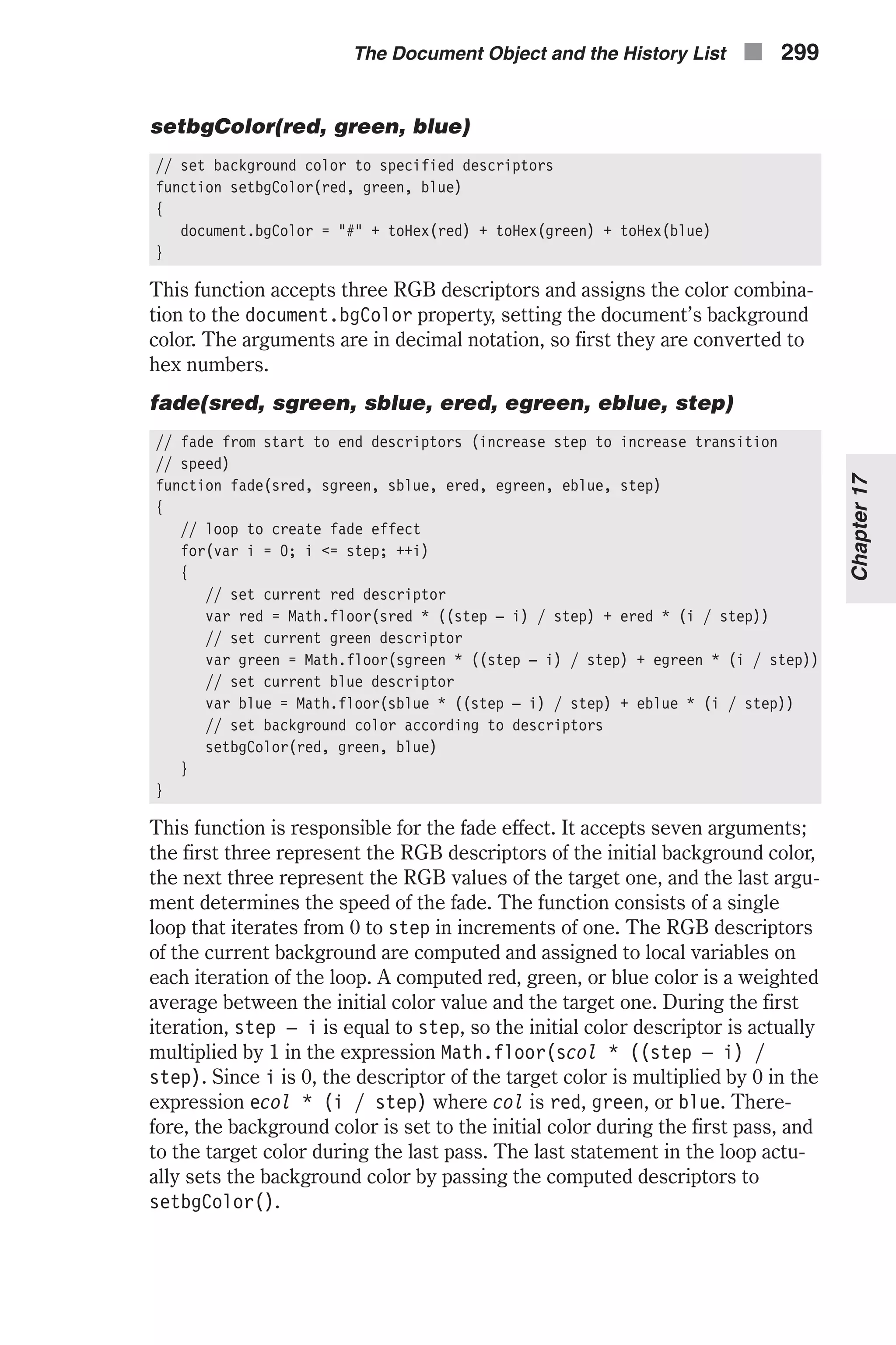 setbgColor(red, green, blue) // set background color to specified descriptors function setbgColor(red, green, blue) { document.bgColor = "#" + toHex(red) + toHex(green) + toHex(blue) } This function accepts three RGB descriptors and assigns the color combina- tion to the document.bgColor property, setting the document’s background color. The arguments are in decimal notation, so first they are converted to hex numbers. fade(sred, sgreen, sblue, ered, egreen, eblue, step) // fade from start to end descriptors (increase step to increase transition // speed) function fade(sred, sgreen, sblue, ered, egreen, eblue, step) { // loop to create fade effect for(var i = 0; i <= step; ++i) { // set current red descriptor var red = Math.floor(sred * ((step – i) / step) + ered * (i / step)) // set current green descriptor var green = Math.floor(sgreen * ((step – i) / step) + egreen * (i / step)) // set current blue descriptor var blue = Math.floor(sblue * ((step – i) / step) + eblue * (i / step)) // set background color according to descriptors setbgColor(red, green, blue) } } This function is responsible for the fade effect. It accepts seven arguments; the first three represent the RGB descriptors of the initial background color, the next three represent the RGB values of the target one, and the last argu- ment determines the speed of the fade. The function consists of a single loop that iterates from 0 to step in increments of one. The RGB descriptors of the current background are computed and assigned to local variables on each iteration of the loop. A computed red, green, or blue color is a weighted average between the initial color value and the target one. During the first iteration, step – i is equal to step, so the initial color descriptor is actually multiplied by 1 in the expression Math.floor(scol * ((step – i) / step). Since i is 0, the descriptor of the target color is multiplied by 0 in the expression ecol * (i / step) where col is red, green, or blue. There- fore, the background color is set to the initial color during the first pass, and to the target color during the last pass. The last statement in the loop actu- ally sets the background color by passing the computed descriptors to setbgColor(). The Document Object and the History List n 299 Chapter17 