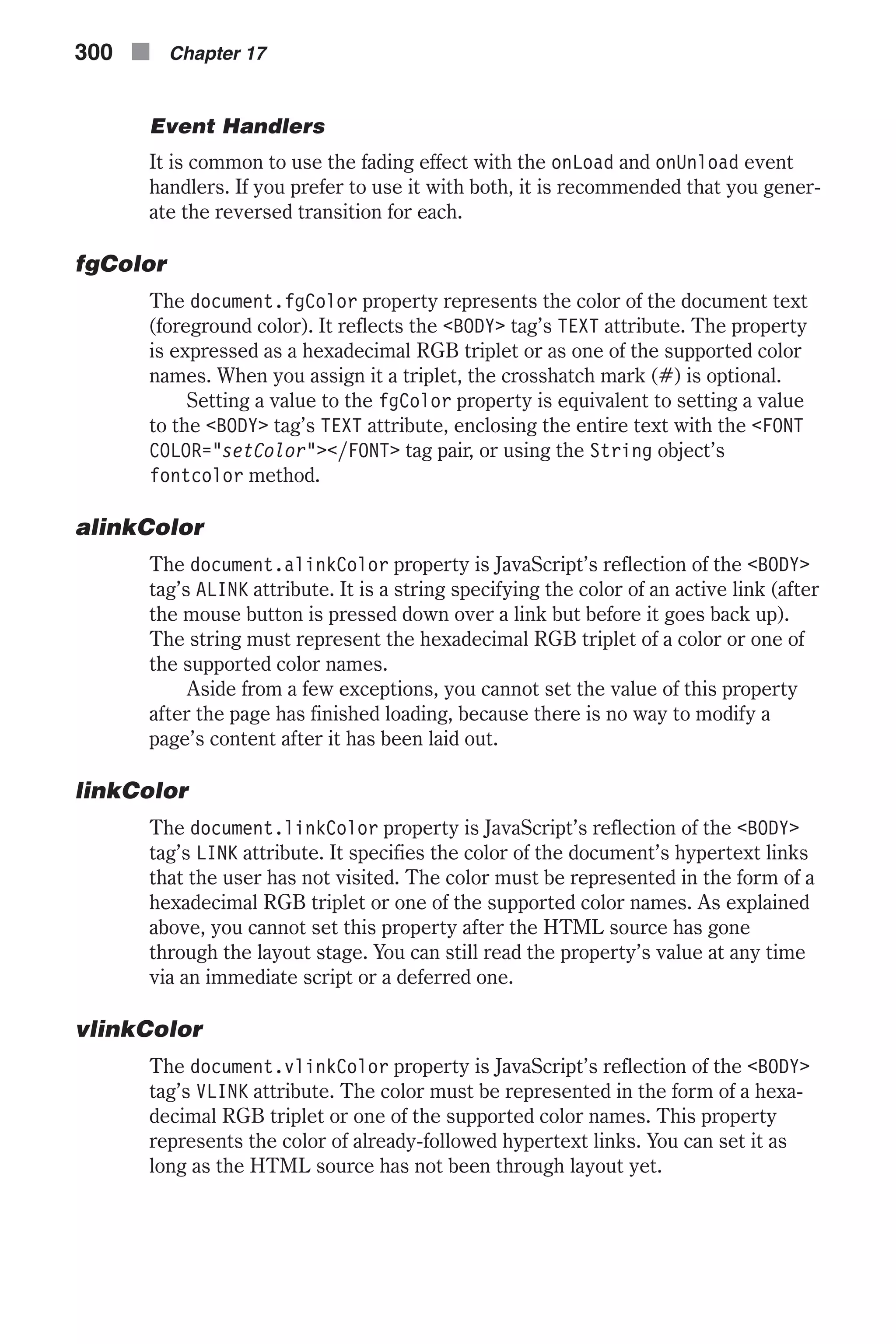 Event Handlers It is common to use the fading effect with the onLoad and onUnload event handlers. If you prefer to use it with both, it is recommended that you gener- ate the reversed transition for each. fgColor The document.fgColor property represents the color of the document text (foreground color). It reflects the <BODY> tag’s TEXT attribute. The property is expressed as a hexadecimal RGB triplet or as one of the supported color names. When you assign it a triplet, the crosshatch mark (#) is optional. Setting a value to the fgColor property is equivalent to setting a value to the <BODY> tag’s TEXT attribute, enclosing the entire text with the <FONT COLOR="setColor"></FONT> tag pair, or using the String object’s fontcolor method. alinkColor The document.alinkColor property is JavaScript’s reflection of the <BODY> tag’s ALINK attribute. It is a string specifying the color of an active link (after the mouse button is pressed down over a link but before it goes back up). The string must represent the hexadecimal RGB triplet of a color or one of the supported color names. Aside from a few exceptions, you cannot set the value of this property after the page has finished loading, because there is no way to modify a page’s content after it has been laid out. linkColor The document.linkColor property is JavaScript’s reflection of the <BODY> tag’s LINK attribute. It specifies the color of the document’s hypertext links that the user has not visited. The color must be represented in the form of a hexadecimal RGB triplet or one of the supported color names. As explained above, you cannot set this property after the HTML source has gone through the layout stage. You can still read the property’s value at any time via an immediate script or a deferred one. vlinkColor The document.vlinkColor property is JavaScript’s reflection of the <BODY> tag’s VLINK attribute. The color must be represented in the form of a hexa- decimal RGB triplet or one of the supported color names. This property represents the color of already-followed hypertext links. You can set it as long as the HTML source has not been through layout yet. 300 n Chapter 17 