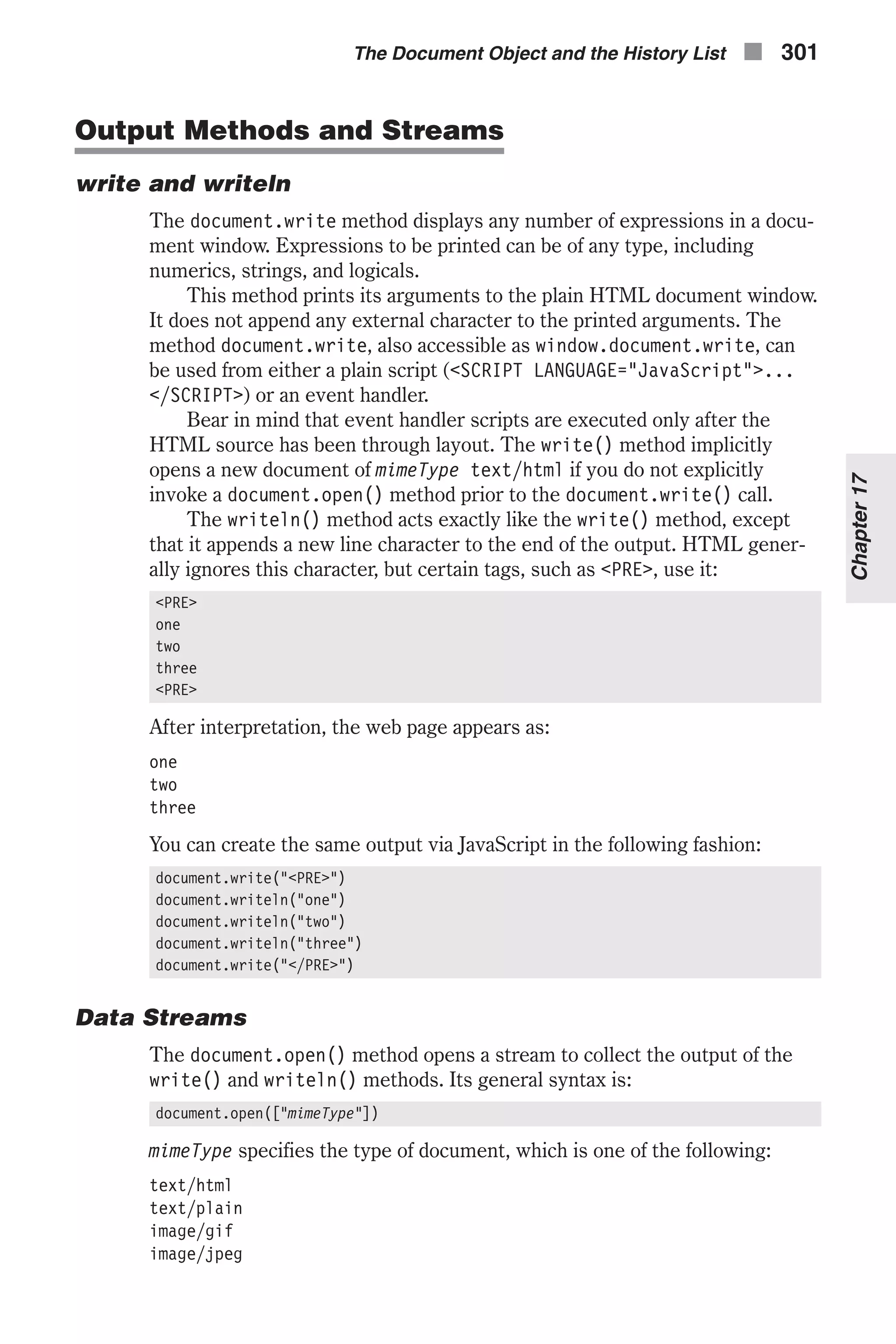 Output Methods and Streams write and writeln The document.write method displays any number of expressions in a docu- ment window. Expressions to be printed can be of any type, including numerics, strings, and logicals. This method prints its arguments to the plain HTML document window. It does not append any external character to the printed arguments. The method document.write, also accessible as window.document.write, can be used from either a plain script (<SCRIPT LANGUAGE="JavaScript">... </SCRIPT>) or an event handler. Bear in mind that event handler scripts are executed only after the HTML source has been through layout. The write() method implicitly opens a new document of mimeType text/html if you do not explicitly invoke a document.open() method prior to the document.write() call. The writeln() method acts exactly like the write() method, except that it appends a new line character to the end of the output. HTML gener- ally ignores this character, but certain tags, such as <PRE>, use it: <PRE> one two three <PRE> After interpretation, the web page appears as: one two three You can create the same output via JavaScript in the following fashion: document.write("<PRE>") document.writeln("one") document.writeln("two") document.writeln("three") document.write("</PRE>") Data Streams The document.open() method opens a stream to collect the output of the write() and writeln() methods. Its general syntax is: document.open(["mimeType"]) mimeType specifies the type of document, which is one of the following: text/html text/plain image/gif image/jpeg The Document Object and the History List n 301 Chapter17 
