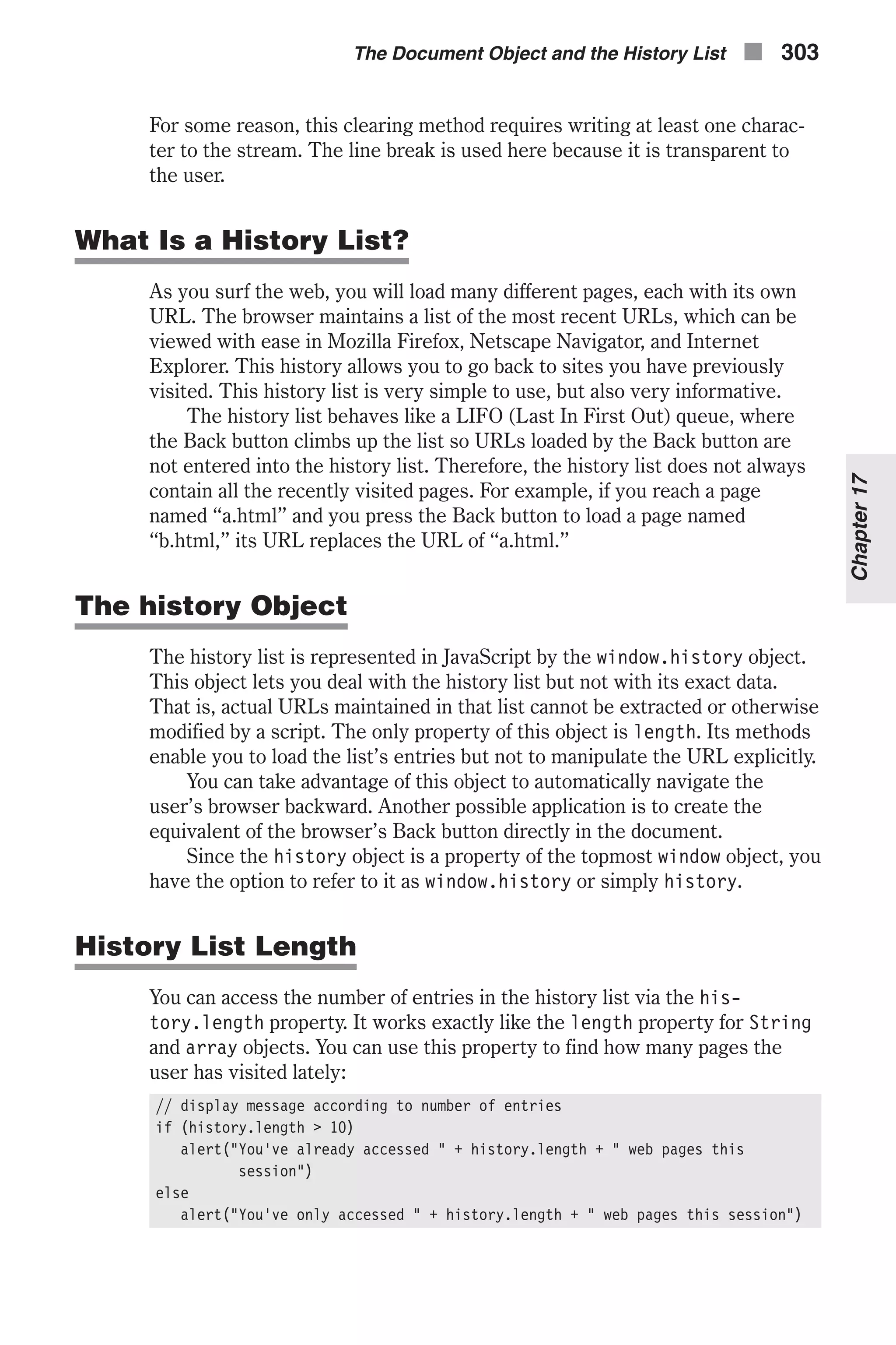 For some reason, this clearing method requires writing at least one charac- ter to the stream. The line break is used here because it is transparent to the user. What Is a History List? As you surf the web, you will load many different pages, each with its own URL. The browser maintains a list of the most recent URLs, which can be viewed with ease in Mozilla Firefox, Netscape Navigator, and Internet Explorer. This history allows you to go back to sites you have previously visited. This history list is very simple to use, but also very informative. The history list behaves like a LIFO (Last In First Out) queue, where the Back button climbs up the list so URLs loaded by the Back button are not entered into the history list. Therefore, the history list does not always contain all the recently visited pages. For example, if you reach a page named “a.html” and you press the Back button to load a page named “b.html,” its URL replaces the URL of “a.html.” The history Object The history list is represented in JavaScript by the window.history object. This object lets you deal with the history list but not with its exact data. That is, actual URLs maintained in that list cannot be extracted or otherwise modified by a script. The only property of this object is length. Its methods enable you to load the list’s entries but not to manipulate the URL explicitly. You can take advantage of this object to automatically navigate the user’s browser backward. Another possible application is to create the equivalent of the browser’s Back button directly in the document. Since the history object is a property of the topmost window object, you have the option to refer to it as window.history or simply history. History List Length You can access the number of entries in the history list via the his- tory.length property. It works exactly like the length property for String and array objects. You can use this property to find how many pages the user has visited lately: // display message according to number of entries if (history.length > 10) alert("You've already accessed " + history.length + " web pages this session") else alert("You've only accessed " + history.length + " web pages this session") The Document Object and the History List n 303 Chapter17 