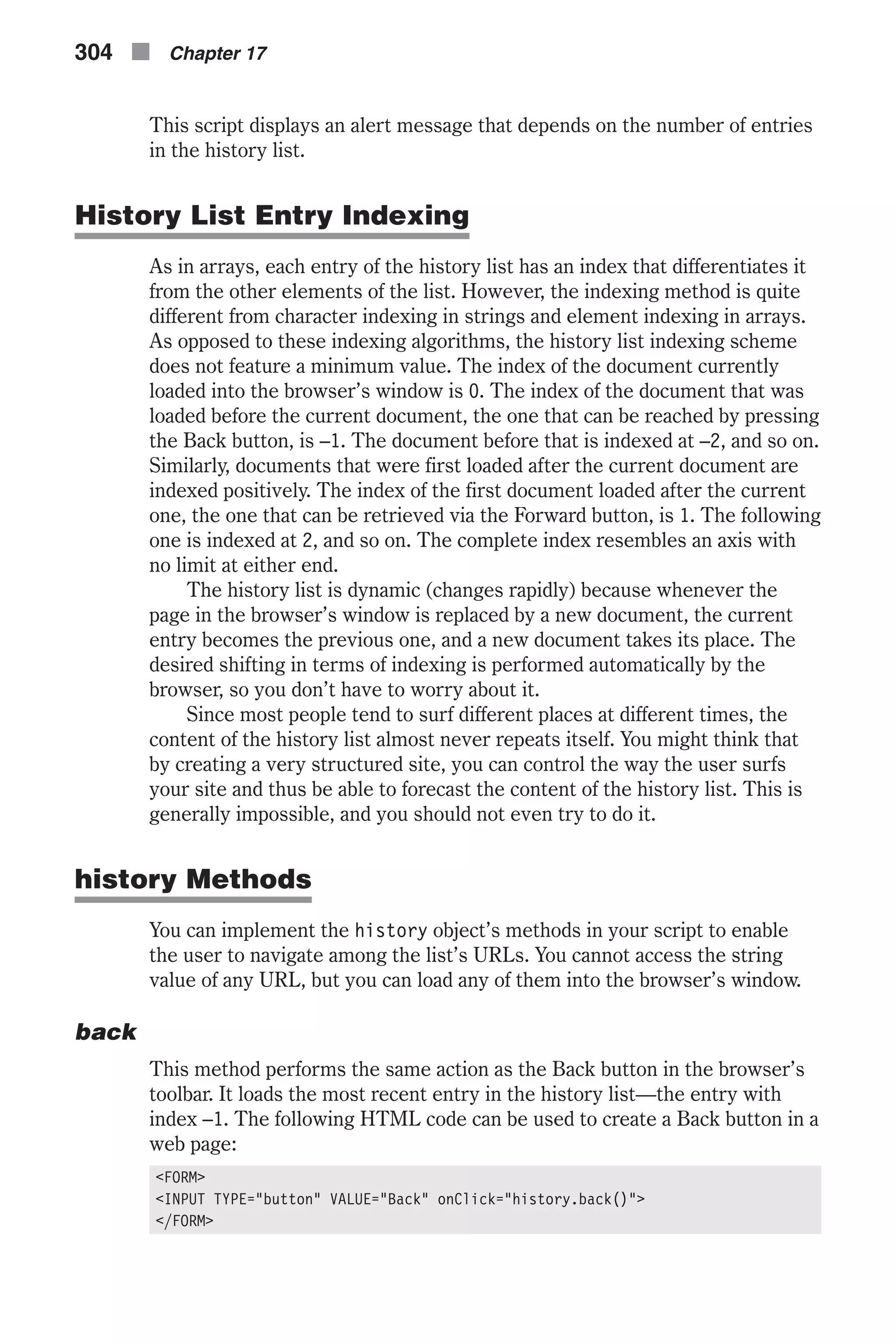 This script displays an alert message that depends on the number of entries in the history list. History List Entry Indexing As in arrays, each entry of the history list has an index that differentiates it from the other elements of the list. However, the indexing method is quite different from character indexing in strings and element indexing in arrays. As opposed to these indexing algorithms, the history list indexing scheme does not feature a minimum value. The index of the document currently loaded into the browser’s window is 0. The index of the document that was loaded before the current document, the one that can be reached by pressing the Back button, is –1. The document before that is indexed at –2, and so on. Similarly, documents that were first loaded after the current document are indexed positively. The index of the first document loaded after the current one, the one that can be retrieved via the Forward button, is 1. The following one is indexed at 2, and so on. The complete index resembles an axis with no limit at either end. The history list is dynamic (changes rapidly) because whenever the page in the browser’s window is replaced by a new document, the current entry becomes the previous one, and a new document takes its place. The desired shifting in terms of indexing is performed automatically by the browser, so you don’t have to worry about it. Since most people tend to surf different places at different times, the content of the history list almost never repeats itself. You might think that by creating a very structured site, you can control the way the user surfs your site and thus be able to forecast the content of the history list. This is generally impossible, and you should not even try to do it. history Methods You can implement the history object’s methods in your script to enable the user to navigate among the list’s URLs. You cannot access the string value of any URL, but you can load any of them into the browser’s window. back This method performs the same action as the Back button in the browser’s toolbar. It loads the most recent entry in the history list—the entry with index –1. The following HTML code can be used to create a Back button in a web page: <FORM> <INPUT TYPE="button" VALUE="Back" onClick="history.back()"> </FORM> 304 n Chapter 17 