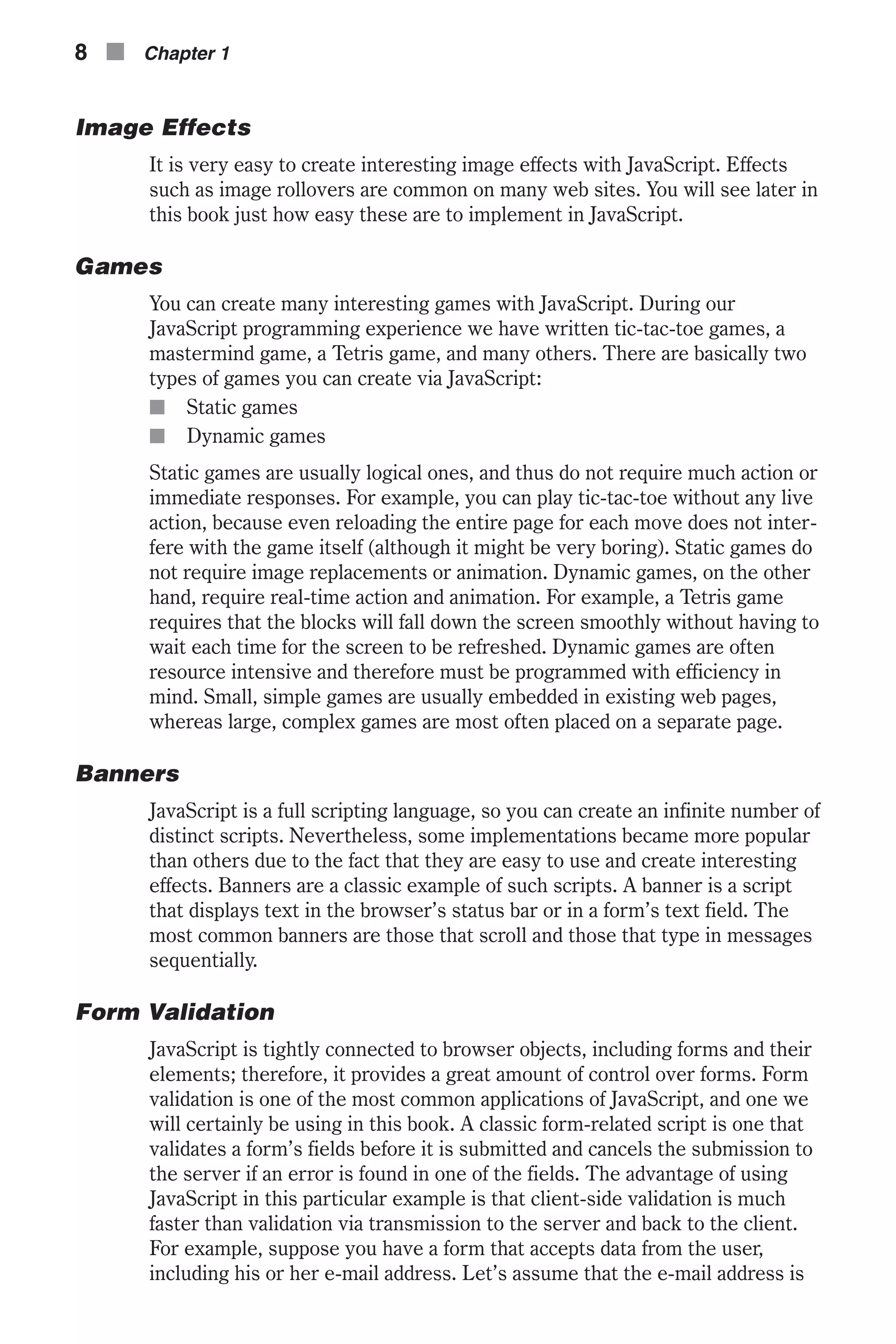 Image Effects It is very easy to create interesting image effects with JavaScript. Effects such as image rollovers are common on many web sites. You will see later in this book just how easy these are to implement in JavaScript. Games You can create many interesting games with JavaScript. During our JavaScript programming experience we have written tic-tac-toe games, a mastermind game, a Tetris game, and many others. There are basically two types of games you can create via JavaScript: n Static games n Dynamic games Static games are usually logical ones, and thus do not require much action or immediate responses. For example, you can play tic-tac-toe without any live action, because even reloading the entire page for each move does not inter- fere with the game itself (although it might be very boring). Static games do not require image replacements or animation. Dynamic games, on the other hand, require real-time action and animation. For example, a Tetris game requires that the blocks will fall down the screen smoothly without having to wait each time for the screen to be refreshed. Dynamic games are often resource intensive and therefore must be programmed with efficiency in mind. Small, simple games are usually embedded in existing web pages, whereas large, complex games are most often placed on a separate page. Banners JavaScript is a full scripting language, so you can create an infinite number of distinct scripts. Nevertheless, some implementations became more popular than others due to the fact that they are easy to use and create interesting effects. Banners are a classic example of such scripts. A banner is a script that displays text in the browser’s status bar or in a form’s text field. The most common banners are those that scroll and those that type in messages sequentially. Form Validation JavaScript is tightly connected to browser objects, including forms and their elements; therefore, it provides a great amount of control over forms. Form validation is one of the most common applications of JavaScript, and one we will certainly be using in this book. A classic form-related script is one that validates a form’s fields before it is submitted and cancels the submission to the server if an error is found in one of the fields. The advantage of using JavaScript in this particular example is that client-side validation is much faster than validation via transmission to the server and back to the client. For example, suppose you have a form that accepts data from the user, including his or her e-mail address. Let’s assume that the e-mail address is 8 n Chapter 1 