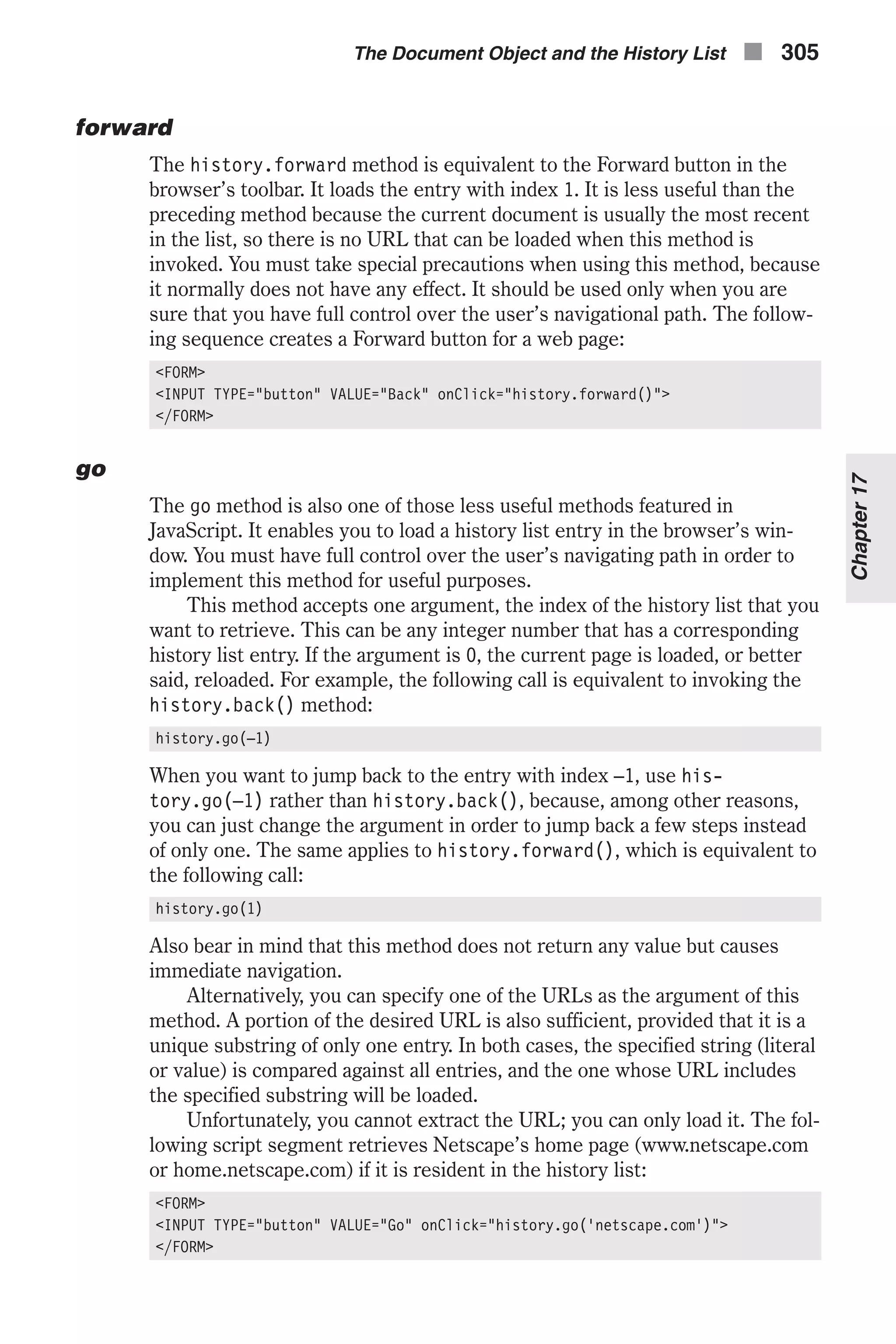 forward The history.forward method is equivalent to the Forward button in the browser’s toolbar. It loads the entry with index 1. It is less useful than the preceding method because the current document is usually the most recent in the list, so there is no URL that can be loaded when this method is invoked. You must take special precautions when using this method, because it normally does not have any effect. It should be used only when you are sure that you have full control over the user’s navigational path. The follow- ing sequence creates a Forward button for a web page: <FORM> <INPUT TYPE="button" VALUE="Back" onClick="history.forward()"> </FORM> go The go method is also one of those less useful methods featured in JavaScript. It enables you to load a history list entry in the browser’s win- dow. You must have full control over the user’s navigating path in order to implement this method for useful purposes. This method accepts one argument, the index of the history list that you want to retrieve. This can be any integer number that has a corresponding history list entry. If the argument is 0, the current page is loaded, or better said, reloaded. For example, the following call is equivalent to invoking the history.back() method: history.go(–1) When you want to jump back to the entry with index –1, use his- tory.go(–1) rather than history.back(), because, among other reasons, you can just change the argument in order to jump back a few steps instead of only one. The same applies to history.forward(), which is equivalent to the following call: history.go(1) Also bear in mind that this method does not return any value but causes immediate navigation. Alternatively, you can specify one of the URLs as the argument of this method. A portion of the desired URL is also sufficient, provided that it is a unique substring of only one entry. In both cases, the specified string (literal or value) is compared against all entries, and the one whose URL includes the specified substring will be loaded. Unfortunately, you cannot extract the URL; you can only load it. The fol- lowing script segment retrieves Netscape’s home page (www.netscape.com or home.netscape.com) if it is resident in the history list: <FORM> <INPUT TYPE="button" VALUE="Go" onClick="history.go('netscape.com')"> </FORM> The Document Object and the History List n 305 Chapter17 