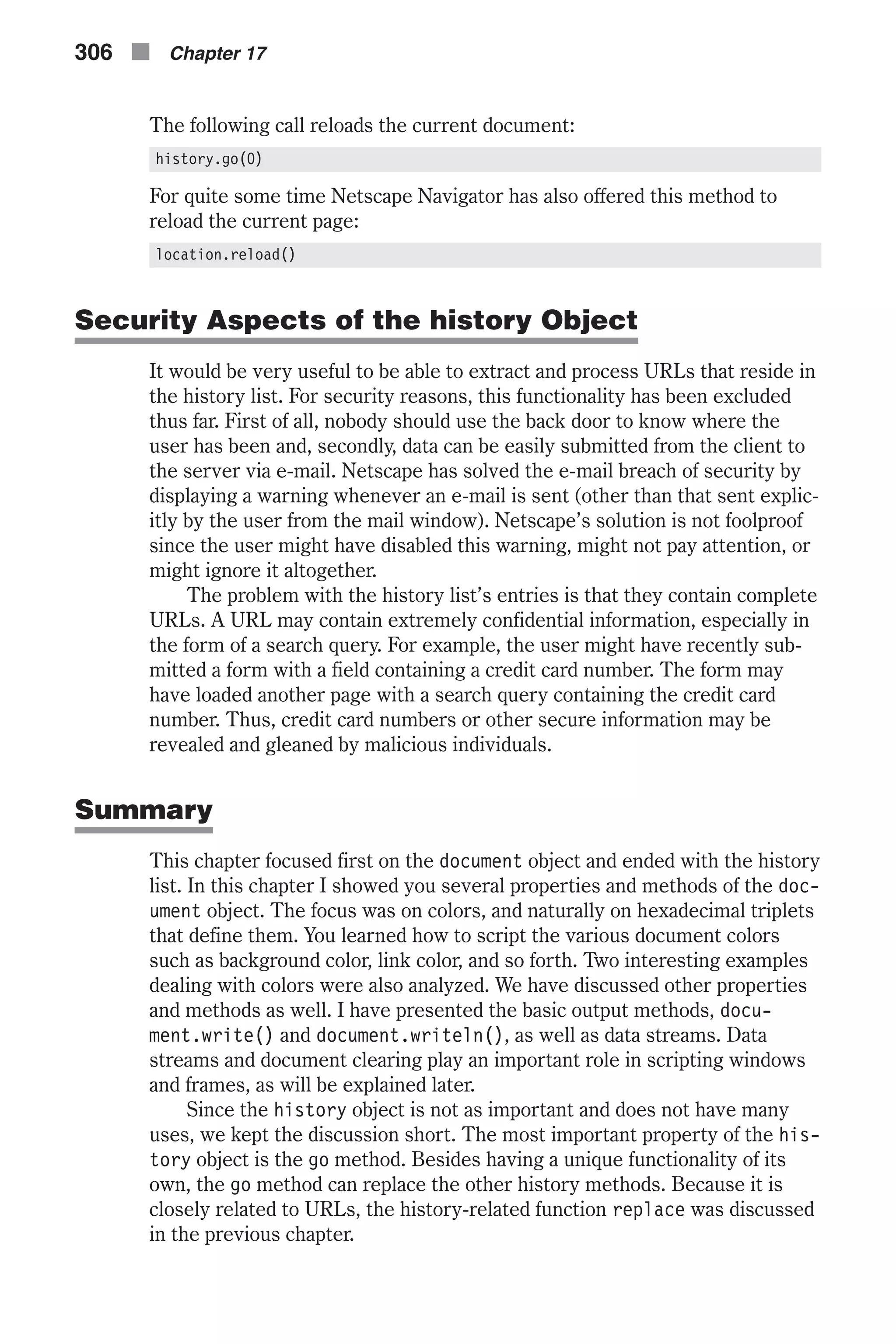 The following call reloads the current document: history.go(0) For quite some time Netscape Navigator has also offered this method to reload the current page: location.reload() Security Aspects of the history Object It would be very useful to be able to extract and process URLs that reside in the history list. For security reasons, this functionality has been excluded thus far. First of all, nobody should use the back door to know where the user has been and, secondly, data can be easily submitted from the client to the server via e-mail. Netscape has solved the e-mail breach of security by displaying a warning whenever an e-mail is sent (other than that sent explic- itly by the user from the mail window). Netscape’s solution is not foolproof since the user might have disabled this warning, might not pay attention, or might ignore it altogether. The problem with the history list’s entries is that they contain complete URLs. A URL may contain extremely confidential information, especially in the form of a search query. For example, the user might have recently sub- mitted a form with a field containing a credit card number. The form may have loaded another page with a search query containing the credit card number. Thus, credit card numbers or other secure information may be revealed and gleaned by malicious individuals. Summary This chapter focused first on the document object and ended with the history list. In this chapter I showed you several properties and methods of the doc- ument object. The focus was on colors, and naturally on hexadecimal triplets that define them. You learned how to script the various document colors such as background color, link color, and so forth. Two interesting examples dealing with colors were also analyzed. We have discussed other properties and methods as well. I have presented the basic output methods, docu- ment.write() and document.writeln(), as well as data streams. Data streams and document clearing play an important role in scripting windows and frames, as will be explained later. Since the history object is not as important and does not have many uses, we kept the discussion short. The most important property of the his- tory object is the go method. Besides having a unique functionality of its own, the go method can replace the other history methods. Because it is closely related to URLs, the history-related function replace was discussed in the previous chapter. 306 n Chapter 17 