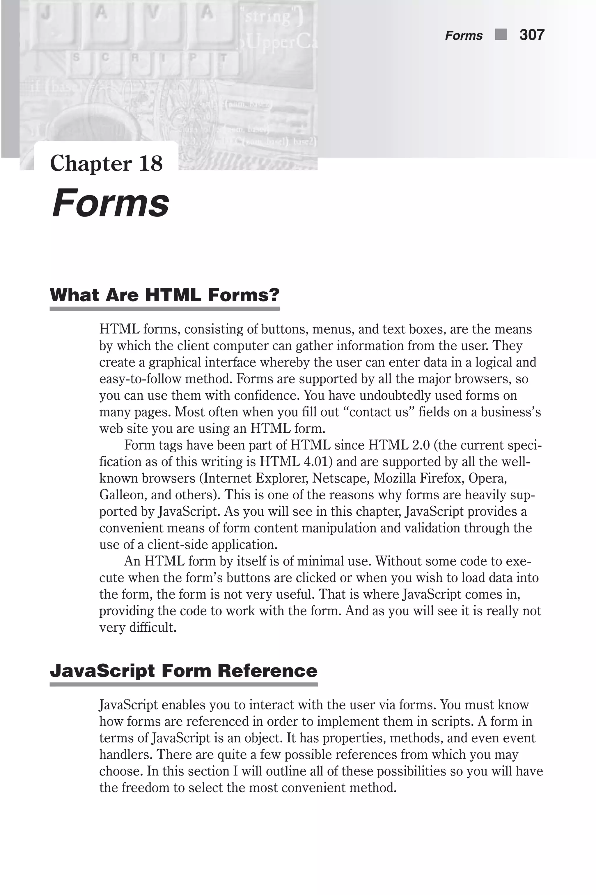 Chapter 18 Forms What Are HTML Forms? HTML forms, consisting of buttons, menus, and text boxes, are the means by which the client computer can gather information from the user. They create a graphical interface whereby the user can enter data in a logical and easy-to-follow method. Forms are supported by all the major browsers, so you can use them with confidence. You have undoubtedly used forms on many pages. Most often when you fill out “contact us” fields on a business’s web site you are using an HTML form. Form tags have been part of HTML since HTML 2.0 (the current speci- fication as of this writing is HTML 4.01) and are supported by all the well- known browsers (Internet Explorer, Netscape, Mozilla Firefox, Opera, Galleon, and others). This is one of the reasons why forms are heavily sup- ported by JavaScript. As you will see in this chapter, JavaScript provides a convenient means of form content manipulation and validation through the use of a client-side application. An HTML form by itself is of minimal use. Without some code to exe- cute when the form’s buttons are clicked or when you wish to load data into the form, the form is not very useful. That is where JavaScript comes in, providing the code to work with the form. And as you will see it is really not very difficult. JavaScript Form Reference JavaScript enables you to interact with the user via forms. You must know how forms are referenced in order to implement them in scripts. A form in terms of JavaScript is an object. It has properties, methods, and even event handlers. There are quite a few possible references from which you may choose. In this section I will outline all of these possibilities so you will have the freedom to select the most convenient method. Forms n 307 