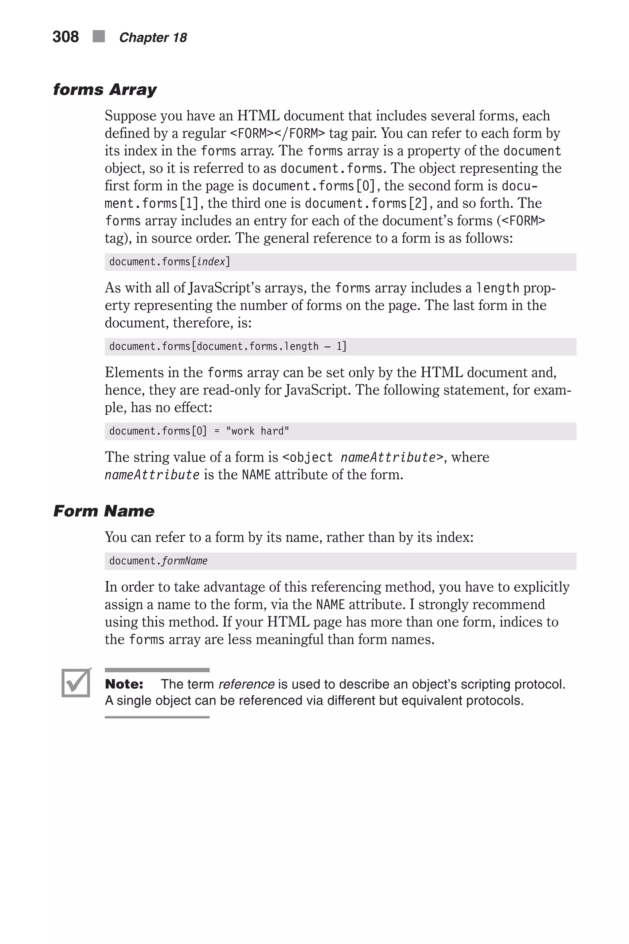 forms Array Suppose you have an HTML document that includes several forms, each defined by a regular <FORM></FORM> tag pair. You can refer to each form by its index in the forms array. The forms array is a property of the document object, so it is referred to as document.forms. The object representing the first form in the page is document.forms[0], the second form is docu- ment.forms[1], the third one is document.forms[2], and so forth. The forms array includes an entry for each of the document’s forms (<FORM> tag), in source order. The general reference to a form is as follows: document.forms[index] As with all of JavaScript’s arrays, the forms array includes a length prop- erty representing the number of forms on the page. The last form in the document, therefore, is: document.forms[document.forms.length – 1] Elements in the forms array can be set only by the HTML document and, hence, they are read-only for JavaScript. The following statement, for exam- ple, has no effect: document.forms[0] = "work hard" The string value of a form is <object nameAttribute>, where nameAttribute is the NAME attribute of the form. Form Name You can refer to a form by its name, rather than by its index: document.formName In order to take advantage of this referencing method, you have to explicitly assign a name to the form, via the NAME attribute. I strongly recommend using this method. If your HTML page has more than one form, indices to the forms array are less meaningful than form names. þ Note: The term reference is used to describe an object’s scripting protocol. A single object can be referenced via different but equivalent protocols. 308 n Chapter 18 