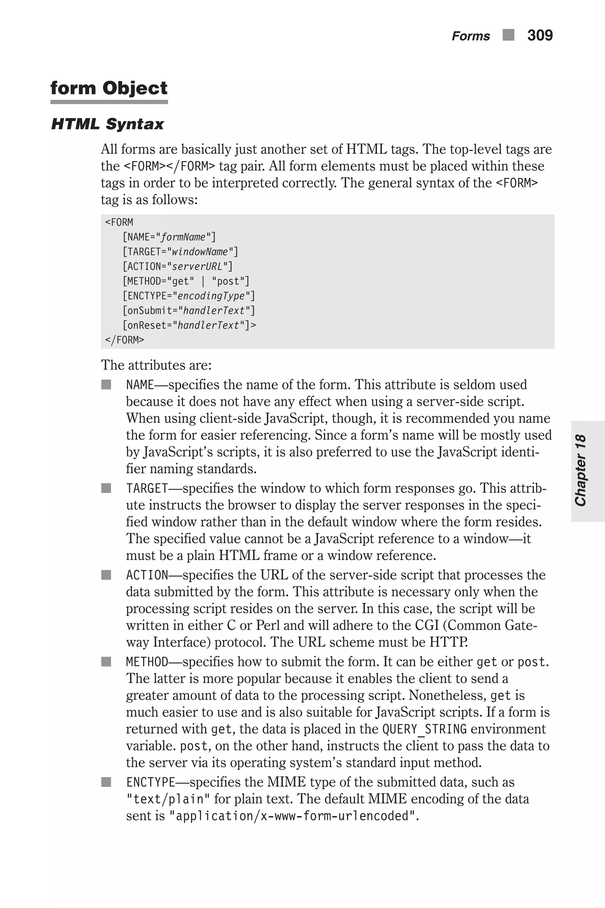 form Object HTML Syntax All forms are basically just another set of HTML tags. The top-level tags are the <FORM></FORM> tag pair. All form elements must be placed within these tags in order to be interpreted correctly. The general syntax of the <FORM> tag is as follows: <FORM [NAME="formName"] [TARGET="windowName"] [ACTION="serverURL"] [METHOD="get" | "post"] [ENCTYPE="encodingType"] [onSubmit="handlerText"] [onReset="handlerText"]> </FORM> The attributes are: n NAME—specifies the name of the form. This attribute is seldom used because it does not have any effect when using a server-side script. When using client-side JavaScript, though, it is recommended you name the form for easier referencing. Since a form’s name will be mostly used by JavaScript’s scripts, it is also preferred to use the JavaScript identi- fier naming standards. n TARGET—specifies the window to which form responses go. This attrib- ute instructs the browser to display the server responses in the speci- fied window rather than in the default window where the form resides. The specified value cannot be a JavaScript reference to a window—it must be a plain HTML frame or a window reference. n ACTION—specifies the URL of the server-side script that processes the data submitted by the form. This attribute is necessary only when the processing script resides on the server. In this case, the script will be written in either C or Perl and will adhere to the CGI (Common Gate- way Interface) protocol. The URL scheme must be HTTP. n METHOD—specifies how to submit the form. It can be either get or post. The latter is more popular because it enables the client to send a greater amount of data to the processing script. Nonetheless, get is much easier to use and is also suitable for JavaScript scripts. If a form is returned with get, the data is placed in the QUERY_STRING environment variable. post, on the other hand, instructs the client to pass the data to the server via its operating system’s standard input method. n ENCTYPE—specifies the MIME type of the submitted data, such as "text/plain" for plain text. The default MIME encoding of the data sent is "application/x-www-form-urlencoded". Forms n 309 Chapter18 