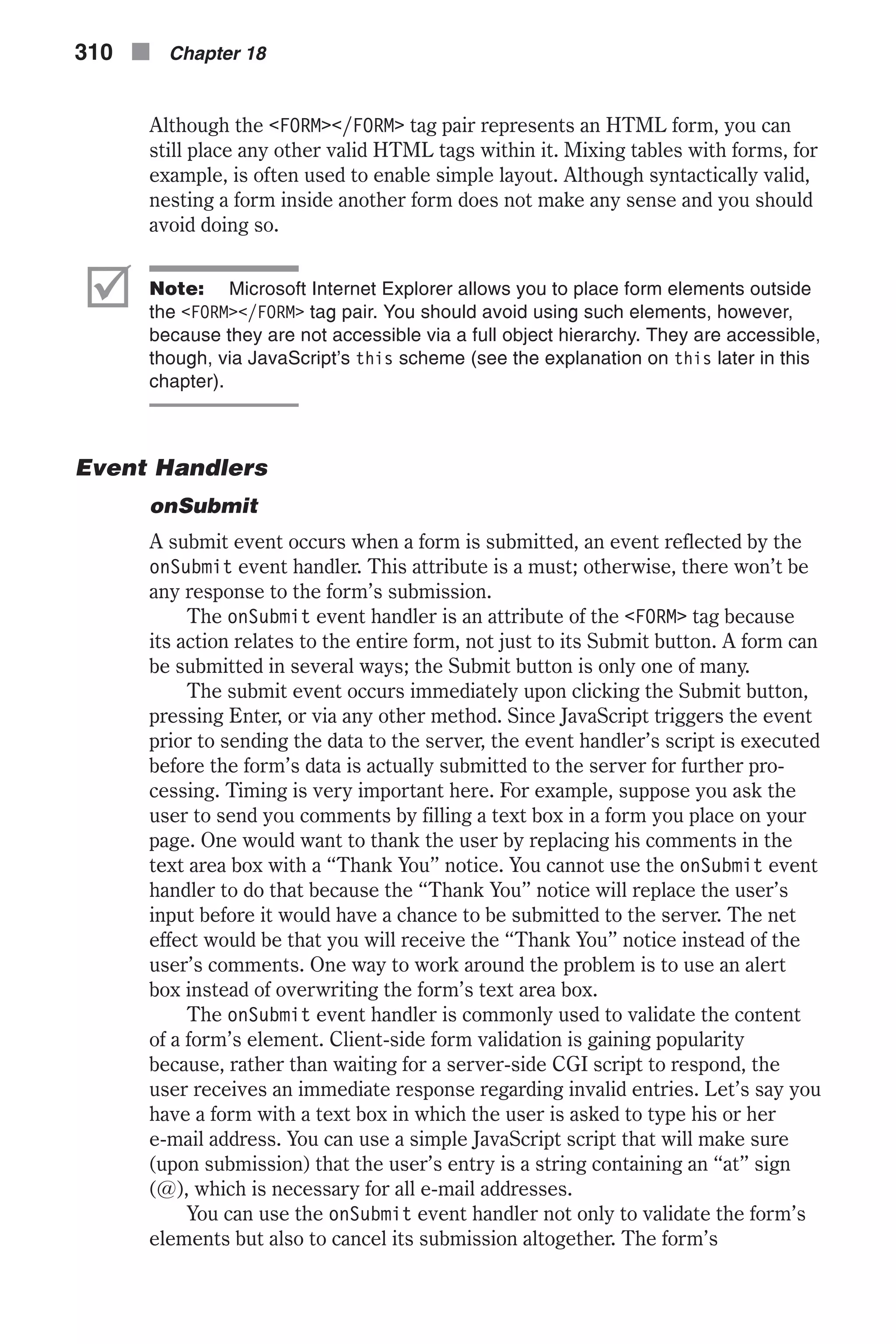 Although the <FORM></FORM> tag pair represents an HTML form, you can still place any other valid HTML tags within it. Mixing tables with forms, for example, is often used to enable simple layout. Although syntactically valid, nesting a form inside another form does not make any sense and you should avoid doing so. þ Note: Microsoft Internet Explorer allows you to place form elements outside the <FORM></FORM> tag pair. You should avoid using such elements, however, because they are not accessible via a full object hierarchy. They are accessible, though, via JavaScript’s this scheme (see the explanation on this later in this chapter). Event Handlers onSubmit A submit event occurs when a form is submitted, an event reflected by the onSubmit event handler. This attribute is a must; otherwise, there won’t be any response to the form’s submission. The onSubmit event handler is an attribute of the <FORM> tag because its action relates to the entire form, not just to its Submit button. A form can be submitted in several ways; the Submit button is only one of many. The submit event occurs immediately upon clicking the Submit button, pressing Enter, or via any other method. Since JavaScript triggers the event prior to sending the data to the server, the event handler’s script is executed before the form’s data is actually submitted to the server for further pro- cessing. Timing is very important here. For example, suppose you ask the user to send you comments by filling a text box in a form you place on your page. One would want to thank the user by replacing his comments in the text area box with a “Thank You” notice. You cannot use the onSubmit event handler to do that because the “Thank You” notice will replace the user’s input before it would have a chance to be submitted to the server. The net effect would be that you will receive the “Thank You” notice instead of the user’s comments. One way to work around the problem is to use an alert box instead of overwriting the form’s text area box. The onSubmit event handler is commonly used to validate the content of a form’s element. Client-side form validation is gaining popularity because, rather than waiting for a server-side CGI script to respond, the user receives an immediate response regarding invalid entries. Let’s say you have a form with a text box in which the user is asked to type his or her e-mail address. You can use a simple JavaScript script that will make sure (upon submission) that the user’s entry is a string containing an “at” sign (@), which is necessary for all e-mail addresses. You can use the onSubmit event handler not only to validate the form’s elements but also to cancel its submission altogether. The form’s 310 n Chapter 18 
