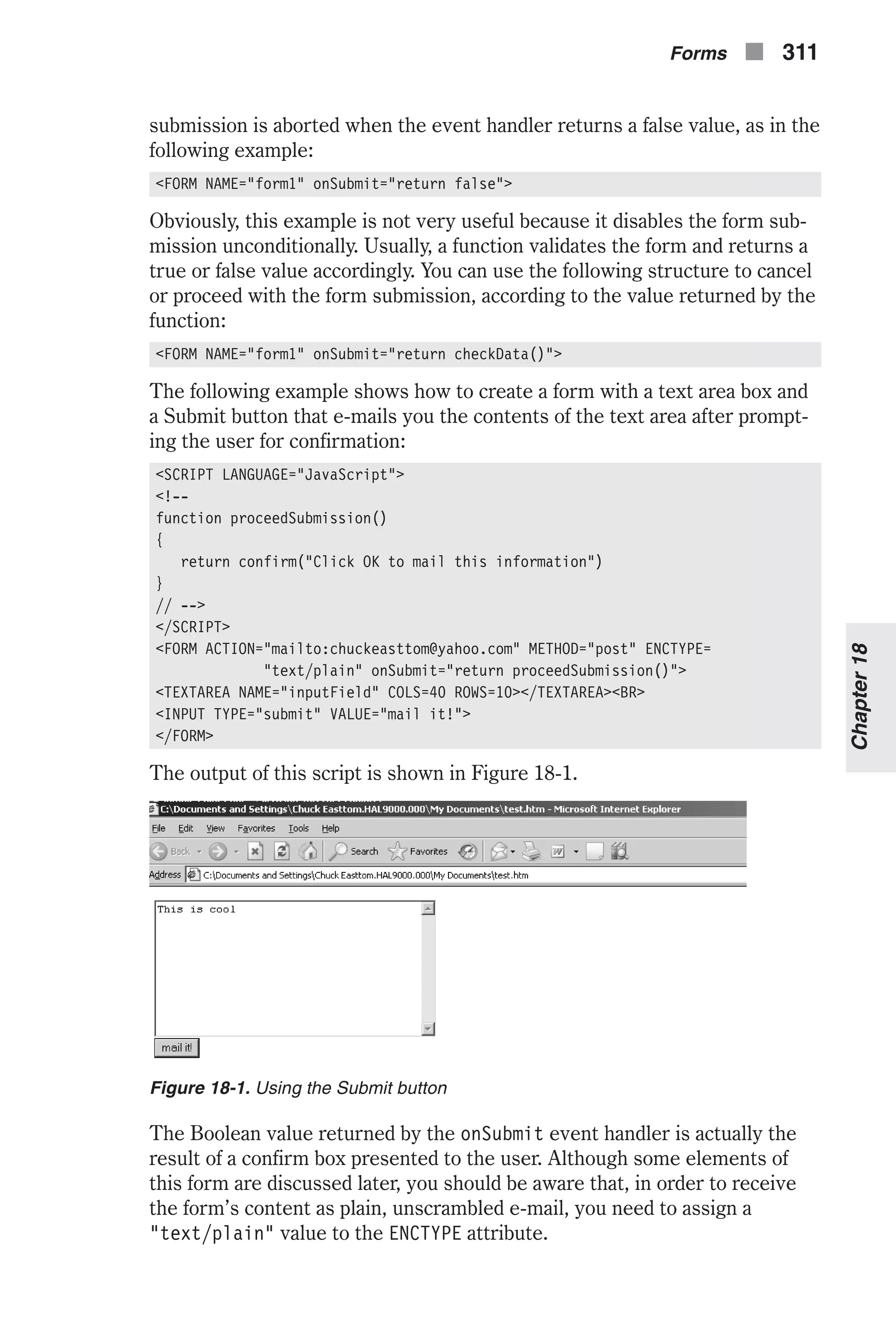 submission is aborted when the event handler returns a false value, as in the following example: <FORM NAME="form1" onSubmit="return false"> Obviously, this example is not very useful because it disables the form sub- mission unconditionally. Usually, a function validates the form and returns a true or false value accordingly. You can use the following structure to cancel or proceed with the form submission, according to the value returned by the function: <FORM NAME="form1" onSubmit="return checkData()"> The following example shows how to create a form with a text area box and a Submit button that e-mails you the contents of the text area after prompt- ing the user for confirmation: <SCRIPT LANGUAGE="JavaScript"> <!-- function proceedSubmission() { return confirm("Click OK to mail this information") } // --> </SCRIPT> <FORM ACTION="mailto:chuckeasttom@yahoo.com" METHOD="post" ENCTYPE= "text/plain" onSubmit="return proceedSubmission()"> <TEXTAREA NAME="inputField" COLS=40 ROWS=10></TEXTAREA><BR> <INPUT TYPE="submit" VALUE="mail it!"> </FORM> The output of this script is shown in Figure 18-1. The Boolean value returned by the onSubmit event handler is actually the result of a confirm box presented to the user. Although some elements of this form are discussed later, you should be aware that, in order to receive the form’s content as plain, unscrambled e-mail, you need to assign a "text/plain" value to the ENCTYPE attribute. Forms n 311 Chapter18 Figure 18-1. Using the Submit button 