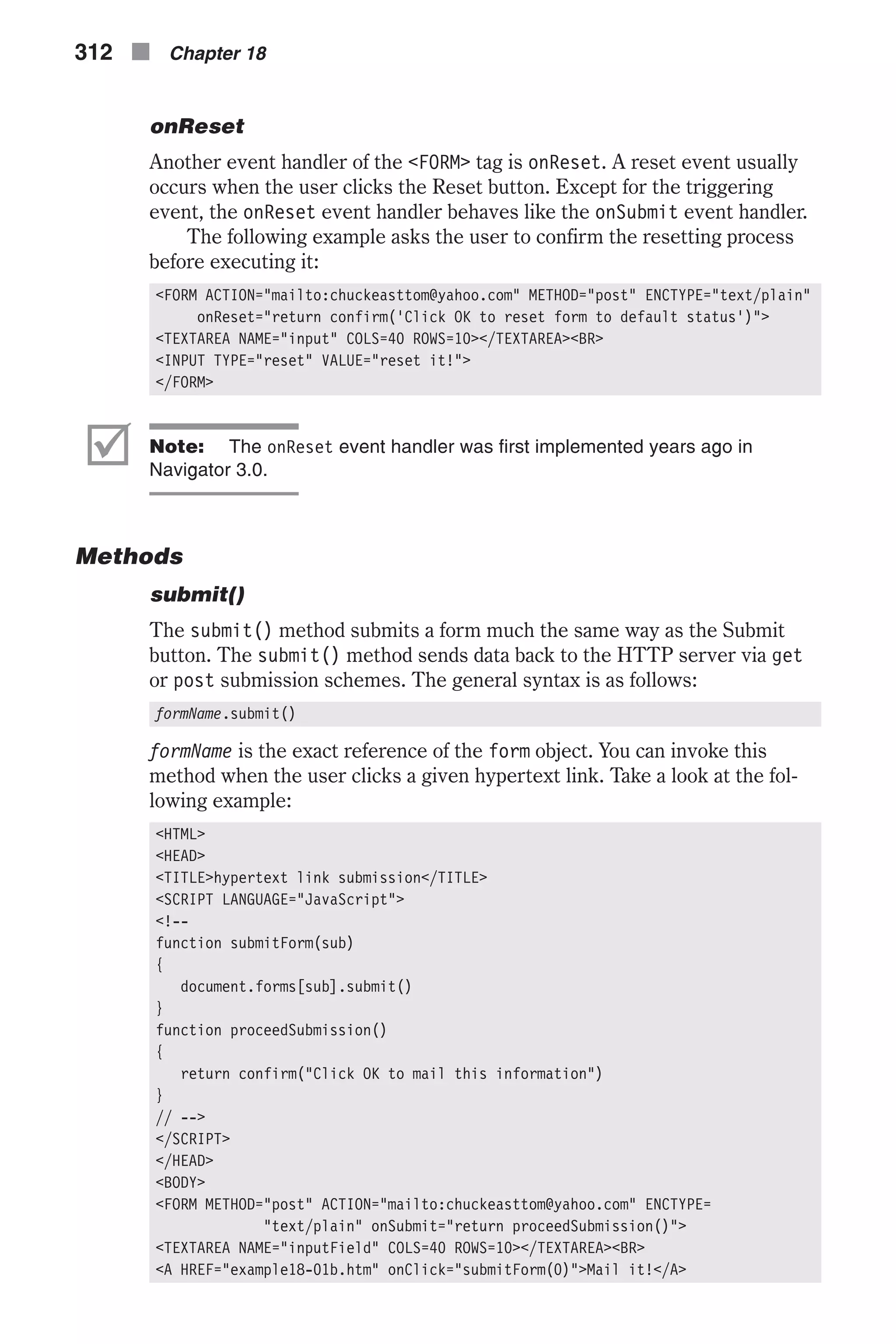 onReset Another event handler of the <FORM> tag is onReset. A reset event usually occurs when the user clicks the Reset button. Except for the triggering event, the onReset event handler behaves like the onSubmit event handler. The following example asks the user to confirm the resetting process before executing it: <FORM ACTION="mailto:chuckeasttom@yahoo.com" METHOD="post" ENCTYPE="text/plain" onReset="return confirm('Click OK to reset form to default status')"> <TEXTAREA NAME="input" COLS=40 ROWS=10></TEXTAREA><BR> <INPUT TYPE="reset" VALUE="reset it!"> </FORM> þ Note: The onReset event handler was first implemented years ago in Navigator 3.0. Methods submit() The submit() method submits a form much the same way as the Submit button. The submit() method sends data back to the HTTP server via get or post submission schemes. The general syntax is as follows: formName.submit() formName is the exact reference of the form object. You can invoke this method when the user clicks a given hypertext link. Take a look at the fol- lowing example: <HTML> <HEAD> <TITLE>hypertext link submission</TITLE> <SCRIPT LANGUAGE="JavaScript"> <!-- function submitForm(sub) { document.forms[sub].submit() } function proceedSubmission() { return confirm("Click OK to mail this information") } // --> </SCRIPT> </HEAD> <BODY> <FORM METHOD="post" ACTION="mailto:chuckeasttom@yahoo.com" ENCTYPE= "text/plain" onSubmit="return proceedSubmission()"> <TEXTAREA NAME="inputField" COLS=40 ROWS=10></TEXTAREA><BR> <A HREF="example18-01b.htm" onClick="submitForm(0)">Mail it!</A> 312 n Chapter 18 