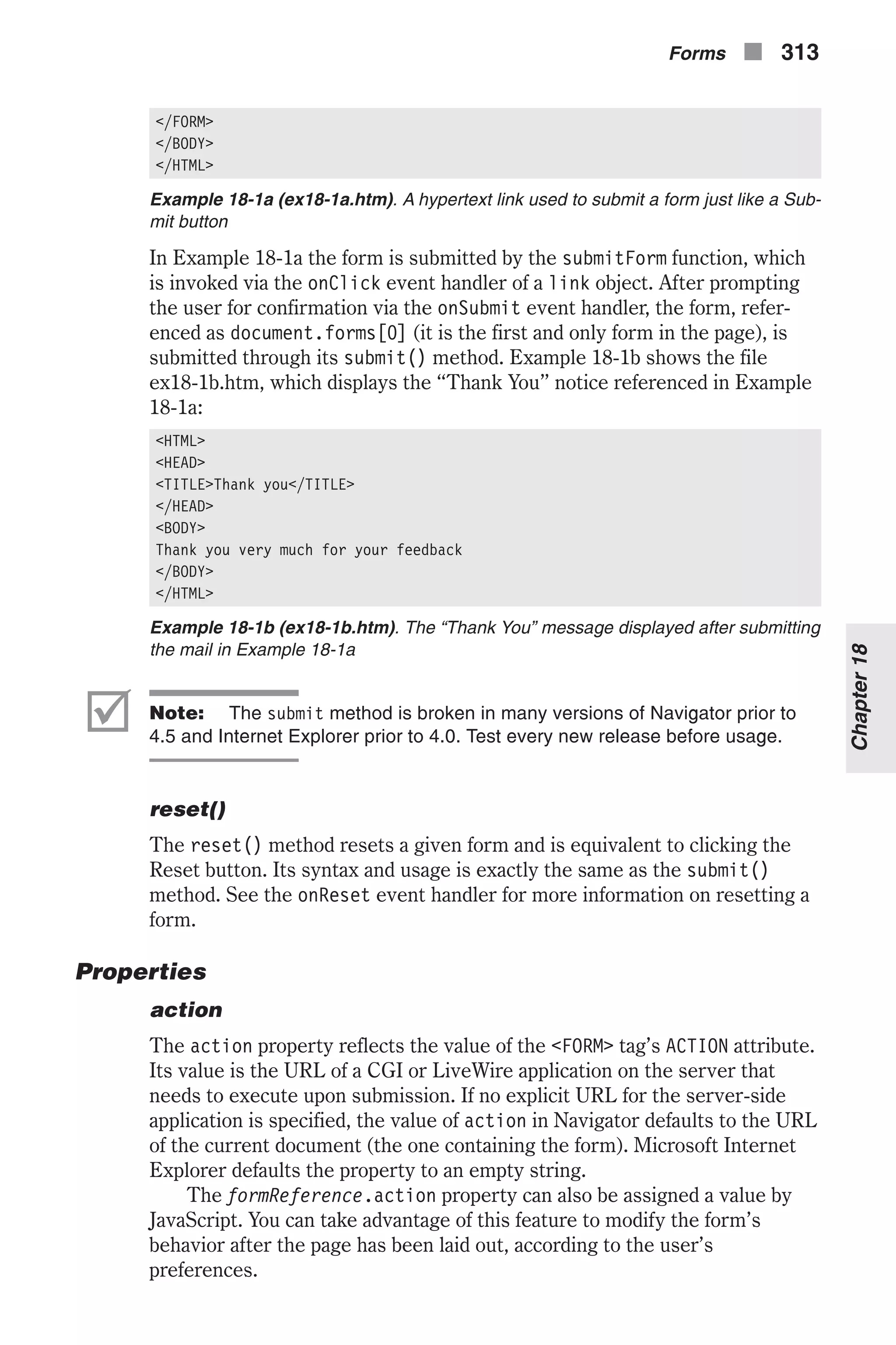 </FORM> </BODY> </HTML> Example 18-1a (ex18-1a.htm). A hypertext link used to submit a form just like a Sub- mit button In Example 18-1a the form is submitted by the submitForm function, which is invoked via the onClick event handler of a link object. After prompting the user for confirmation via the onSubmit event handler, the form, refer- enced as document.forms[0] (it is the first and only form in the page), is submitted through its submit() method. Example 18-1b shows the file ex18-1b.htm, which displays the “Thank You” notice referenced in Example 18-1a: <HTML> <HEAD> <TITLE>Thank you</TITLE> </HEAD> <BODY> Thank you very much for your feedback </BODY> </HTML> Example 18-1b (ex18-1b.htm). The “Thank You” message displayed after submitting the mail in Example 18-1a þ Note: The submit method is broken in many versions of Navigator prior to 4.5 and Internet Explorer prior to 4.0. Test every new release before usage. reset() The reset() method resets a given form and is equivalent to clicking the Reset button. Its syntax and usage is exactly the same as the submit() method. See the onReset event handler for more information on resetting a form. Properties action The action property reflects the value of the <FORM> tag’s ACTION attribute. Its value is the URL of a CGI or LiveWire application on the server that needs to execute upon submission. If no explicit URL for the server-side application is specified, the value of action in Navigator defaults to the URL of the current document (the one containing the form). Microsoft Internet Explorer defaults the property to an empty string. The formReference.action property can also be assigned a value by JavaScript. You can take advantage of this feature to modify the form’s behavior after the page has been laid out, according to the user’s preferences. Forms n 313 Chapter18 
