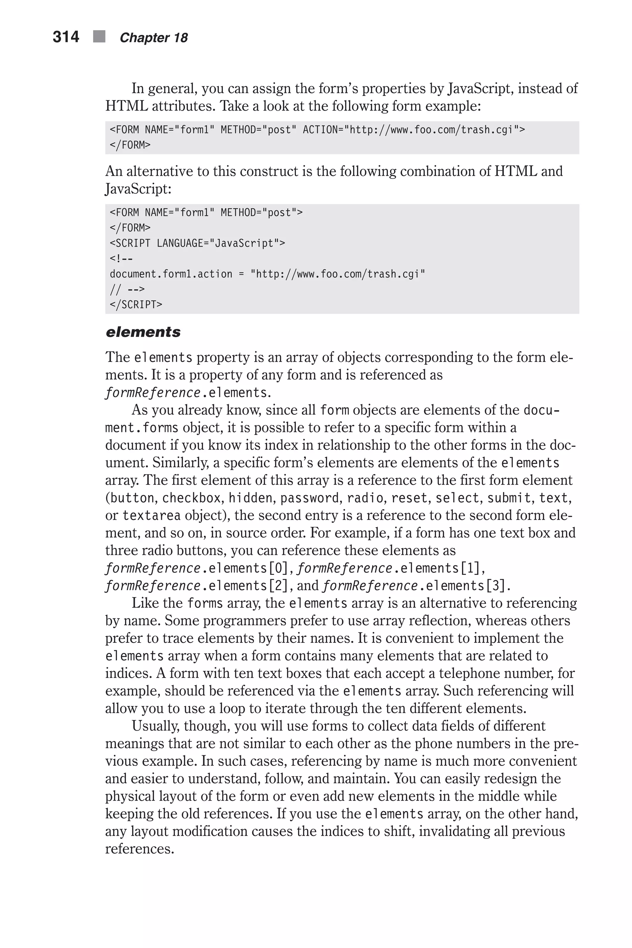 In general, you can assign the form’s properties by JavaScript, instead of HTML attributes. Take a look at the following form example: <FORM NAME="form1" METHOD="post" ACTION="http://www.foo.com/trash.cgi"> </FORM> An alternative to this construct is the following combination of HTML and JavaScript: <FORM NAME="form1" METHOD="post"> </FORM> <SCRIPT LANGUAGE="JavaScript"> <!-- document.form1.action = "http://www.foo.com/trash.cgi" // --> </SCRIPT> elements The elements property is an array of objects corresponding to the form ele- ments. It is a property of any form and is referenced as formReference.elements. As you already know, since all form objects are elements of the docu- ment.forms object, it is possible to refer to a specific form within a document if you know its index in relationship to the other forms in the doc- ument. Similarly, a specific form’s elements are elements of the elements array. The first element of this array is a reference to the first form element (button, checkbox, hidden, password, radio, reset, select, submit, text, or textarea object), the second entry is a reference to the second form ele- ment, and so on, in source order. For example, if a form has one text box and three radio buttons, you can reference these elements as formReference.elements[0], formReference.elements[1], formReference.elements[2], and formReference.elements[3]. Like the forms array, the elements array is an alternative to referencing by name. Some programmers prefer to use array reflection, whereas others prefer to trace elements by their names. It is convenient to implement the elements array when a form contains many elements that are related to indices. A form with ten text boxes that each accept a telephone number, for example, should be referenced via the elements array. Such referencing will allow you to use a loop to iterate through the ten different elements. Usually, though, you will use forms to collect data fields of different meanings that are not similar to each other as the phone numbers in the pre- vious example. In such cases, referencing by name is much more convenient and easier to understand, follow, and maintain. You can easily redesign the physical layout of the form or even add new elements in the middle while keeping the old references. If you use the elements array, on the other hand, any layout modification causes the indices to shift, invalidating all previous references. 314 n Chapter 18 