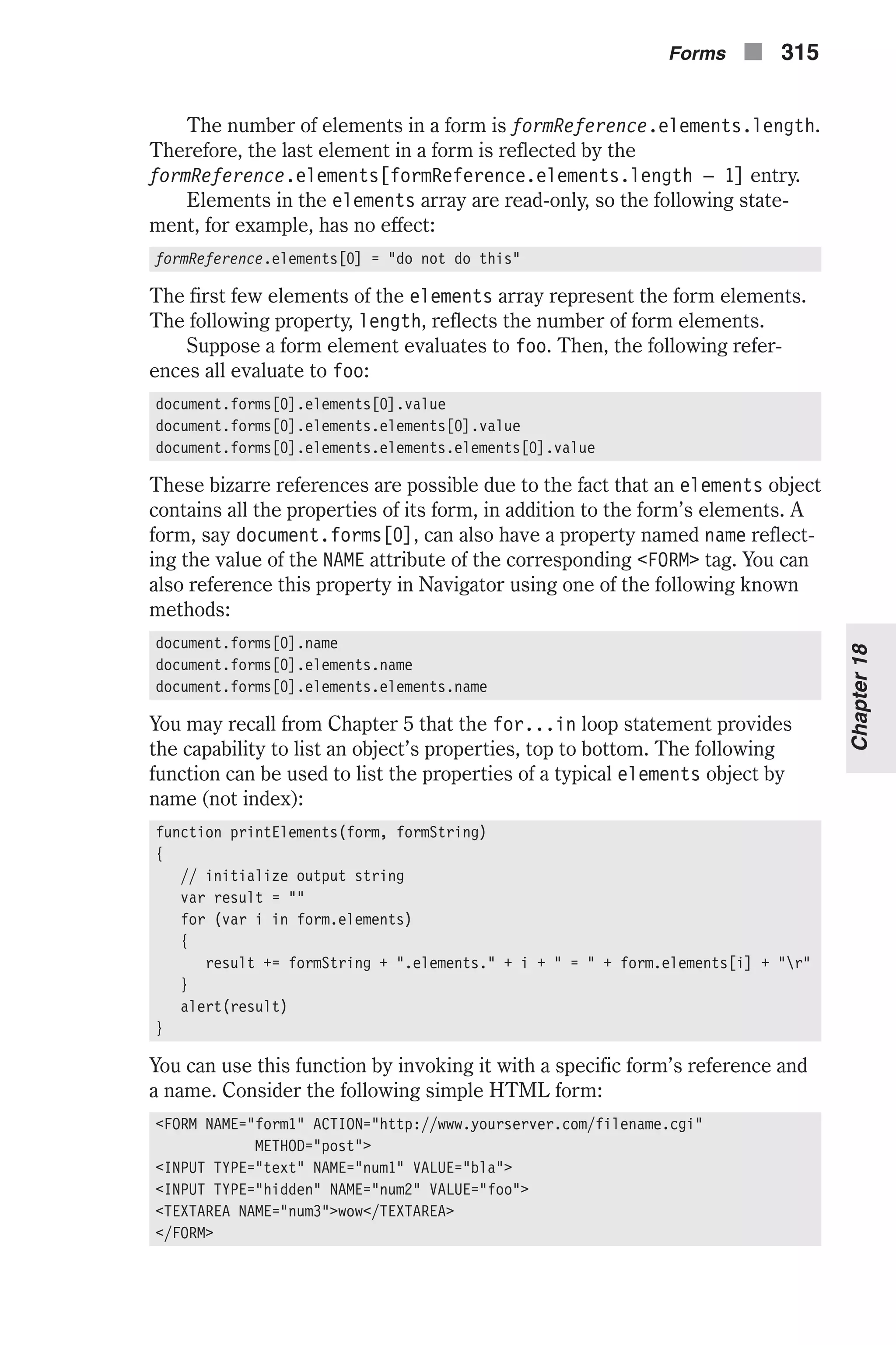 The number of elements in a form is formReference.elements.length. Therefore, the last element in a form is reflected by the formReference.elements[formReference.elements.length – 1] entry. Elements in the elements array are read-only, so the following state- ment, for example, has no effect: formReference.elements[0] = "do not do this" The first few elements of the elements array represent the form elements. The following property, length, reflects the number of form elements. Suppose a form element evaluates to foo. Then, the following refer- ences all evaluate to foo: document.forms[0].elements[0].value document.forms[0].elements.elements[0].value document.forms[0].elements.elements.elements[0].value These bizarre references are possible due to the fact that an elements object contains all the properties of its form, in addition to the form’s elements. A form, say document.forms[0], can also have a property named name reflect- ing the value of the NAME attribute of the corresponding <FORM> tag. You can also reference this property in Navigator using one of the following known methods: document.forms[0].name document.forms[0].elements.name document.forms[0].elements.elements.name You may recall from Chapter 5 that the for...in loop statement provides the capability to list an object’s properties, top to bottom. The following function can be used to list the properties of a typical elements object by name (not index): function printElements(form, formString) { // initialize output string var result = "" for (var i in form.elements) { result += formString + ".elements." + i + " = " + form.elements[i] + "r" } alert(result) } You can use this function by invoking it with a specific form’s reference and a name. Consider the following simple HTML form: <FORM NAME="form1" ACTION="http://www.yourserver.com/filename.cgi" METHOD="post"> <INPUT TYPE="text" NAME="num1" VALUE="bla"> <INPUT TYPE="hidden" NAME="num2" VALUE="foo"> <TEXTAREA NAME="num3">wow</TEXTAREA> </FORM> Forms n 315 Chapter18 