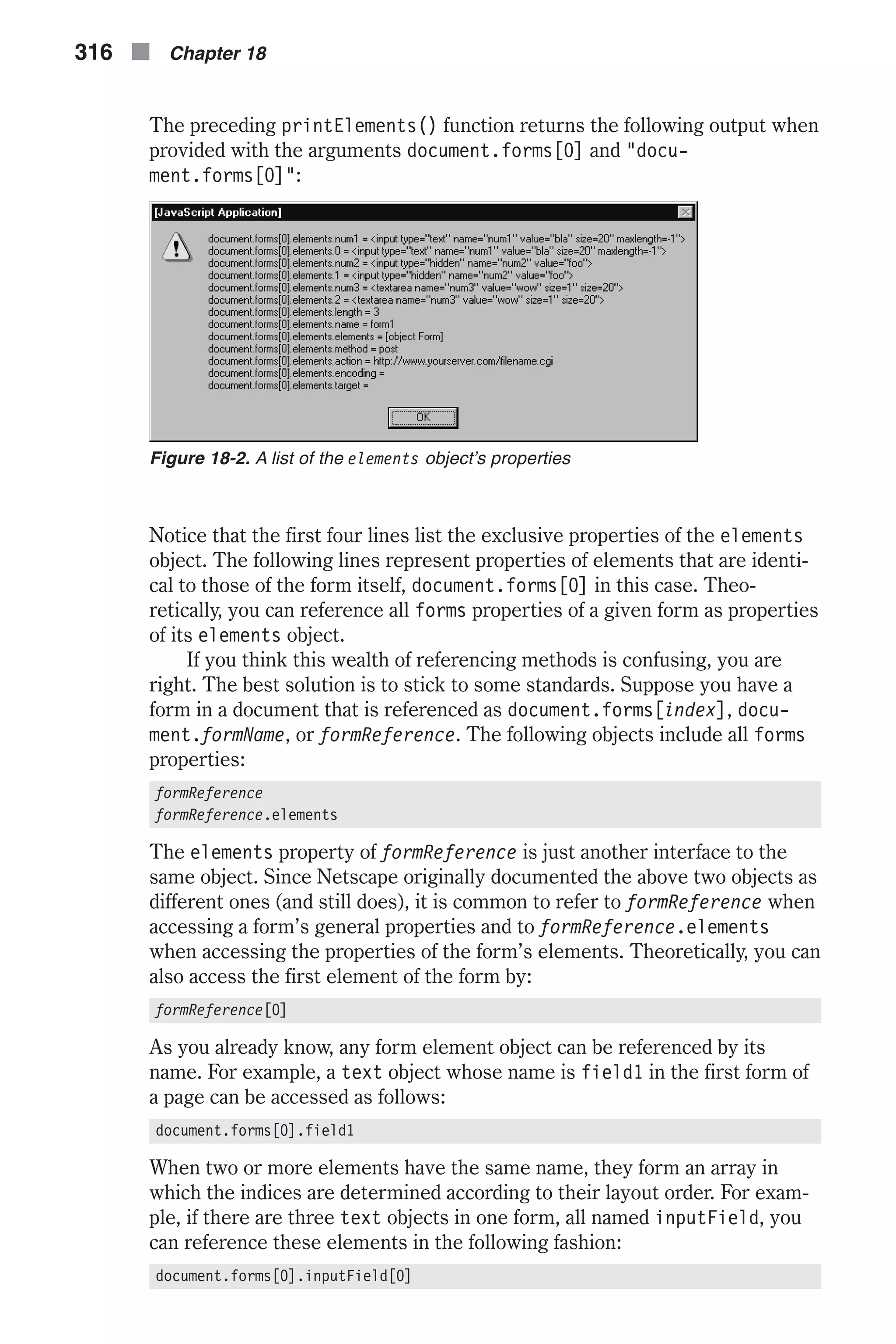 The preceding printElements() function returns the following output when provided with the arguments document.forms[0] and "docu- ment.forms[0]": Notice that the first four lines list the exclusive properties of the elements object. The following lines represent properties of elements that are identi- cal to those of the form itself, document.forms[0] in this case. Theo- retically, you can reference all forms properties of a given form as properties of its elements object. If you think this wealth of referencing methods is confusing, you are right. The best solution is to stick to some standards. Suppose you have a form in a document that is referenced as document.forms[index], docu- ment.formName, or formReference. The following objects include all forms properties: formReference formReference.elements The elements property of formReference is just another interface to the same object. Since Netscape originally documented the above two objects as different ones (and still does), it is common to refer to formReference when accessing a form’s general properties and to formReference.elements when accessing the properties of the form’s elements. Theoretically, you can also access the first element of the form by: formReference[0] As you already know, any form element object can be referenced by its name. For example, a text object whose name is field1 in the first form of a page can be accessed as follows: document.forms[0].field1 When two or more elements have the same name, they form an array in which the indices are determined according to their layout order. For exam- ple, if there are three text objects in one form, all named inputField, you can reference these elements in the following fashion: document.forms[0].inputField[0] 316 n Chapter 18 Figure 18-2. A list of the elements object’s properties 