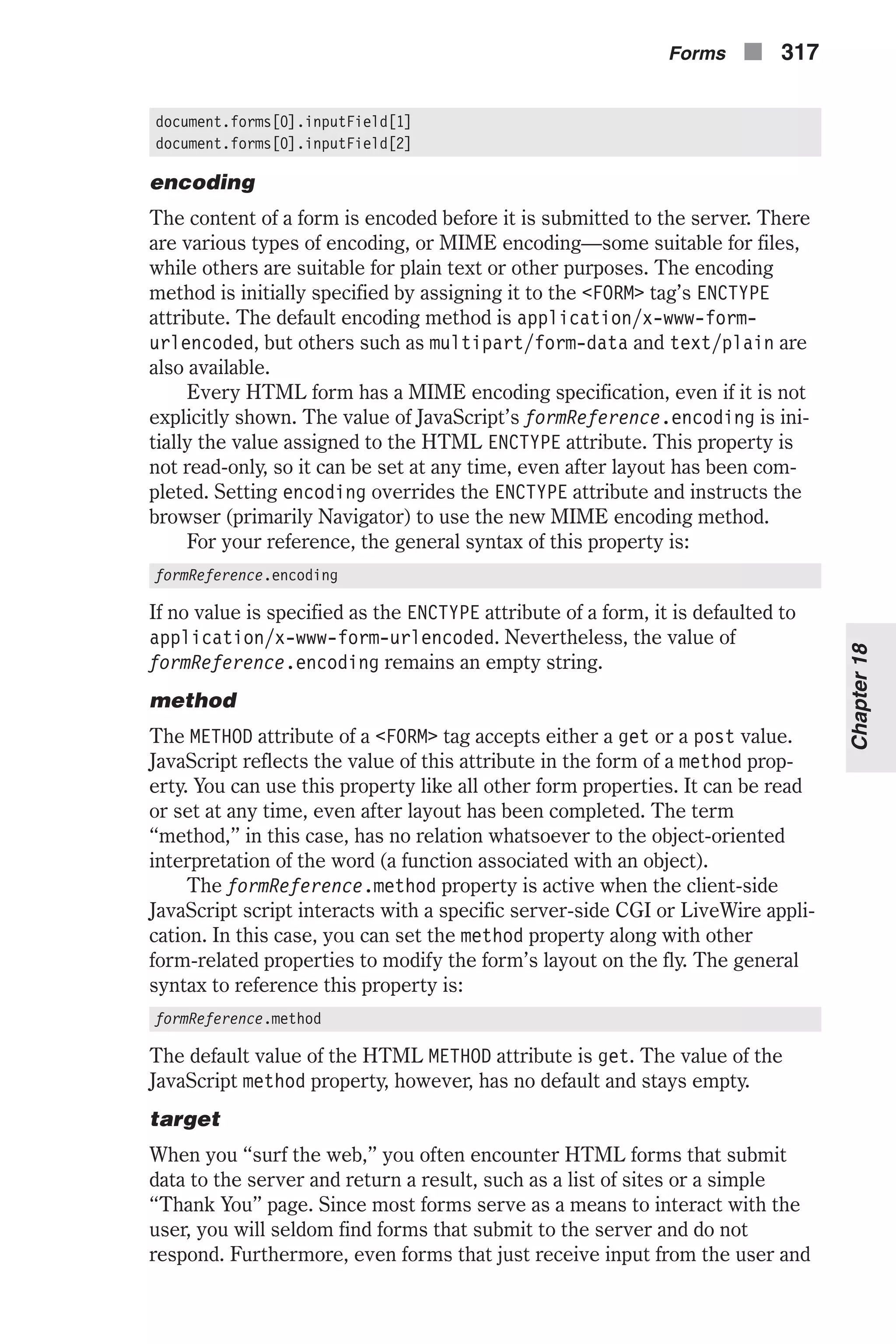 document.forms[0].inputField[1] document.forms[0].inputField[2] encoding The content of a form is encoded before it is submitted to the server. There are various types of encoding, or MIME encoding—some suitable for files, while others are suitable for plain text or other purposes. The encoding method is initially specified by assigning it to the <FORM> tag’s ENCTYPE attribute. The default encoding method is application/x-www-form- urlencoded, but others such as multipart/form-data and text/plain are also available. Every HTML form has a MIME encoding specification, even if it is not explicitly shown. The value of JavaScript’s formReference.encoding is ini- tially the value assigned to the HTML ENCTYPE attribute. This property is not read-only, so it can be set at any time, even after layout has been com- pleted. Setting encoding overrides the ENCTYPE attribute and instructs the browser (primarily Navigator) to use the new MIME encoding method. For your reference, the general syntax of this property is: formReference.encoding If no value is specified as the ENCTYPE attribute of a form, it is defaulted to application/x-www-form-urlencoded. Nevertheless, the value of formReference.encoding remains an empty string. method The METHOD attribute of a <FORM> tag accepts either a get or a post value. JavaScript reflects the value of this attribute in the form of a method prop- erty. You can use this property like all other form properties. It can be read or set at any time, even after layout has been completed. The term “method,” in this case, has no relation whatsoever to the object-oriented interpretation of the word (a function associated with an object). The formReference.method property is active when the client-side JavaScript script interacts with a specific server-side CGI or LiveWire appli- cation. In this case, you can set the method property along with other form-related properties to modify the form’s layout on the fly. The general syntax to reference this property is: formReference.method The default value of the HTML METHOD attribute is get. The value of the JavaScript method property, however, has no default and stays empty. target When you “surf the web,” you often encounter HTML forms that submit data to the server and return a result, such as a list of sites or a simple “Thank You” page. Since most forms serve as a means to interact with the user, you will seldom find forms that submit to the server and do not respond. Furthermore, even forms that just receive input from the user and Forms n 317 Chapter18 