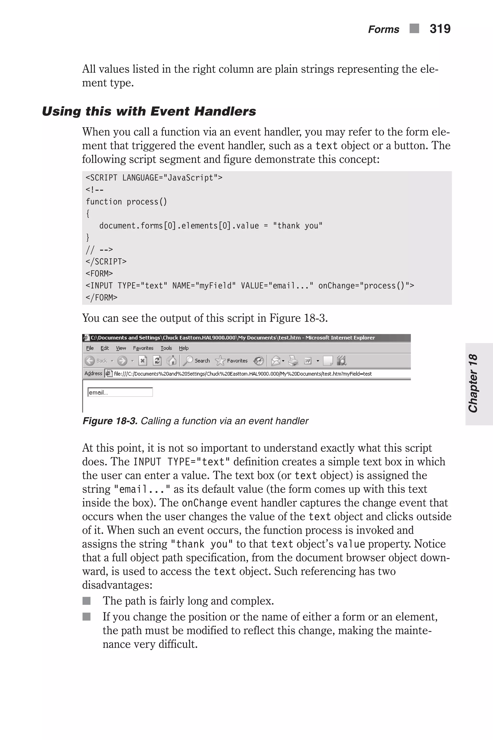 All values listed in the right column are plain strings representing the ele- ment type. Using this with Event Handlers When you call a function via an event handler, you may refer to the form ele- ment that triggered the event handler, such as a text object or a button. The following script segment and figure demonstrate this concept: <SCRIPT LANGUAGE="JavaScript"> <!-- function process() { document.forms[0].elements[0].value = "thank you" } // --> </SCRIPT> <FORM> <INPUT TYPE="text" NAME="myField" VALUE="email..." onChange="process()"> </FORM> You can see the output of this script in Figure 18-3. At this point, it is not so important to understand exactly what this script does. The INPUT TYPE="text" definition creates a simple text box in which the user can enter a value. The text box (or text object) is assigned the string "email..." as its default value (the form comes up with this text inside the box). The onChange event handler captures the change event that occurs when the user changes the value of the text object and clicks outside of it. When such an event occurs, the function process is invoked and assigns the string "thank you" to that text object’s value property. Notice that a full object path specification, from the document browser object down- ward, is used to access the text object. Such referencing has two disadvantages: n The path is fairly long and complex. n If you change the position or the name of either a form or an element, the path must be modified to reflect this change, making the mainte- nance very difficult. Forms n 319 Chapter18 Figure 18-3. Calling a function via an event handler 