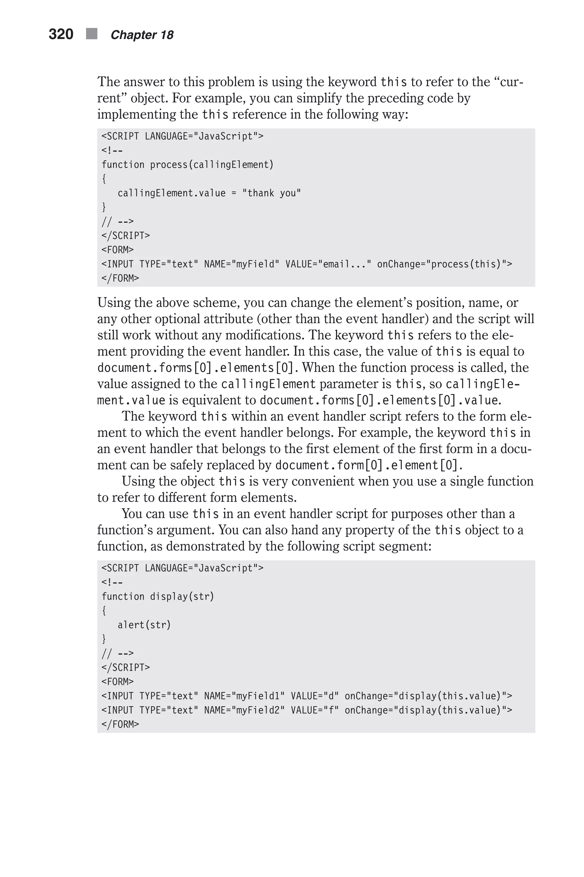 The answer to this problem is using the keyword this to refer to the “cur- rent” object. For example, you can simplify the preceding code by implementing the this reference in the following way: <SCRIPT LANGUAGE="JavaScript"> <!-- function process(callingElement) { callingElement.value = "thank you" } // --> </SCRIPT> <FORM> <INPUT TYPE="text" NAME="myField" VALUE="email..." onChange="process(this)"> </FORM> Using the above scheme, you can change the element’s position, name, or any other optional attribute (other than the event handler) and the script will still work without any modifications. The keyword this refers to the ele- ment providing the event handler. In this case, the value of this is equal to document.forms[0].elements[0]. When the function process is called, the value assigned to the callingElement parameter is this, so callingEle- ment.value is equivalent to document.forms[0].elements[0].value. The keyword this within an event handler script refers to the form ele- ment to which the event handler belongs. For example, the keyword this in an event handler that belongs to the first element of the first form in a docu- ment can be safely replaced by document.form[0].element[0]. Using the object this is very convenient when you use a single function to refer to different form elements. You can use this in an event handler script for purposes other than a function’s argument. You can also hand any property of the this object to a function, as demonstrated by the following script segment: <SCRIPT LANGUAGE="JavaScript"> <!-- function display(str) { alert(str) } // --> </SCRIPT> <FORM> <INPUT TYPE="text" NAME="myField1" VALUE="d" onChange="display(this.value)"> <INPUT TYPE="text" NAME="myField2" VALUE="f" onChange="display(this.value)"> </FORM> 320 n Chapter 18 